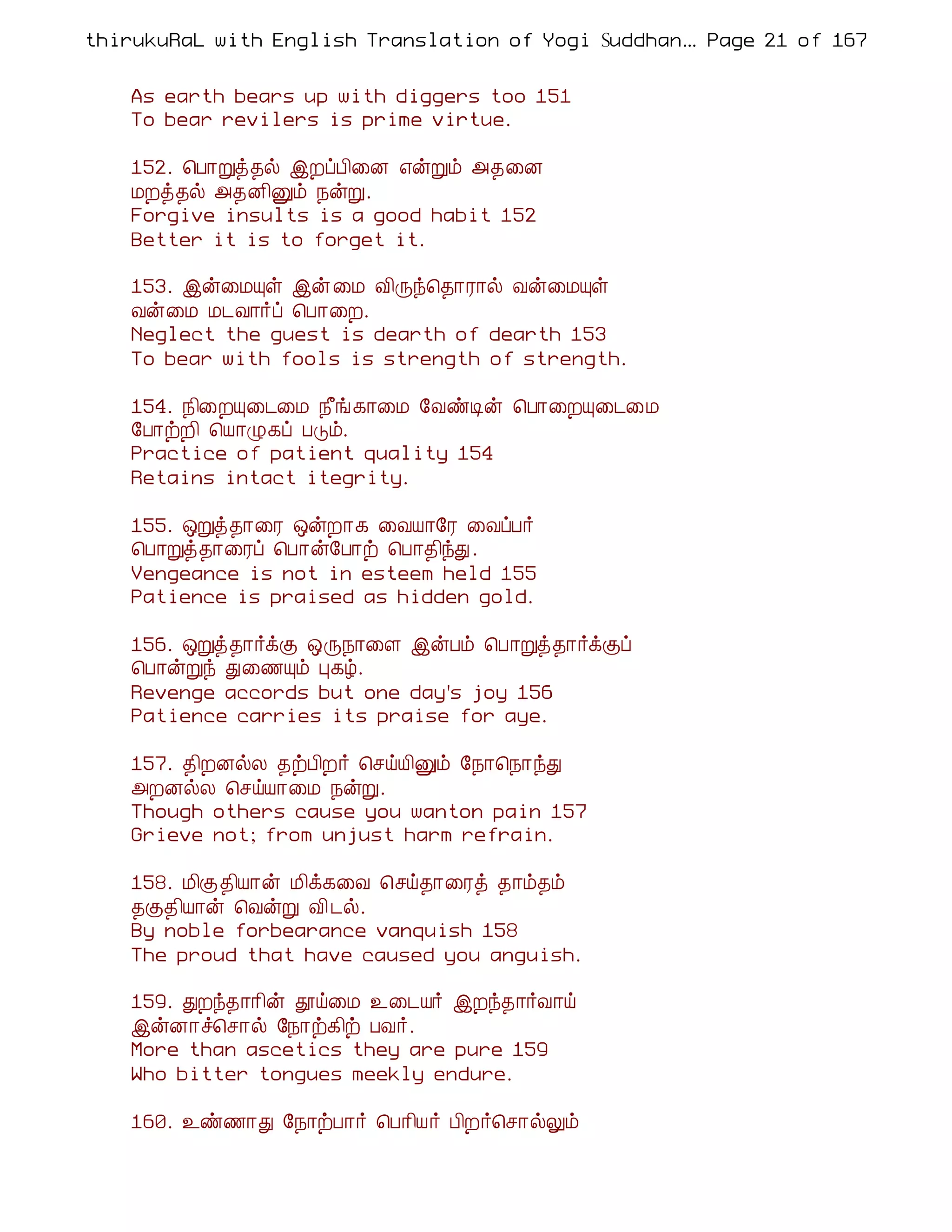 thirukuRaL with English Translation of Yogi Suddhanantha Bharathiar
                                                   ... Page 21 of 167


    As earth bears up with diggers too 151
    To bear revilers is prime virtue.

    152. ¦À¡Úò¾ø þÈôÀ¢¨É ±ýÚõ «¾¨É
    ÁÈò¾ø «¾É¢Ûõ ¿ýÚ.
    Forgive insults is a good habit 152
    Better it is to forget it.

    153. þý¨ÁÔû þý ¨Á Å¢Õó¦¾¡Ã¡ø Åý¨ÁÔû
    Åý¨Á Á¼Å¡÷ô ¦À¡¨È.
    Neglect the guest is dearth of dearth 153
    To bear with fools is strength of strength.

    154. ¿¢¨ÈÔ¨¼¨Á ¿£í¸¡¨Á §ÅñÊý ¦À¡¨ÈÔ¨¼¨Á
    §À¡üÈ¢ ¦Â¡Ø¸ô ÀÎõ.
    Practice of patient quality 154
    Retains intact itegrity.

    155. ´Úò¾¡¨Ã ´ýÈ¡¸ ¨ÅÂ¡§Ã ¨ÅôÀ÷
    ¦À¡Úò¾¡¨Ãô ¦À¡ý§À¡ü ¦À¡¾¢óÐ.
    Vengeance is not in esteem held 155
    Patience is praised as hidden gold.

    156. ´Úò¾¡÷ìÌ ´Õ¿¡¨Ç þýÀõ ¦À¡Úò¾¡÷ìÌô
    ¦À¡ýÚó Ð¨½Ôõ Ò¸ú.
    Revenge accords but one day's joy 156
    Patience carries its praise for aye.

    157. ¾¢ÈÉøÄ ¾üÀ¢È÷ ¦ºöÂ¢Ûõ §¿¡¦¿¡óÐ
    «ÈÉøÄ ¦ºöÂ¡¨Á ¿ýÚ.
    Though others cause you wanton pain 157
    Grieve not; from unjust harm refrain.

    158. Á¢Ì¾¢Â¡ý Á¢ì¸¨Å ¦ºö¾¡¨Ãò ¾¡õ¾õ
    ¾Ì¾¢Â¡ý ¦ÅýÚ Å¢ ¼ø.
    By noble forbearance vanquish 158
    The proud that have caused you anguish.

    159. ÐÈó¾¡¡¢ý àö¨Á ¯¨¼Â÷ þÈó¾¡÷Å¡ö
    þýÉ¡î¦º¡ø §¿¡ü¸¢ü ÀÅ÷.
    More than ascetics they are pure 159
    Who bitter tongues meekly endure.

    160. ¯ñ½¡Ð §¿¡üÀ¡÷ ¦À¡¢Â÷ À¢È÷¦º¡øÖõ
 