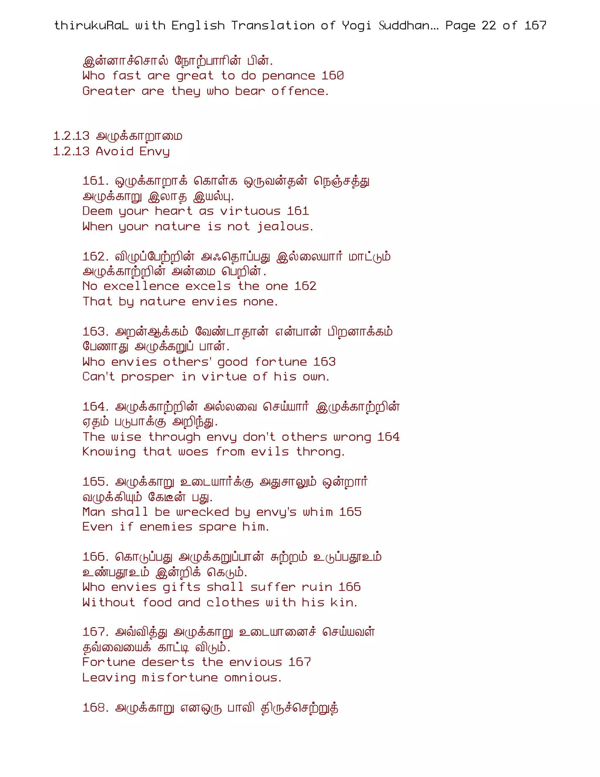 thirukuRaL with English Translation of Yogi Suddhanantha Bharathiar
                                                   ... Page 22 of 167


    þýÉ¡î¦º¡ø §¿¡üÀ¡¡¢ý À¢ý.
    Who fast are great to do penance 160
    Greater are they who bear offence.


1.2.13 «Øì¸¡È¡¨Á
1.2.13 Avoid Envy

    161. ´Øì¸¡È¡ì ¦¸¡û¸ ´ÕÅý¾ý ¦¿ïºòÐ
    «Øì¸¡Ú þÄ¡¾ þÂøÒ.
    Deem your heart as virtuous 161
    When your nature is not jealous.

    162. Å¢Øô§ÀüÈ¢ý «·¦¾¡ôÀÐ þø¨ÄÂ¡÷ Á¡ðÎõ
    «Øì¸¡üÈ¢ý «ý¨Á ¦ÀÈ¢ý .
    No excellence excels the one 162
    That by nature envies none.

    163. «Èý¬ì¸õ §Åñ¼¡¾¡ý ±ýÀ¡ý À¢ÈÉ¡ì¸õ
    §À½¡Ð «Øì¸Úô À¡ý.
    Who envies others' good fortune 163
    Can't prosper in virtue of his own.

    164. «Øì¸¡üÈ¢ý «øÄ¨Å ¦ºöÂ¡÷ þØì¸¡üÈ¢ý
    ²¾õ ÀÎÀ¡ìÌ «È¢óÐ.
    The wise through envy don't others wrong 164
    Knowing that woes from evils throng.

    165. «Øì¸¡Ú ¯¨¼Â¡÷ìÌ «Ðº¡Öõ ´ýÈ¡÷
    ÅØì¸¢Ôõ §¸Ëý ÀÐ.
    Man shall be wrecked by envy's whim 165
    Even if enemies spare him.

    166. ¦¸¡ÎôÀÐ «Øì¸ÚôÀ¡ý ÍüÈõ ¯ÎôÀà¯õ
    ¯ñÀà¯õ þýÈ¢ì ¦¸Îõ.
    Who envies gifts shall suffer ruin 166
    Without food and clothes with his kin.

    167. «ùÅ¢òÐ «Øì¸¡Ú ¯¨¼Â¡¨Éî ¦ºöÂÅû
    ¾ù¨Å¨Âì ¸¡ðÊ Å¢Îõ.
    Fortune deserts the envious 167
    Leaving misfortune omnious.

    168. «Øì¸¡Ú ±É´Õ À¡Å¢ ¾¢Õî¦ºüÚò
 