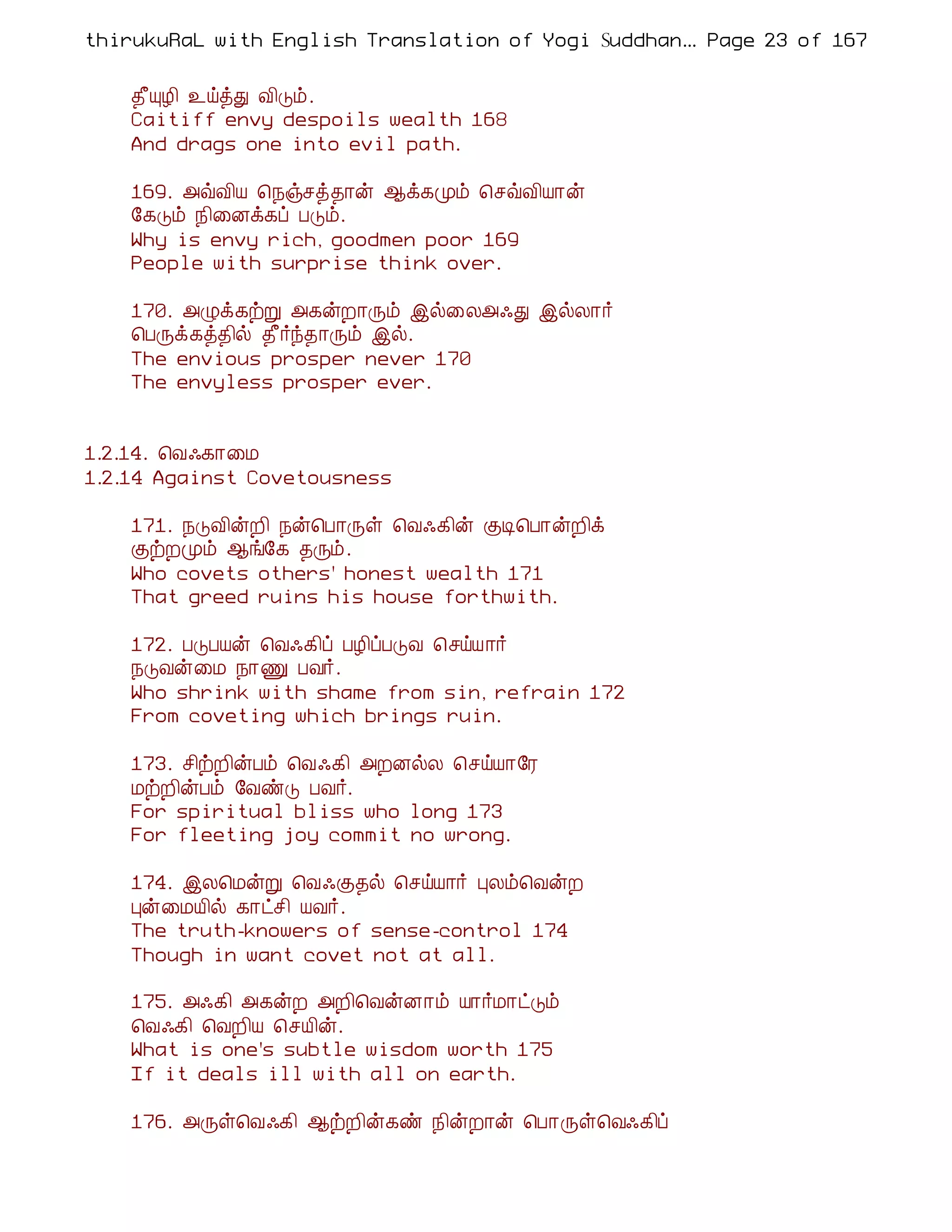 thirukuRaL with English Translation of Yogi Suddhanantha Bharathiar
                                                   ... Page 23 of 167


    ¾£ÔÆ¢ ¯öòÐ Å¢Îõ.
    Caitiff envy despoils wealth 168
    And drags one into evil path.

    169. «ùÅ¢Â ¦¿ïºò¾¡ý ¬ì¸Óõ ¦ºùÅ¢Â¡ý
    §¸Îõ ¿¢¨Éì¸ô ÀÎõ.
    Why is envy rich, goodmen poor 169
    People with surprise think over.

    170. «Øì¸üÚ «¸ýÈ¡Õõ þø¨Ä«·Ð þøÄ¡÷
    ¦ÀÕì¸ò¾¢ø ¾£÷ó¾¡Õõ þø.
    The envious prosper never 170
    The envyless prosper ever.


1.2.14. ¦Å·¸¡¨Á
1.2.14 Against Covetousness

    171. ¿ÎÅ¢ýÈ¢ ¿ý¦À¡Õû ¦Å·¸¢ý ÌÊ¦À¡ýÈ¢ì
    ÌüÈÓõ ¬í§¸ ¾Õõ.
    Who covets others' honest wealth 171
    That greed ruins his house forthwith.

    172. ÀÎÀÂý ¦Å·¸¢ô ÀÆ¢ôÀÎÅ ¦ºöÂ¡÷
    ¿ÎÅý¨Á ¿¡Ï ÀÅ÷.
    Who shrink with shame from sin, refrain 172
    From coveting which brings ruin.

    173. º¢üÈ¢ýÀõ ¦Å·¸¢ «ÈÉøÄ ¦ºöÂ¡§Ã
    ÁüÈ¢ýÀõ §ÅñÎ ÀÅ÷.
    For spiritual bliss who long 173
    For fleeting joy commit no wrong.

    174. þÄ¦ÁýÚ ¦Å·Ì¾ø ¦ºöÂ¡÷ ÒÄõ¦ÅýÈ
    Òý¨ÁÂ¢ø ¸¡ðº¢ ÂÅ÷.
    The truth-knowers of sense-control 174
    Though in want covet not at all.

    175. «·¸¢ «¸ýÈ «È¢¦ÅýÉ¡õ Â¡÷Á¡ðÎõ
    ¦Å·¸¢ ¦ÅÈ¢Â ¦ºÂ¢ý.
    What is one's subtle wisdom worth 175
    If it deals ill with all on earth.

    176. «Õû¦Å·¸¢ ¬üÈ¢ý¸ñ ¿¢ýÈ¡ý ¦À¡Õû¦Å·¸¢ô
 