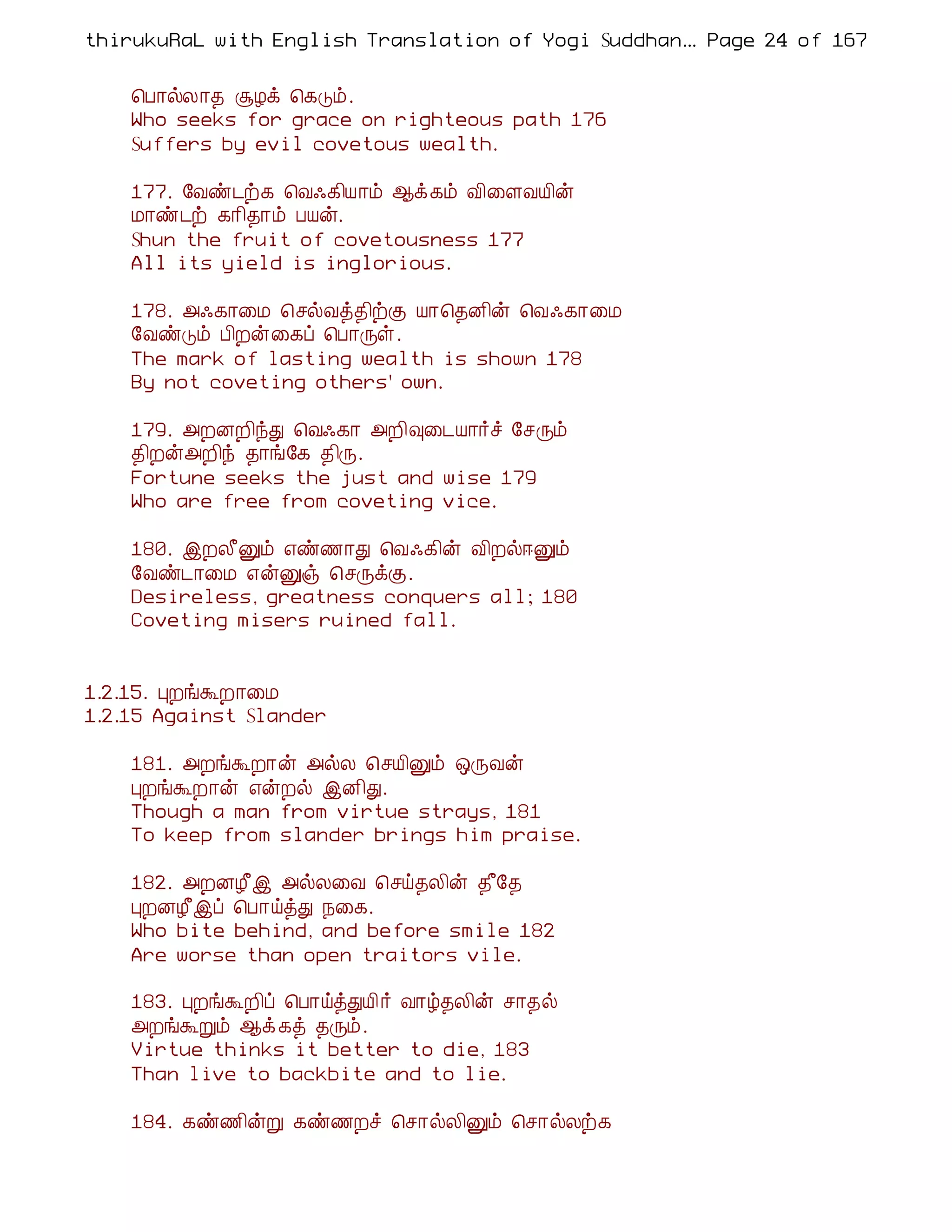 thirukuRaL with English Translation of Yogi Suddhanantha Bharathiar
                                                   ... Page 24 of 167


    ¦À¡øÄ¡¾ ÝÆì ¦¸Îõ.
    Who seeks for grace on righteous path 176
    Suffers by evil covetous wealth.

    177. §Åñ¼ü¸ ¦Å·¸¢Â¡õ ¬ì¸õ Å¢¨ÇÅÂ¢ý
    Á¡ñ¼ü ¸¡¢¾¡õ ÀÂý.
    Shun the fruit of covetousness 177
    All its yield is inglorious.

    178. «·¸¡¨Á ¦ºøÅò¾¢üÌ Â¡¦¾É¢ý ¦Å·¸¡¨Á
    §ÅñÎõ À¢Èý¨¸ô ¦À¡Õû.
    The mark of lasting wealth is shown 178
    By not coveting others' own.

    179. «ÈÉÈ¢óÐ ¦Å·¸¡ «È¢×¨¼Â¡÷î §ºÕõ
    ¾¢Èý«È¢ó ¾¡í§¸ ¾¢Õ.
    Fortune seeks the just and wise 179
    Who are free from coveting vice.

    180. þÈÄ£Ûõ ±ñ½¡Ð ¦Å·¸¢ý Å¢Èø®Ûõ
    §Åñ¼¡¨Á ±ýÛï ¦ºÕìÌ.
    Desireless, greatness conquers all; 180
    Coveting misers ruined fall.


1.2.15. ÒÈíÜÈ¡¨Á
1.2.15 Against Slander

    181. «ÈíÜÈ¡ý «øÄ ¦ºÂ¢Ûõ ´ÕÅý
    ÒÈíÜÈ¡ý ±ýÈø þÉ¢Ð.
    Though a man from virtue strays, 181
    To keep from slander brings him praise.

    182. «ÈÉÆ£þ «øÄ¨Å ¦ºö¾Ä¢ý ¾£§¾
    ÒÈÉÆ£þô ¦À¡öòÐ ¿¨¸.
    Who bite behind, and before smile 182
    Are worse than open traitors vile.

    183. ÒÈíÜÈ¢ô ¦À¡öòÐÂ¢ ÷ Å¡ú¾Ä¢ý º¡¾ø
    «ÈíÜÚõ ¬ì ¸ò ¾Õõ.
    Virtue thinks it better to die, 183
    Than live to backbite and to lie.

    184. ¸ñ½¢ýÚ ¸ñ½Èî ¦º¡øÄ¢Ûõ ¦º¡øÄü¸
 