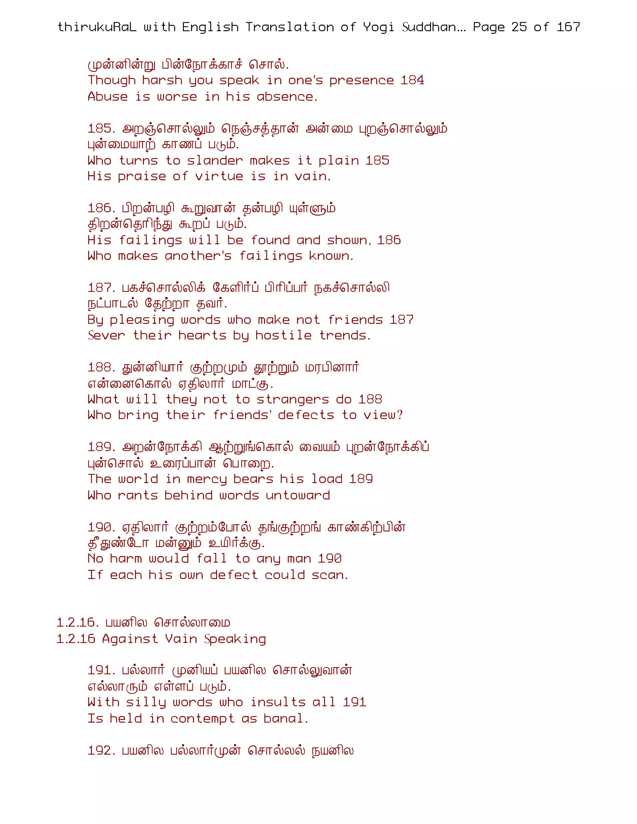thirukuRaL with English Translation of Yogi Suddhanantha Bharathiar
                                                   ... Page 25 of 167


    ÓýÉ¢ýÚ À¢ý§¿¡ì¸¡î ¦º¡ø.
    Though harsh you speak in one's presence 184
    Abuse is worse in his absence.

    185. «Èï¦º¡øÖõ ¦¿ïºò¾¡ý «ý¨Á ÒÈï¦º¡øÖõ
    Òý¨ÁÂ¡ü ¸¡½ô ÀÎõ.
    Who turns to slander makes it plain 185
    His praise of virtue is in vain.

    186. À¢ÈýÀÆ¢ ÜÚÅ¡ý ¾ýÀÆ¢ ÔûÙõ
    ¾¢Èý¦¾¡¢óÐ ÜÈô ÀÎõ.
    His failings will be found and shown, 186
    Who makes another's failings known.

    187. À¸î¦º¡øÄ¢ì §¸Ç¢÷ô À¢¡¢ôÀ÷ ¿¸î¦º¡øÄ¢
    ¿ðÀ¡¼ø §¾üÈ¡ ¾Å÷.
    By pleasing words who make not friends 187
    Sever their hearts by hostile trends.

    188. ÐýÉ¢Â¡÷ ÌüÈÓõ àüÚõ ÁÃÀ¢É¡÷
    ±ý¨É¦¸¡ø ²¾¢Ä¡÷ Á¡ðÌ.
    What will they not to strangers do 188
    Who bring their friends' defects to view?

    189. «Èý§¿¡ì¸¢ ¬üÚí¦¸¡ø ¨ÅÂõ ÒÈý§¿¡ì¸¢ô
    Òý¦º¡ø ¯¨ÃôÀ¡ý ¦À ¡¨È.
    The world in mercy bears his load 189
    Who rants behind words untoward

    190. ²¾¢Ä¡÷ ÌüÈõ§À¡ø ¾íÌüÈí ¸¡ñ¸¢üÀ¢ý
    ¾£Ðñ§¼¡ ÁýÛõ ¯Â¢÷ìÌ.
    No harm would fall to any man 190
    If each his own defect could scan.


1.2.16. ÀÂÉ¢Ä ¦º¡øÄ¡¨Á
1.2.16 Against Vain Speaking

    191. ÀøÄ¡÷ ÓÉ¢Âô ÀÂÉ¢Ä ¦º¡øÖÅ¡ý
    ±øÄ¡Õõ ±ûÇô ÀÎõ.
    With silly words who insults all 191
    Is held in contempt as banal.

    192. ÀÂÉ¢Ä ÀøÄ¡÷Óý ¦º¡øÄø ¿ÂÉ¢Ä
 