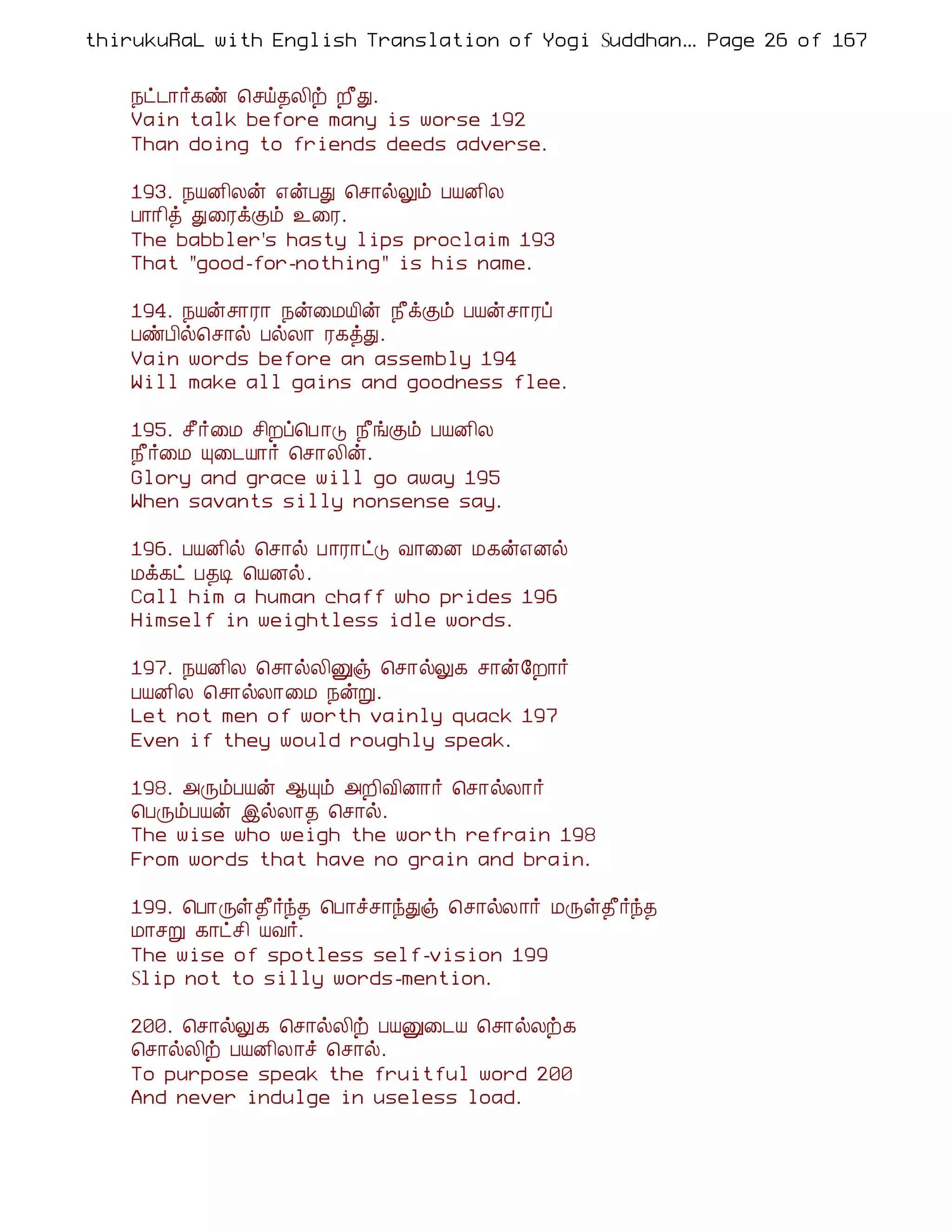thirukuRaL with English Translation of Yogi Suddhanantha Bharathiar
                                                   ... Page 26 of 167


    ¿ð¼¡÷¸ñ ¦ºö¾Ä¢ü È£Ð.
    Vain talk before many is worse 192
    Than doing to friends deeds adverse.

    193. ¿ÂÉ¢Äý ±ýÀÐ ¦º¡øÖõ ÀÂÉ¢Ä
    À¡¡¢ò Ð¨ÃìÌõ ¯¨Ã.
    The babbler's hasty lips proclaim 193
    That "good-for-nothing" is his name.

    194. ¿Âýº¡Ã¡ ¿ý¨ÁÂ¢ý ¿£ìÌõ ÀÂýº¡Ãô
    ÀñÀ¢ø¦º¡ø ÀøÄ¡ Ã¸òÐ.
    Vain words before an assembly 194
    Will make all gains and goodness flee.

    195. º£÷¨Á º¢Èô¦À ¡Î ¿£íÌõ ÀÂÉ¢Ä
    ¿£÷¨Á Ô¨¼Â¡÷ ¦º¡Ä¢ý.
    Glory and grace will go away 195
    When savants silly nonsense say.

    196. ÀÂÉ¢ø ¦º¡ø À¡Ã¡ðÎ Å¡¨É Á¸ý±Éø
    Áì¸ð À¾Ê ¦ÂÉø.
    Call him a human chaff who prides 196
    Himself in weightless idle words.

    197. ¿ÂÉ¢Ä ¦º¡øÄ¢Ûï ¦º¡øÖ¸ º¡ý§È¡÷
    ÀÂÉ¢Ä ¦º¡øÄ¡¨Á ¿ýÚ.
    Let not men of worth vainly quack 197
    Even if they would roughly speak.

    198. «ÕõÀÂý ¬Ôõ «È¢Å¢É¡÷ ¦º¡øÄ¡÷
    ¦ÀÕõÀÂý þøÄ¡¾ ¦º¡ø.
    The wise who weigh the worth refrain 198
    From words that have no grain and brain.

    199. ¦À¡Õû¾£÷ó¾ ¦À¡îº¡óÐï ¦º¡øÄ¡÷ ÁÕû¾£÷ó¾
    Á¡ºÚ ¸¡ðº¢ ÂÅ÷.
    The wise of spotless self-vision 199
    Slip not to silly words-mention.

    200. ¦º¡øÖ¸ ¦º¡øÄ¢ü ÀÂÛ¨¼Â ¦º¡øÄü¸
    ¦º¡øÄ¢ü ÀÂÉ¢Ä¡î ¦º¡ø.
    To purpose speak the fruitful word 200
    And never indulge in useless load.
 