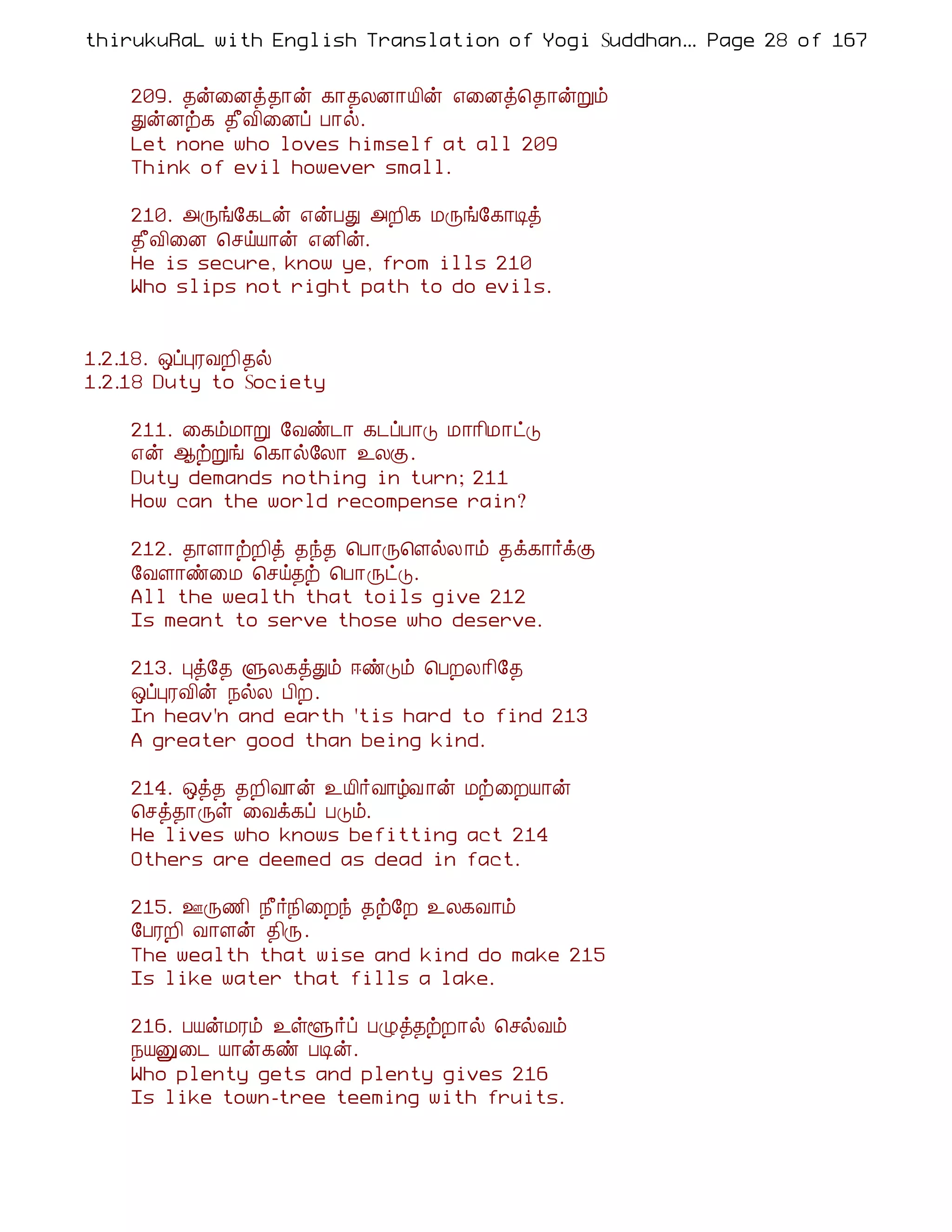 thirukuRaL with English Translation of Yogi Suddhanantha Bharathiar
                                                   ... Page 28 of 167


    209. ¾ý¨Éò¾¡ý ¸¡¾ÄÉ¡Â¢ý ±¨Éò¦¾¡ýÚõ
    ÐýÉü¸ ¾£Å¢¨Éô À¡ø.
    Let none who loves himself at all 209
    Think of evil however small.

    210. «Õí§¸¼ý ±ýÀÐ «È¢¸ ÁÕí§¸¡Êò
    ¾£Å¢¨É ¦ºöÂ¡ý ±É¢ý.
    He is secure, know ye, from ills 210
    Who slips not right path to do evils.


1.2.18. ´ôÒÃÅÈ¢¾ø
1.2.18 Duty to Society

    211. ¨¸õÁ¡Ú §Åñ¼¡ ¸¼ôÀ¡Î Á¡¡¢Á¡ðÎ
    ±ý ¬üÚí ¦¸¡ø§Ä¡ ¯ÄÌ.
    Duty demands nothing in turn; 211
    How can the world recompense rain?

    212. ¾¡Ç¡üÈ¢ò ¾ó¾ ¦À¡Õ¦ÇøÄ ¡õ ¾ì¸¡÷ìÌ
    §ÅÇ¡ñ¨Á ¦ºö¾ü ¦À¡ÕðÎ.
    All the wealth that toils give 212
    Is meant to serve those who deserve.

    213. Òò§¾ ÙÄ¸òÐõ ®ñÎõ ¦ÀÈÄ¡¢§¾
    ´ôÒÃÅ¢ý ¿øÄ À¢È.
    In heav'n and earth 'tis hard to find 213
    A greater good than being kind.

    214. ´ò¾ ¾È¢Å¡ý ¯Â¢÷Å¡úÅ ¡ý Áü¨ÈÂ¡ý
    ¦ºò¾¡Õû ¨Åì¸ô ÀÎõ.
    He lives who knows befitting act 214
    Others are deemed as dead in fact.

    215. °Õ½¢ ¿£÷¿¢¨Èó ¾ü§È ¯Ä¸Å¡õ
    §ÀÃÈ¢ Å¡Çý ¾¢Õ.
    The wealth that wise and kind do make 215
    Is like water that fills a lake.

    216. ÀÂýÁÃõ ¯ûé÷ô ÀØò¾üÈ¡ø ¦ºøÅõ
    ¿ÂÛ¨¼ Â¡ý¸ñ ÀÊý.
    Who plenty gets and plenty gives 216
    Is like town-tree teeming with fruits.
 