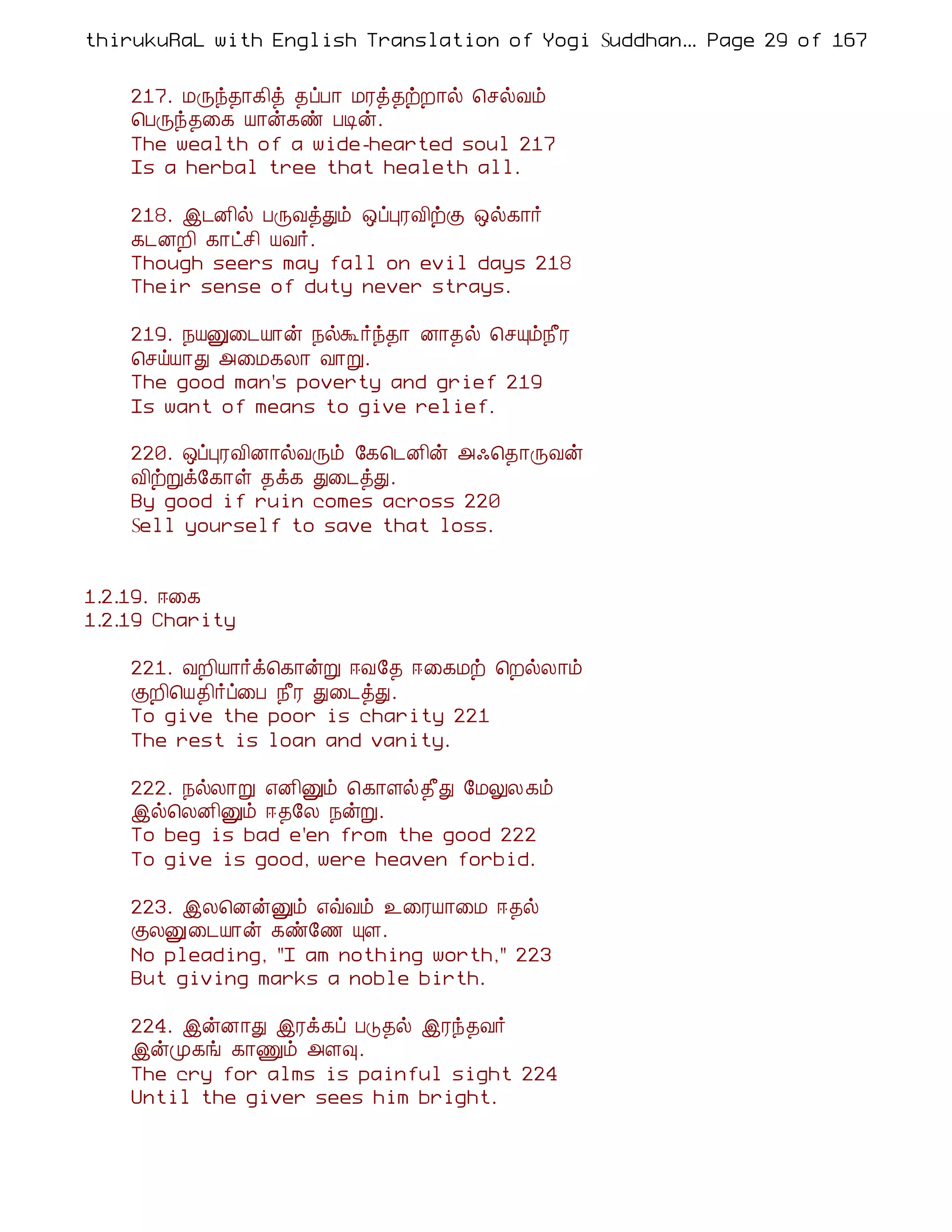 thirukuRaL with English Translation of Yogi Suddhanantha Bharathiar
                                                   ... Page 29 of 167


    217. ÁÕó¾¡¸¢ò ¾ôÀ¡ ÁÃò¾üÈ¡ø ¦ºøÅõ
    ¦ÀÕó¾¨¸ Â¡ý¸ñ ÀÊý.
    The wealth of a wide-hearted soul 217
    Is a herbal tree that healeth all.

    218. þ¼É¢ø ÀÕÅòÐõ ´ôÒÃÅ¢üÌ ´ø¸¡÷
    ¸¼ÉÈ¢ ¸¡ðº¢ ÂÅ÷.
    Though seers may fall on evil days 218
    Their sense of duty never strays.

    219. ¿ÂÛ¨¼Â¡ý ¿øÜ÷ó¾¡ É¡¾ø ¦ºÔõ¿£Ã
    ¦ºöÂ¡Ð «¨Á¸Ä¡ Å¡Ú.
    The good man's poverty and grief 219
    Is want of means to give relief.

    220. ´ôÒÃÅ¢É¡øÅÕõ §¸¦¼É¢ý «·¦¾¡ÕÅý
    Å¢üÚì§¸¡û ¾ì¸ Ð¨¼òÐ.
    By good if ruin comes across 220
    Sell yourself to save that loss.


1.2.19. ®¨¸
1.2.19 Charity

    221. ÅÈ¢Â¡÷ì¦¸¡ýÚ ®Å§¾ ®¨¸Áü ¦ÈøÄ¡õ
    ÌÈ¢¦Â¾¢÷ô¨À ¿£Ã Ð¨¼òÐ.
    To give the poor is charity 221
    The rest is loan and vanity.

    222. ¿øÄ¡Ú ±É¢Ûõ ¦¸¡Çø¾£Ð §ÁÖÄ¸õ
    þø¦ÄÉ¢Ûõ ®¾§Ä ¿ýÚ.
    To beg is bad e'en from the good 222
    To give is good, were heaven forbid.

    223. þÄ¦ÉýÛõ ±ùÅõ ¯¨ÃÂ¡¨Á ®¾ø
    ÌÄÛ¨¼Â¡ý ¸ñ§½ ÔÇ.
    No pleading, "I am nothing worth," 223
    But giving marks a noble birth.

    224. þýÉ¡Ð þÃì¸ô ÀÎ¾ø þÃó¾Å÷
    þýÓ¸í ¸¡Ïõ «Ç×.
    The cry for alms is painful sight 224
    Until the giver sees him bright.
 