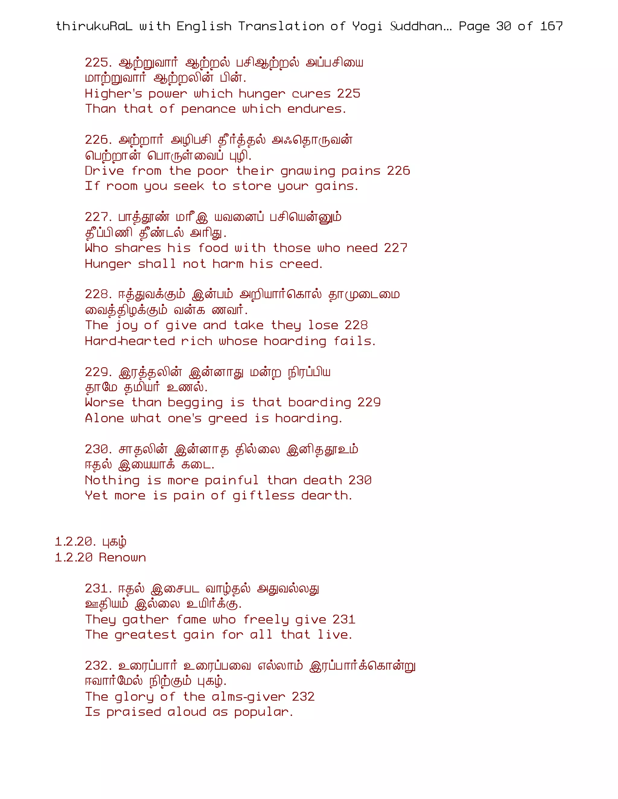 thirukuRaL with English Translation of Yogi Suddhanantha Bharathiar
                                                   ... Page 30 of 167


    225. ¬üÚÅ¡÷ ¬üÈø Àº¢¬üÈø «ôÀº¢¨Â
    Á¡üÚÅ¡÷ ¬üÈÄ¢ý À¢ý.
    Higher's power which hunger cures 225
    Than that of penance which endures.

    226. «üÈ¡÷ «Æ¢Àº¢ ¾£÷ò¾ø «·¦¾¡ÕÅý
    ¦ÀüÈ¡ý ¦À¡Õû¨Åô ÒÆ¢.
    Drive from the poor their gnawing pains 226
    If room you seek to store your gains.

    227. À¡òàñ Á¡£þ ÂÅ¨Éô Àº¢¦ÂýÛõ
    ¾£ôÀ¢ ½¢ ¾£ñ¼ø «¡¢Ð.
    Who shares his food with those who need 227
    Hunger shall not harm his creed.

    228. ®òÐÅìÌõ þýÀõ «È¢Â¡÷¦¸¡ø ¾¡Ó¨¼¨Á
    ¨Åò¾¢ÆìÌõ Åý¸ ½Å÷.
    The joy of give and take they lose 228
    Hard-hearted rich whose hoarding fails.

    229. þÃò¾Ä¢ý þýÉ¡Ð ÁýÈ ¿¢ÃôÀ¢Â
    ¾¡§Á ¾Á¢Â÷ ¯½ø.
    Worse than begging is that boarding 229
    Alone what one's greed is hoarding.

    230. º¡¾Ä¢ý þýÉ¡¾ ¾¢ø¨Ä þÉ¢¾à¯õ
    ®¾ø þ¨ÂÂ¡ì ¸¨¼.
    Nothing is more painful than death 230
    Yet more is pain of giftless dearth.


1.2.20. Ò¸ú
1.2.20 Renown

    231. ®¾ø þ¨ºÀ¼ Å¡ú¾ø «ÐÅøÄÐ
    °¾¢Âõ þø¨Ä ¯Â¢÷ìÌ.
    They gather fame who freely give 231
    The greatest gain for all that live.

    232. ¯¨ÃôÀ¡÷ ¯¨ÃôÀ¨Å ±øÄ¡õ þÃôÀ ¡÷ì¦¸¡ýÚ
    ®Å¡÷§Áø ¿¢üÌõ Ò¸ú.
    The glory of the alms-giver 232
    Is praised aloud as popular.
 
