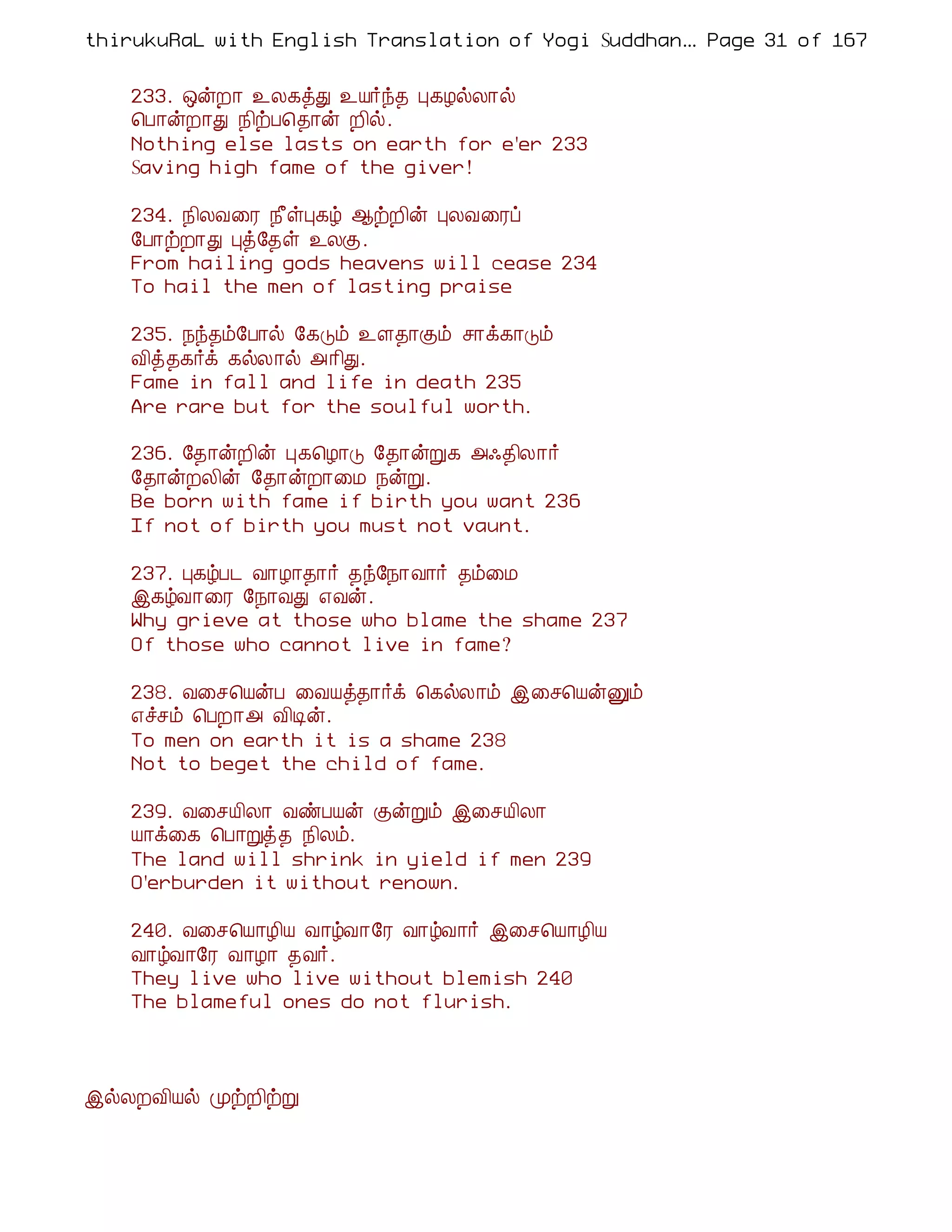 thirukuRaL with English Translation of Yogi Suddhanantha Bharathiar
                                                   ... Page 31 of 167


    233. ´ýÈ¡ ¯Ä¸òÐ ¯Â÷ó¾ Ò¸ÆøÄ¡ø
    ¦À¡ýÈ¡Ð ¿¢üÀ¦¾¡ý È¢ø.
    Nothing else lasts on earth for e'er 233
    Saving high fame of the giver!

    234. ¿¢ÄÅ¨Ã ¿£ûÒ¸ú ¬üÈ¢ý ÒÄÅ¨Ãô
    §À¡üÈ¡Ð Òò§¾û ¯ÄÌ.
    From hailing gods heavens will cease 234
    To hail the men of lasting praise

    235. ¿ó¾õ§À¡ø §¸Îõ ¯Ç¾¡Ìõ º¡ì¸¡Îõ
    Å¢ò¾¸÷ì ¸øÄ¡ø «¡¢Ð.
    Fame in fall and life in death 235
    Are rare but for the soulful worth.

    236. §¾¡ýÈ¢ý Ò¸¦Æ¡Î §¾¡ýÚ¸ «·¾¢Ä¡÷
    §¾¡ýÈÄ¢ý §¾¡ýÈ¡¨Á ¿ýÚ.
    Be born with fame if birth you want 236
    If not of birth you must not vaunt.

    237. Ò¸úÀ¼ Å¡Æ¡¾¡÷ ¾ó§¿¡Å¡÷ ¾õ¨Á
    þ¸úÅ¡¨Ã §¿¡ÅÐ ±Åý.
    Why grieve at those who blame the shame 237
    Of those who cannot live in fame?

    238. Å¨º¦ÂýÀ ¨ÅÂò¾¡÷ì ¦¸øÄ¡õ þ¨º¦ÂýÛõ
    ±îºõ ¦ÀÈ¡« Å¢Êý.
    To men on earth it is a shame 238
    Not to beget the child of fame.

    239. Å¨ºÂ¢Ä¡ ÅñÀÂý ÌýÚõ þ¨ºÂ¢Ä¡
    Â¡ì¨¸ ¦À¡Úò¾ ¿¢Äõ.
    The land will shrink in yield if men 239
    O'erburden it without renown.

    240. Å¨º¦Â¡Æ¢Â Å¡úÅ¡§Ã Å¡úÅ¡÷ þ¨º¦Â¡Æ¢Â
    Å¡úÅ¡§Ã Å¡Æ¡ ¾Å÷.
    They live who live without blemish 240
    The blameful ones do not flurish.




þøÄÈÅ¢Âø ÓüÈ¢üÚ
 