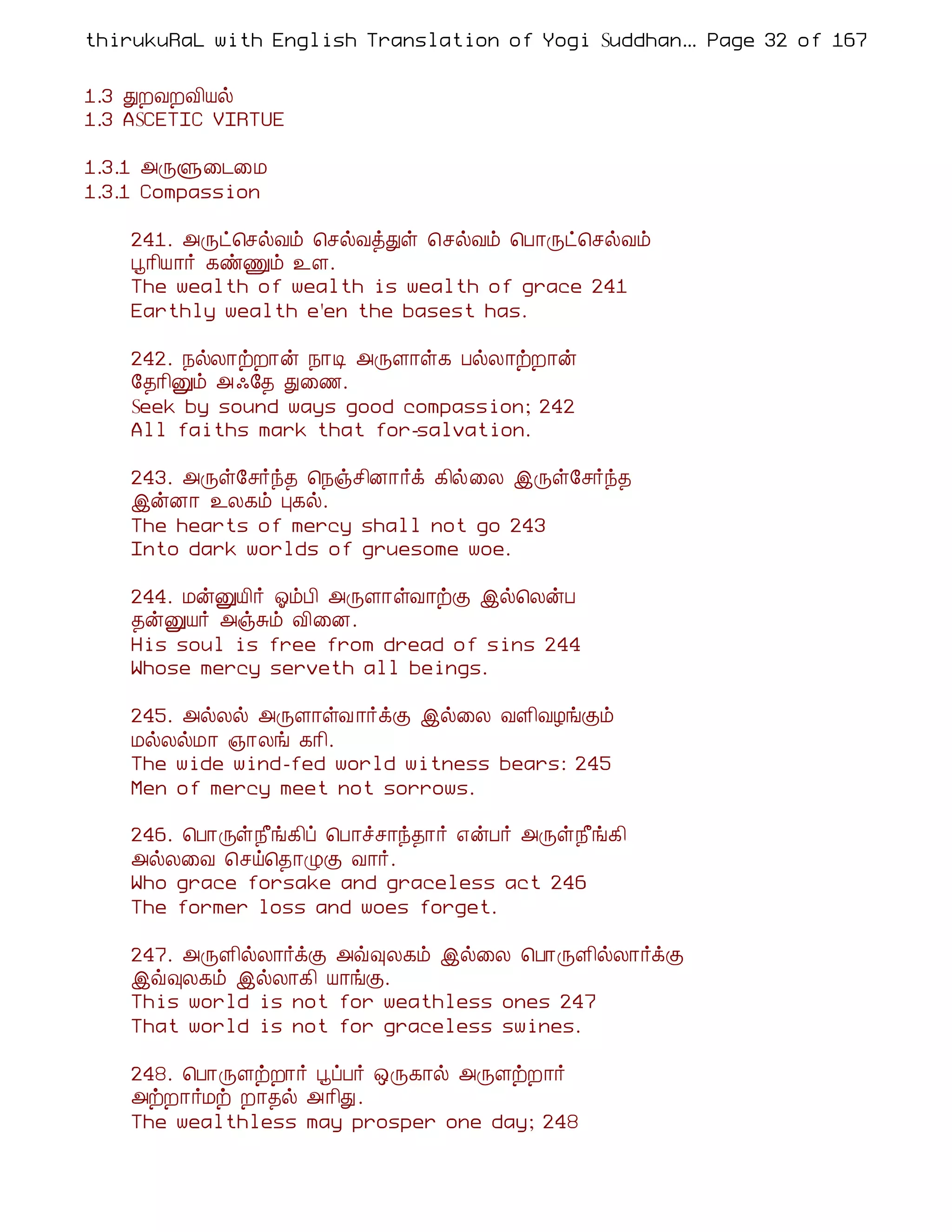 thirukuRaL with English Translation of Yogi Suddhanantha Bharathiar
                                                   ... Page 32 of 167


1.3 ÐÈÅÈÅ¢Âø
1.3 ASCETIC VIRTUE

1.3.1 «ÕÙ¨¼¨Á
1.3.1 Compassion

    241. «Õð¦ºøÅõ ¦ºøÅòÐû ¦ºøÅõ ¦À¡Õð¦ºøÅõ
    â¡¢Â¡÷ ¸ñÏõ ¯Ç.
    The wealth of wealth is wealth of grace 241
    Earthly wealth e'en the basest has.

    242. ¿øÄ¡üÈ¡ý ¿¡Ê «ÕÇ¡û¸ ÀøÄ¡üÈ¡ý
    §¾¡¢Ûõ « ·§¾ Ð¨½.
    Seek by sound ways good compassion; 242
    All faiths mark that for-salvation.

    243. «Õû§º÷ó¾ ¦¿ïº¢É¡÷ì ¸¢ø¨Ä þÕû§º÷ó¾
    þýÉ¡ ¯Ä¸õ Ò¸ø.
    The hearts of mercy shall not go 243
    Into dark worlds of gruesome woe.

    244. ÁýÛÂ¢÷ µõÀ¢ «ÕÇ¡ûÅ¡üÌ þø¦ÄýÀ
    ¾ýÛÂ÷ «ïÍõ Å¢¨É.
    His soul is free from dread of sins 244
    Whose mercy serveth all beings.

    245. «øÄø «ÕÇ¡ûÅ ¡÷ìÌ þø¨Ä ÅÇ¢ÅÆíÌõ
    ÁøÄøÁ¡ »¡Äí ¸¡¢.
    The wide wind-fed world witness bears: 245
    Men of mercy meet not sorrows.

    246. ¦À¡Õû¿£í¸¢ô ¦À¡îº¡ó¾¡÷ ±ýÀ÷ «Õû¿£í¸¢
    «øÄ¨Å ¦ºö¦¾¡ØÌ Å¡÷.
    Who grace forsake and graceless act 246
    The former loss and woes forget.

    247. «ÕÇ¢øÄ¡÷ìÌ «ù×Ä¸õ þø¨Ä ¦À¡ÕÇ¢øÄ¡÷ìÌ
    þù×Ä¸õ þøÄ¡¸¢ Â¡íÌ.
    This world is not for weathless ones 247
    That world is not for graceless swines.

    248. ¦À¡ÕÇüÈ¡÷ âôÀ÷ ´Õ¸¡ø «ÕÇüÈ¡÷
    «üÈ¡÷Áü È¡¾ø «¡¢Ð.
    The wealthless may prosper one day; 248
 