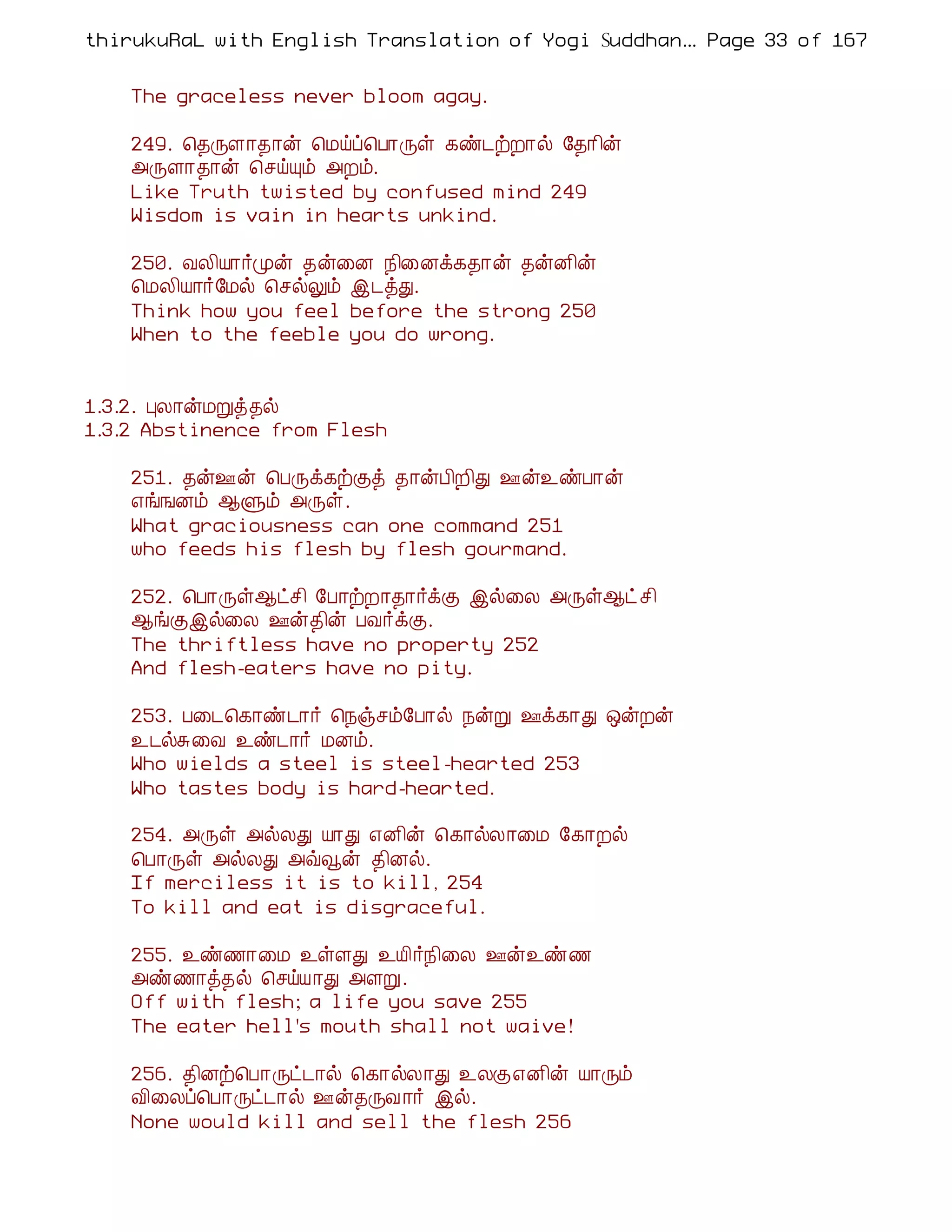 thirukuRaL with English Translation of Yogi Suddhanantha Bharathiar
                                                   ... Page 33 of 167


    The graceless never bloom agay.

    249. ¦¾ÕÇ¡¾¡ý ¦Áöô¦À¡Õû ¸ñ¼üÈ¡ø §¾¡¢ý
    «ÕÇ¡¾¡ý ¦ºöÔõ «Èõ.
    Like Truth twisted by confused mind 249
    Wisdom is vain in hearts unkind.

    250. ÅÄ¢Â¡÷Óý ¾ý¨É ¿¢¨Éì¸¾¡ý ¾ýÉ¢ý
    ¦ÁÄ¢Â¡÷§Áø ¦ºøÖõ þ¼òÐ.
    Think how you feel before the strong 250
    When to the feeble you do wrong.


1.3.2. ÒÄ¡ýÁÚò¾ø
1.3.2 Abstinence from Flesh

    251. ¾ý°ý ¦ÀÕì¸üÌò ¾¡ýÀ¢È¢Ð °ý¯ñÀ¡ý
    ±í¹Éõ ¬Ùõ «Õû.
    What graciousness can one command 251
    who feeds his flesh by flesh gourmand.

    252. ¦À¡Õû¬ðº¢ §À¡üÈ¡¾¡÷ìÌ þø¨Ä «Õû¬ð º¢
    ¬íÌþø¨Ä °ý¾¢ý ÀÅ÷ìÌ.
    The thriftless have no property 252
    And flesh-eaters have no pity.

    253. À¨¼¦¸¡ñ¼¡÷ ¦¿ïºõ§À¡ø ¿ýÚ °ì¸¡Ð ´ýÈý
    ¯¼øÍ¨Å ¯ñ¼¡÷ ÁÉõ.
    Who wields a steel is steel-hearted 253
    Who tastes body is hard-hearted.

    254. «Õû «øÄÐ Â¡Ð ±É¢ý ¦¸¡øÄ¡¨Á §¸¡Èø
    ¦À¡Õû «øÄÐ «ùçý ¾¢Éø.
    If merciless it is to kill, 254
    To kill and eat is disgraceful.

    255. ¯ñ½¡¨Á ¯ûÇÐ ¯Â¢÷¿¢¨Ä °ý¯ñ½
    «ñ½¡ò¾ø ¦ºöÂ¡Ð «ÇÚ.
    Off with flesh; a life you save 255
    The eater hell's mouth shall not waive!

    256. ¾¢Éü¦À¡Õð¼¡ø ¦¸¡øÄ¡Ð ¯ÄÌ±É¢ý Â¡Õõ
    Å¢¨Äô¦À¡Õð¼¡ø °ý¾ÕÅ ¡÷ þø.
    None would kill and sell the flesh 256
 