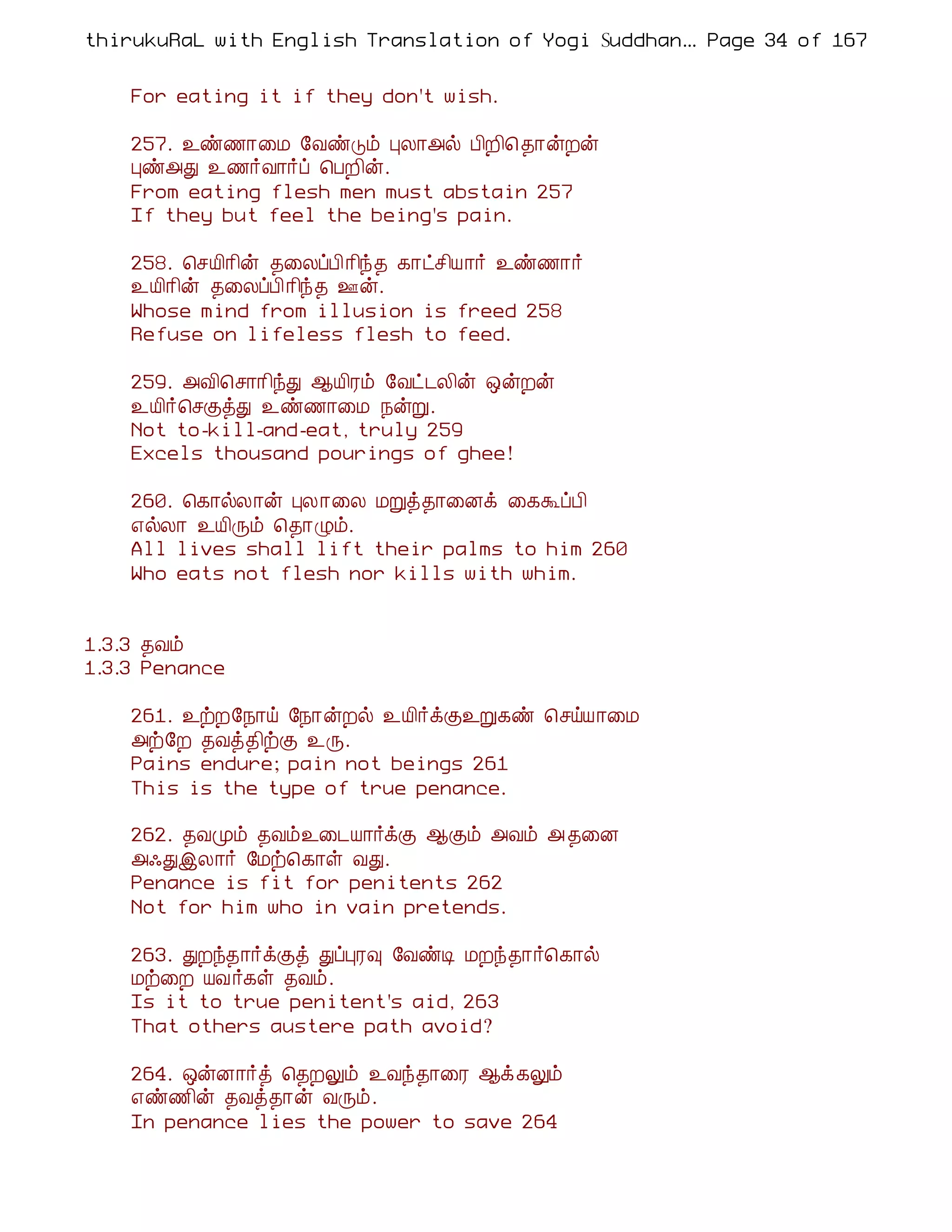 thirukuRaL with English Translation of Yogi Suddhanantha Bharathiar
                                                   ... Page 34 of 167


    For eating it if they don't wish.

    257. ¯ñ½¡¨Á §ÅñÎõ ÒÄ¡«ø À¢È¢¦ ¾¡ýÈý
    Òñ«Ð ¯½÷Å¡÷ô ¦ÀÈ¢ý.
    From eating flesh men must abstain 257
    If they but feel the being's pain.

    258. ¦ºÂ¢¡¢ý ¾¨ÄôÀ¢¡¢ó¾ ¸¡ðº¢Â¡÷ ¯ñ½¡÷
    ¯Â¢¡¢ý ¾¨ÄôÀ¢¡¢ó¾ °ý.
    Whose mind from illusion is freed 258
    Refuse on lifeless flesh to feed.

    259. «Å¢¦º¡¡¢óÐ ¬Â¢Ãõ §Åð¼Ä¢ý ´ýÈý
    ¯Â¢÷¦ºÌòÐ ¯ñ½¡¨Á ¿ýÚ.
    Not to-kill-and-eat, truly 259
    Excels thousand pourings of ghee!

    260. ¦¸¡øÄ¡ý ÒÄ¡¨Ä ÁÚò¾¡¨Éì ¨¸ÜôÀ¢
    ±øÄ¡ ¯Â¢Õõ ¦¾¡Øõ.
    All lives shall lift their palms to him 260
    Who eats not flesh nor kills with whim.


1.3.3 ¾Åõ
1.3.3 Penance

    261. ¯üÈ§¿¡ö §¿¡ýÈø ¯Â¢÷ìÌ¯Ú¸ñ ¦ºöÂ¡¨Á
    «ü§È ¾Åò¾¢üÌ ¯Õ.
    Pains endure; pain not beings 261
    This is the type of true penance.

    262. ¾ÅÓõ ¾Åõ¯¨¼Â¡÷ìÌ ¬Ìõ «Åõ « ¾¨É
    «·ÐþÄ¡÷ §Áü¦¸¡û ÅÐ.
    Penance is fit for penitents 262
    Not for him who in vain pretends.

    263. ÐÈó¾¡÷ìÌò ÐôÒÃ× §ÅñÊ ÁÈó¾¡÷¦¸¡ø
    Áü¨È ÂÅ÷¸û ¾Åõ.
    Is it to true penitent's aid, 263
    That others austere path avoid?

    264. ´ýÉ¡÷ò ¦¾ÈÖõ ¯Åó¾¡¨Ã ¬ì¸Öõ
    ±ñ½¢ý ¾Åò¾¡ý ÅÕõ.
    In penance lies the power to save 264
 