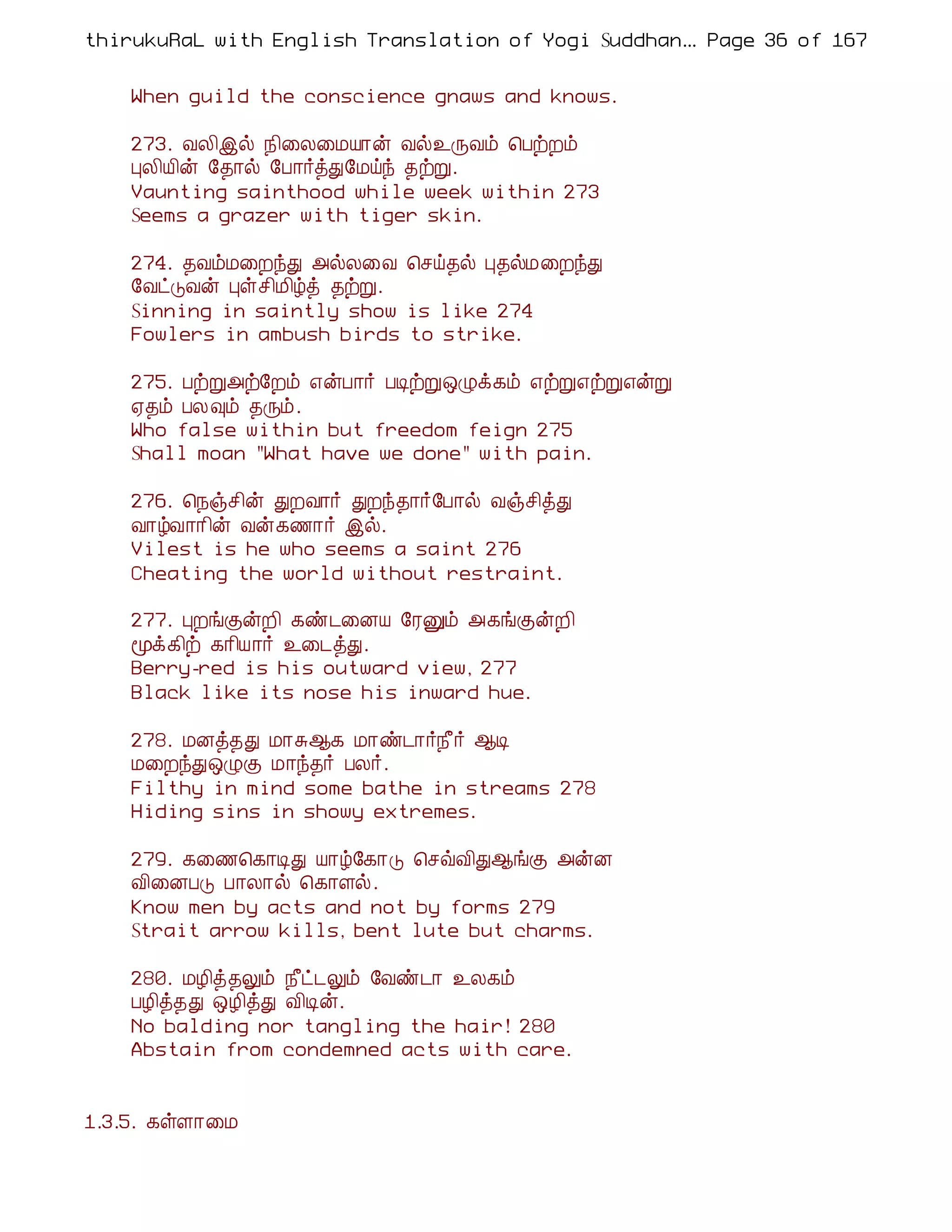 thirukuRaL with English Translation of Yogi Suddhanantha Bharathiar
                                                   ... Page 36 of 167


    When guild the conscience gnaws and knows.

    273. ÅÄ¢þø ¿¢¨Ä¨ÁÂ¡ý Åø¯ÕÅõ ¦ÀüÈõ
    ÒÄ¢Â¢ý §¾¡ø §À¡÷òÐ§Áöó ¾üÚ.
    Vaunting sainthood while week within 273
    Seems a grazer with tiger skin.

    274. ¾ÅõÁ¨ÈóÐ «øÄ¨Å ¦ºö¾ø Ò¾øÁ¨ÈóÐ
    §ÅðÎÅý Òûº¢Á¢úò ¾üÚ.
    Sinning in saintly show is like 274
    Fowlers in ambush birds to strike.

    275. ÀüÚ«ü§Èõ ±ýÀ¡÷ ÀÊüÚ´Øì¸õ ±üÚ±üÚ±ýÚ
    ²¾õ ÀÄ×õ ¾Õõ.
    Who false within but freedom feign 275
    Shall moan "What have we done" with pain.

    276. ¦¿ïº¢ý ÐÈÅ¡÷ ÐÈó¾¡÷§À¡ø Åïº¢òÐ
    Å¡úÅ¡¡¢ý Åý¸½¡÷ þø.
    Vilest is he who seems a saint 276
    Cheating the world without restraint.

    277. ÒÈíÌýÈ¢ ¸ñ¼¨ÉÂ §ÃÛõ «¸íÌýÈ¢
    ãì¸¢ü ¸¡¢Â¡÷ ¯¨¼òÐ.
    Berry-red is his outward view, 277
    Black like its nose his inward hue.

    278. ÁÉò¾Ð Á¡Í¬¸ Á¡ñ¼¡÷¿£÷ ¬Ê
    Á¨ÈóÐ´ØÌ Á¡ó¾÷ ÀÄ÷.
    Filthy in mind some bathe in streams 278
    Hiding sins in showy extremes.

    279. ¸¨½¦¸¡ÊÐ Â¡ú§¸¡Î ¦ºùÅ¢Ð¬íÌ «ýÉ
    Å¢¨ÉÀÎ À¡Ä¡ø ¦¸¡Çø.
    Know men by acts and not by forms 279
    Strait arrow kills, bent lute but charms.

    280. ÁÆ¢ò¾Öõ ¿£ð¼Öõ §Åñ¼¡ ¯Ä¸õ
    ÀÆ¢ò¾Ð ´Æ¢òÐ Å¢Êý.
    No balding nor tangling the hair! 280
    Abstain from condemned acts with care.


1.3.5. ¸ûÇ¡¨Á
 