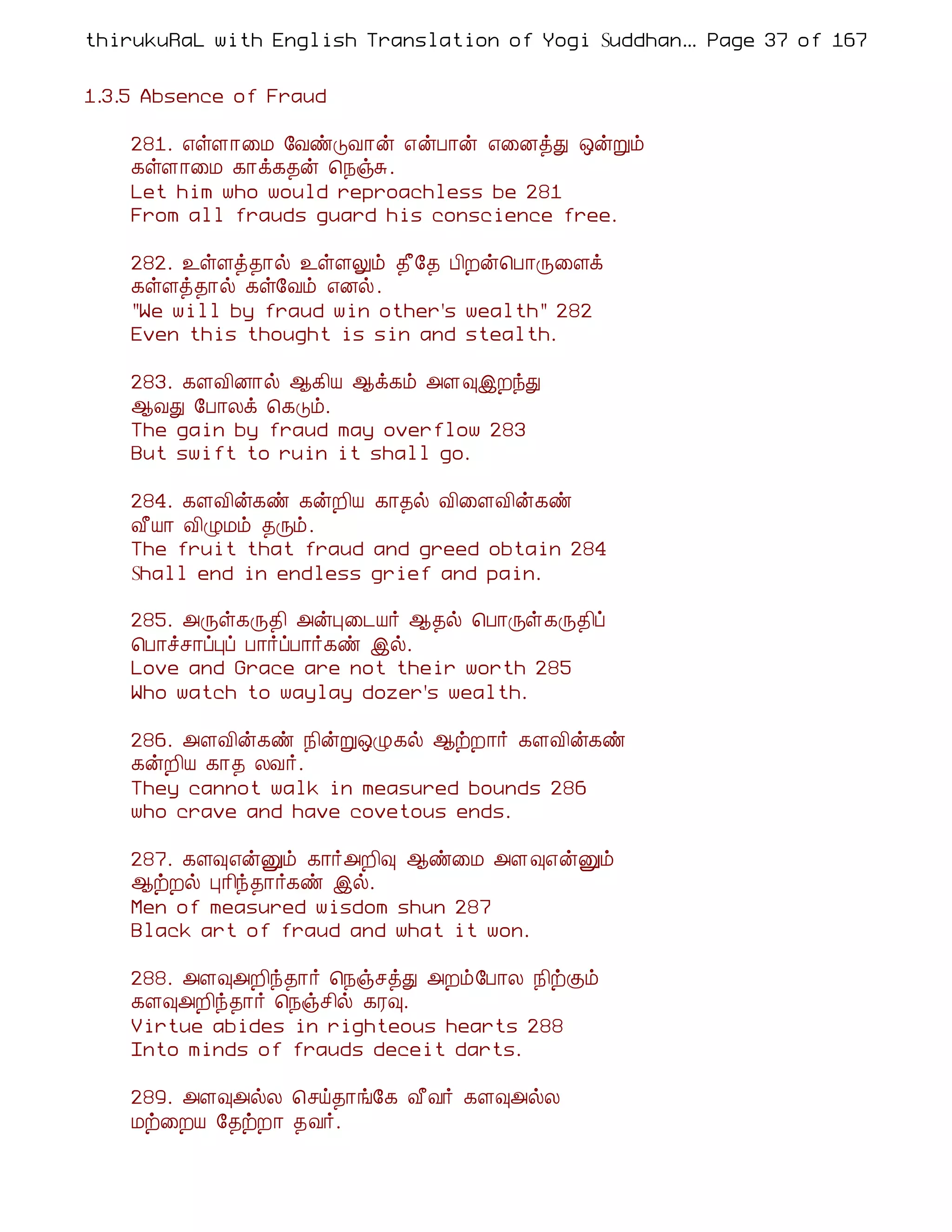 thirukuRaL with English Translation of Yogi Suddhanantha Bharathiar
                                                   ... Page 37 of 167


1.3.5 Absence of Fraud

    281. ±ûÇ¡¨Á §ÅñÎÅ¡ý ±ýÀ¡ý ±¨ÉòÐ ´ýÚõ
    ¸ûÇ¡¨Á ¸¡ì¸¾ý ¦¿ïÍ.
    Let him who would reproachless be 281
    From all frauds guard his conscience free.

    282. ¯ûÇò¾¡ø ¯ûÇÖõ ¾£§¾ À¢Èý¦À¡Õ¨Çì
    ¸ûÇò¾¡ø ¸û§Åõ ±Éø.
    "We will by fraud win other's wealth" 282
    Even this thought is sin and stealth.

    283. ¸ÇÅ¢É¡ø ¬¸¢Â ¬ì¸õ «Ç×þÈóÐ
    ¬ÅÐ §À¡Äì ¦¸Îõ.
    The gain by fraud may overflow 283
    But swift to ruin it shall go.

    284. ¸ÇÅ¢ý¸ñ ¸ýÈ¢Â ¸¡¾ø Å¢¨ÇÅ¢ý¸ñ
    Å£Â¡ Å¢ØÁõ ¾Õõ.
    The fruit that fraud and greed obtain 284
    Shall end in endless grief and pain.

    285. «Õû¸Õ¾¢ «ýÒ¨¼Â÷ ¬¾ø ¦À¡Õû¸Õ¾¢ô
    ¦À¡îº¡ôÒô À¡÷ôÀ¡÷¸ñ þø.
    Love and Grace are not their worth 285
    Who watch to waylay dozer's wealth.

    286. «ÇÅ¢ý¸ñ ¿¢ýÚ´Ø¸ø ¬üÈ¡÷ ¸ÇÅ¢ý¸ñ
    ¸ýÈ¢Â ¸¡¾ ÄÅ÷.
    They cannot walk in measured bounds 286
    who crave and have covetous ends.

    287. ¸Ç×±ýÛõ ¸¡÷«È¢× ¬ñ¨Á «Ç×±ýÛõ
    ¬üÈø Ò¡¢ó¾¡÷¸ñ þø.
    Men of measured wisdom shun 287
    Black art of fraud and what it won.

    288. «Ç×«È¢ó¾¡÷ ¦¿ïºòÐ «Èõ§À¡Ä ¿¢üÌõ
    ¸Ç×«È¢ó¾¡÷ ¦¿ïº¢ø ¸Ã×.
    Virtue abides in righteous hearts 288
    Into minds of frauds deceit darts.

    289. «Ç×«øÄ ¦ºö¾¡í§¸ Å£Å÷ ¸Ç×«øÄ
    Áü¨ÈÂ §¾üÈ¡ ¾Å÷.
 