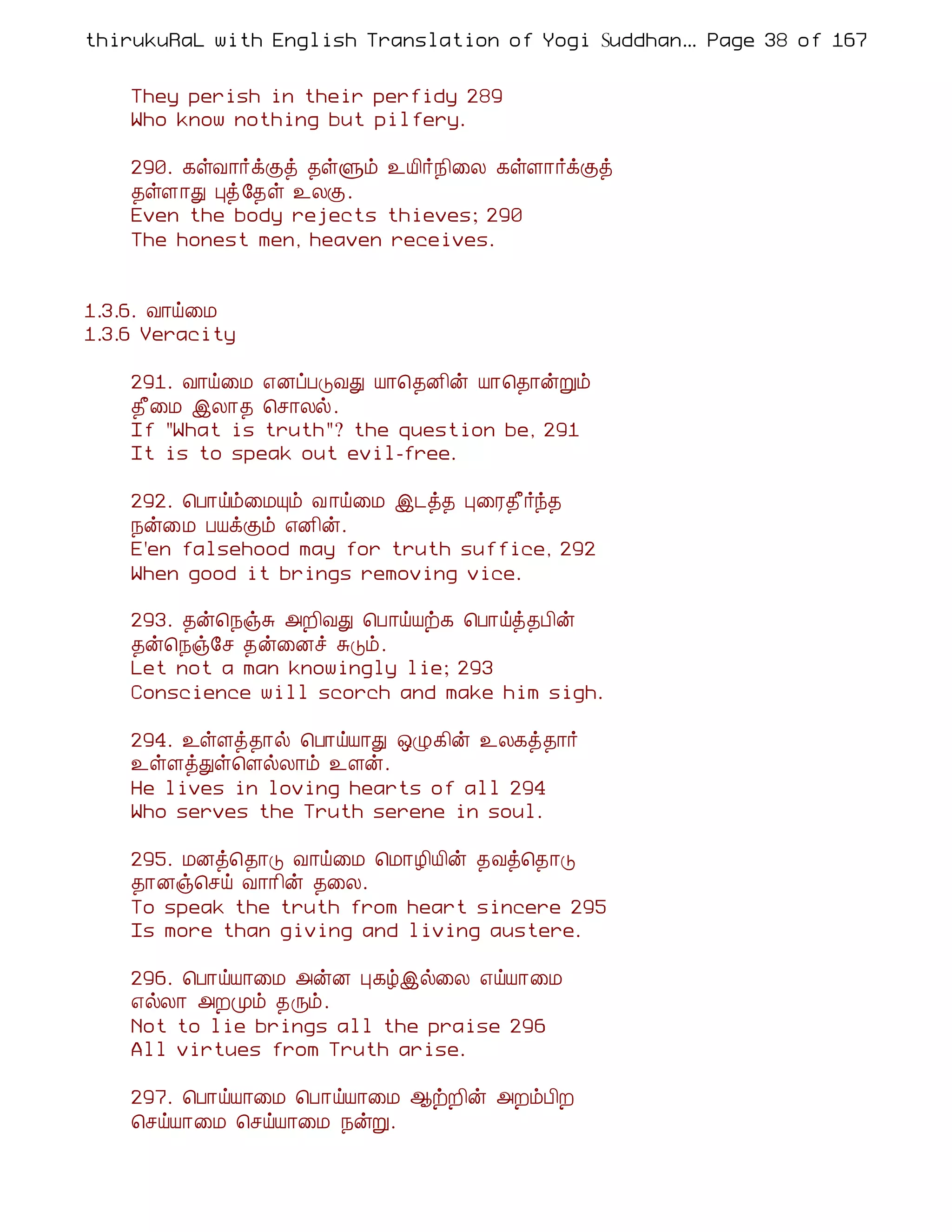 thirukuRaL with English Translation of Yogi Suddhanantha Bharathiar
                                                   ... Page 38 of 167


    They perish in their perfidy 289
    Who know nothing but pilfery.

    290. ¸ûÅ¡÷ìÌò ¾ûÙõ ¯Â¢÷¿¢¨Ä ¸ûÇ¡÷ìÌò
    ¾ûÇ¡Ð Òò §¾û ¯ÄÌ.
    Even the body rejects thieves; 290
    The honest men, heaven receives.


1.3.6. Å¡ö¨Á
1.3.6 Veracity

    291. Å¡ö¨Á ±ÉôÀÎÅÐ Â¡¦¾É¢ý Â¡¦¾¡ýÚõ
    ¾£¨Á þÄ¡¾ ¦º¡Äø.
    If "What is truth"? the question be, 291
    It is to speak out evil-free.

    292. ¦À¡öõ¨ÁÔõ Å ¡ö¨Á þ¼ò¾ Ò¨Ã¾£÷ó¾
    ¿ý¨Á ÀÂìÌõ ±É¢ý.
    E'en falsehood may for truth suffice, 292
    When good it brings removing vice.

    293. ¾ý¦¿ïÍ «È¢ÅÐ ¦À¡öÂü¸ ¦À¡öò¾À¢ý
    ¾ý¦¿ï§º ¾ý¨Éî ÍÎõ.
    Let not a man knowingly lie; 293
    Conscience will scorch and make him sigh.

    294. ¯ûÇò¾¡ø ¦À¡öÂ¡Ð ´Ø¸¢ý ¯Ä¸ò¾¡÷
    ¯ûÇòÐû¦ÇøÄ¡õ ¯Çý.
    He lives in loving hearts of all 294
    Who serves the Truth serene in soul.

    295. ÁÉò¦¾¡Î Å¡ö¨Á ¦Á¡Æ¢Â¢ý ¾Åò¦¾¡Î
    ¾¡Éï¦ºö Å¡¡¢ý ¾¨Ä.
    To speak the truth from heart sincere 295
    Is more than giving and living austere.

    296. ¦À¡öÂ¡¨Á «ýÉ Ò¸úþø¨Ä ±öÂ¡¨Á
    ±øÄ¡ «ÈÓõ ¾Õõ.
    Not to lie brings all the praise 296
    All virtues from Truth arise.

    297. ¦À¡öÂ¡¨Á ¦À¡öÂ¡¨Á ¬üÈ¢ý «ÈõÀ¢È
    ¦ºöÂ¡¨Á ¦ºöÂ¡¨Á ¿ýÚ.
 