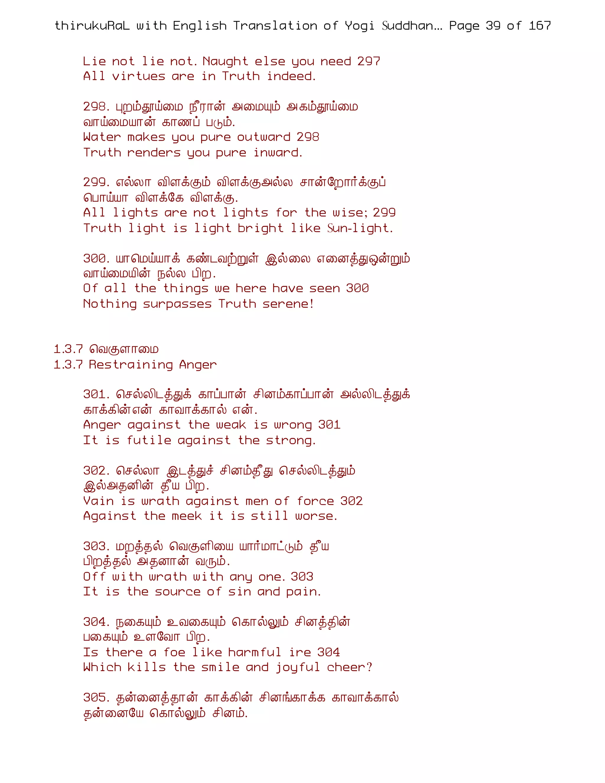 thirukuRaL with English Translation of Yogi Suddhanantha Bharathiar
                                                   ... Page 39 of 167


    Lie not lie not. Naught else you need 297
    All virtues are in Truth indeed.

    298. ÒÈõàö¨Á ¿£Ã¡ý «¨ÁÔõ « ¸õàö¨Á
    Å¡ö¨ÁÂ¡ý ¸¡½ô ÀÎõ.
    Water makes you pure outward 298
    Truth renders you pure inward.

    299. ±øÄ¡ Å¢ÇìÌõ Å¢ÇìÌ«øÄ º¡ý§È¡÷ìÌô
    ¦À¡öÂ¡ Å¢Çì§¸ Å¢ÇìÌ.
    All lights are not lights for the wise; 299
    Truth light is light bright like Sun-light.

    300. Â¡¦ÁöÂ¡ì ¸ñ¼ÅüÚû þø¨Ä ±¨ÉòÐ´ýÚõ
    Å¡ö¨ÁÂ¢ý ¿øÄ À¢È.
    Of all the things we here have seen 300
    Nothing surpasses Truth serene!


1.3.7 ¦ÅÌÇ¡¨Á
1.3.7 Restraining Anger

    301. ¦ºøÄ¢¼òÐì ¸¡ôÀ¡ý º¢Éõ¸¡ôÀ¡ý «øÄ¢¼òÐì
    ¸¡ì¸¢ý±ý ¸¡Å¡ì¸¡ø ±ý.
    Anger against the weak is wrong 301
    It is futile against the strong.

    302. ¦ºøÄ¡ þ¼òÐî º¢Éõ¾£Ð ¦ºøÄ¢¼òÐõ
    þø«¾É¢ý ¾£Â À¢È.
    Vain is wrath against men of force 302
    Against the meek it is still worse.

    303. ÁÈò¾ø ¦ÅÌÇ¢¨Â Â¡÷Á¡ðÎõ ¾£Â
    À¢Èò¾ø «¾É¡ý ÅÕõ.
    Off with wrath with any one. 303
    It is the source of sin and pain.

    304. ¿¨¸Ôõ ¯Å¨¸Ôõ ¦¸¡øÖõ º¢Éò¾¢ý
    À¨¸Ôõ ¯Ç§Å¡ À¢È.
    Is there a foe like harmful ire 304
    Which kills the smile and joyful cheer?

    305. ¾ý¨Éò¾¡ý ¸¡ì¸¢ý º¢Éí¸¡ì¸ ¸¡Å¡ì¸¡ø
    ¾ý¨É§Â ¦¸¡øÖõ º¢Éõ.
 