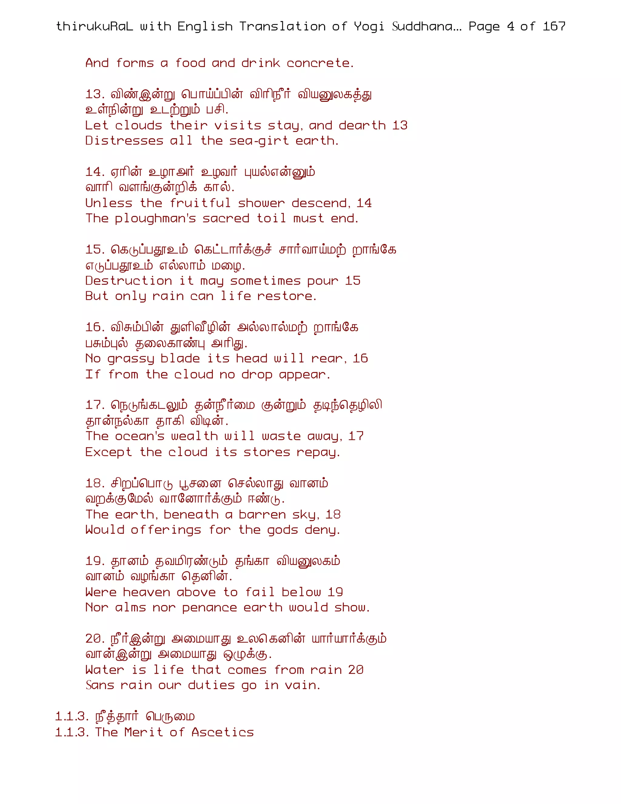 thirukuRaL with English Translation of Yogi Suddhanantha Bharathiar
                                                    ... Page 4 of 167


    And forms a food and drink concrete.

    13. Å¢ñþýÚ ¦À ¡öôÀ¢ý Å¢¡¢¿£÷ Å¢ÂÛÄ¸òÐ
    ¯û¿¢ýÚ ¯¼üÚõ Àº¢.
    Let clouds their visits stay, and dearth 13
    Distresses all the sea-girt earth.

    14. ²¡¢ý ¯Æ¡«÷ ¯ÆÅ÷ ÒÂø±ýÛõ
    Å¡¡¢ ÅÇíÌýÈ¢ì ¸¡ø.
    Unless the fruitful shower descend, 14
    The ploughman's sacred toil must end.

    15. ¦¸ÎôÀà¯õ ¦¸ð¼¡÷ìÌî º¡÷Å¡öÁü È¡í§¸
    ±ÎôÀà¯õ ±øÄ¡õ Á¨Æ.
    Destruction it may sometimes pour 15
    But only rain can life restore.

    16. Å¢ÍõÀ¢ý ÐÇ¢Å£Æ¢ý «øÄ ¡øÁü È¡í§¸
    ÀÍõÒø ¾¨Ä¸¡ñÒ « ¡¢Ð.
    No grassy blade its head will rear, 16
    If from the cloud no drop appear.

    17. ¦¿Îí¸¼Öõ ¾ý¿£÷¨Á ÌýÚõ ¾Êó¦¾Æ¢Ä¢
    ¾¡ý¿ø¸¡ ¾¡¸¢ Å¢Êý.
    The ocean's wealth will waste away, 17
    Except the cloud its stores repay.

    18. º¢Èô¦À¡Î âº¨É ¦ºøÄ¡Ð Å¡Éõ
    ÅÈìÌ§Áø Å¡§É¡÷ìÌõ ®ñÎ.
    The earth, beneath a barren sky, 18
    Would offerings for the gods deny.

    19. ¾¡Éõ ¾ÅÁ¢ÃñÎõ ¾í¸¡ Å¢ÂÛÄ¸õ
    Å¡Éõ ÅÆí¸¡ ¦¾É¢ý.
    Were heaven above to fail below 19
    Nor alms nor penance earth would show.

    20. ¿£÷þýÚ «¨ÁÂ¡Ð ¯Ä¦ ¸É¢ý Â¡÷Â¡÷ìÌõ
    Å¡ýþýÚ «¨ÁÂ¡Ð ´ØìÌ.
    Water is life that comes from rain 20
    Sans rain our duties go in vain.

1.1.3. ¿£ò¾¡÷ ¦ÀÕ¨Á
1.1.3. The Merit of Ascetics
 