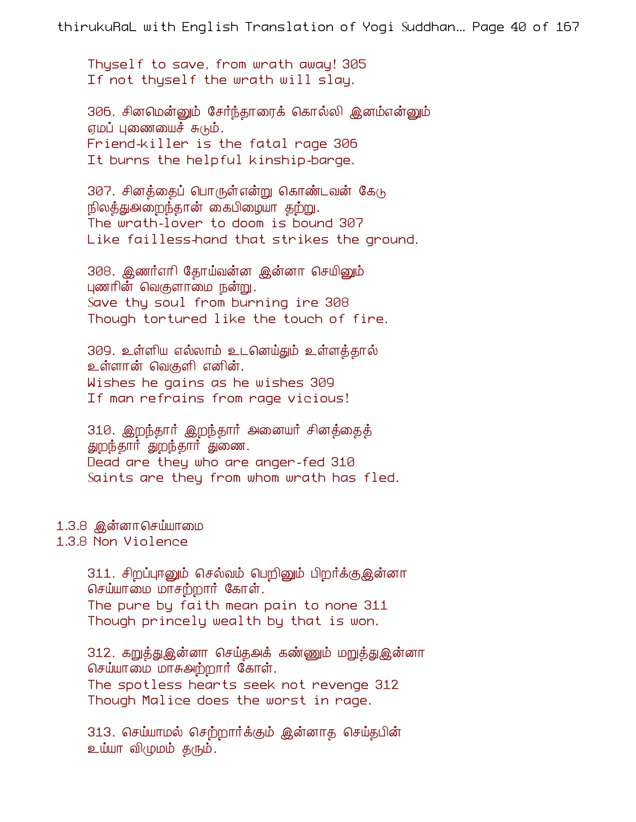 thirukuRaL with English Translation of Yogi Suddhanantha Bharathiar
                                                   ... Page 40 of 167


    Thyself to save, from wrath away! 305
    If not thyself the wrath will slay.

    306. º¢É¦ÁýÛõ §º÷ó¾¡¨Ãì ¦¸¡øÄ¢ þÉõ±ýÛõ
    ²Áô Ò¨½¨Âî ÍÎõ.
    Friend-killer is the fatal rage 306
    It burns the helpful kinship-barge.

    307. º¢Éò¨¾ô ¦À¡Õû±ýÚ ¦¸¡ñ¼Åý §¸Î
    ¿¢ÄòÐ«¨Èó¾¡ý ¨¸À¢¨ÆÂ¡ ¾üÚ.
    The wrath-lover to doom is bound 307
    Like failless-hand that strikes the ground.

    308. þ½÷±¡¢ §¾¡öÅýÉ þýÉ¡ ¦ºÂ¢Ûõ
    Ò½¡¢ý ¦ÅÌÇ¡¨Á ¿ýÚ.
    Save thy soul from burning ire 308
    Though tortured like the touch of fire.

    309. ¯ûÇ¢Â ±øÄ¡õ ¯¼¦ÉöÐõ ¯ûÇò¾¡ø
    ¯ûÇ¡ý ¦ÅÌÇ¢ ±É¢ý.
    Wishes he gains as he wishes 309
    If man refrains from rage vicious!

    310. þÈó¾¡÷ þÈó¾¡÷ «¨ÉÂ÷ º¢Éò¨¾ò
    ÐÈó¾¡÷ ÐÈó¾¡÷ Ð¨½.
    Dead are they who are anger-fed 310
    Saints are they from whom wrath has fled.


1.3.8 þýÉ¡¦ºöÂ¡¨Á
1.3.8 Non Violence

    311. º¢ÈôÒ®Ûõ ¦ºøÅõ ¦ÀÈ¢Ûõ À¢È÷ìÌþýÉ¡
    ¦ºöÂ¡¨Á Á¡ºüÈ¡÷ §¸¡û.
    The pure by faith mean pain to none 311
    Though princely wealth by that is won.

    312. ¸ÚòÐþýÉ¡ ¦ºö¾«ì ¸ñÏõ ÁÚòÐþýÉ¡
    ¦ºöÂ¡¨Á Á¡Í«üÈ¡÷ §¸¡û.
    The spotless hearts seek not revenge 312
    Though Malice does the worst in rage.

    313. ¦ºöÂ¡Áø ¦ºüÈ¡÷ìÌõ þýÉ¡¾ ¦ºö¾À¢ý
    ¯öÂ¡ Å¢ØÁõ ¾Õõ.
 