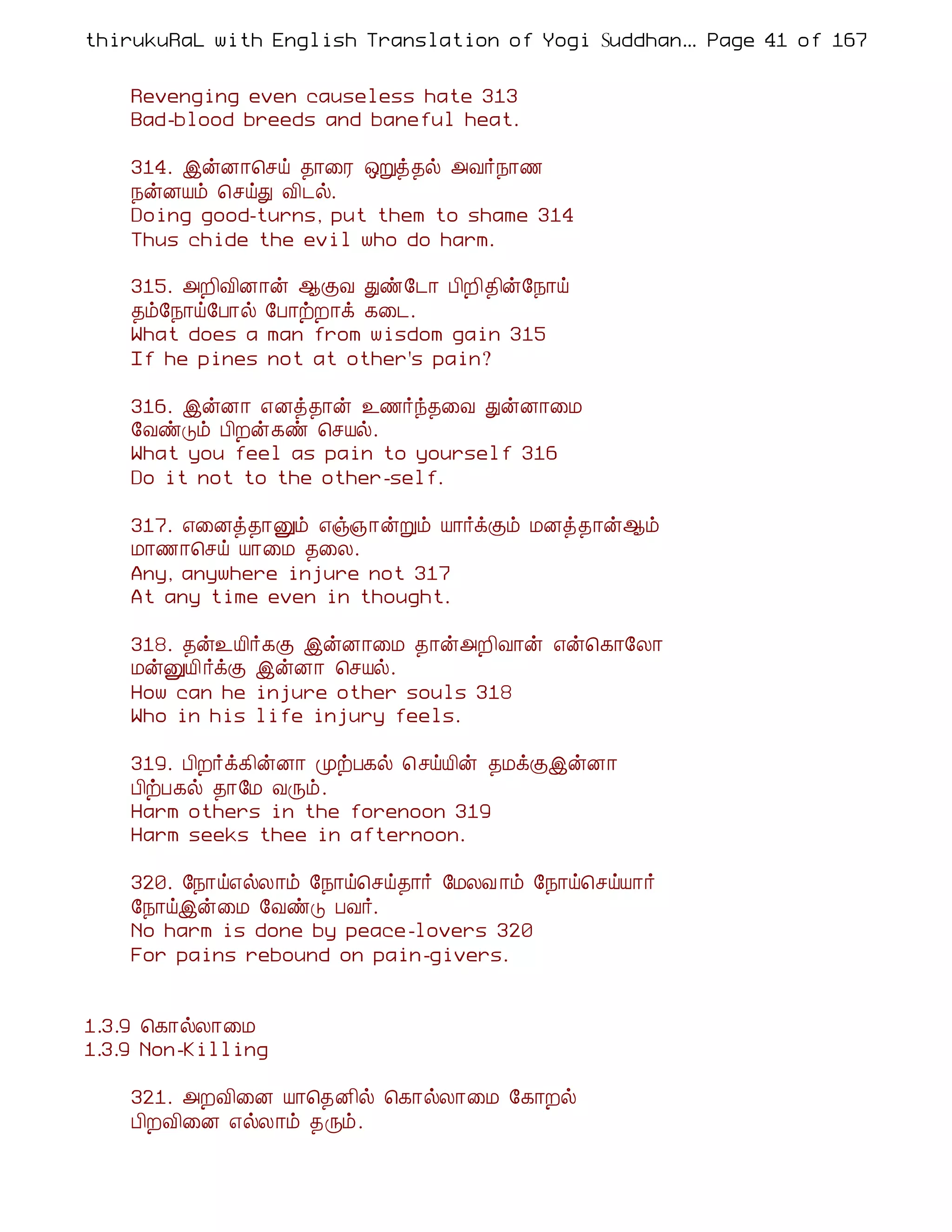 thirukuRaL with English Translation of Yogi Suddhanantha Bharathiar
                                                   ... Page 41 of 167


    Revenging even causeless hate 313
    Bad-blood breeds and baneful heat.

    314. þýÉ¡¦ºö ¾¡¨Ã ´Úò¾ø «Å÷¿¡½
    ¿ýÉÂõ ¦ºöÐ Å¢¼ø.
    Doing good-turns, put them to shame 314
    Thus chide the evil who do harm.

    315. «È¢Å¢É¡ý ¬ÌÅ Ðñ§¼¡ À¢È¢¾¢ý§¿¡ö
    ¾õ§¿¡ö§À¡ø §À¡üÈ¡ì ¸¨¼.
    What does a man from wisdom gain 315
    If he pines not at other's pain?

    316. þýÉ¡ ±Éò¾¡ý ¯½÷ó¾¨Å ÐýÉ¡¨Á
    §ÅñÎõ À¢Èý¸ñ ¦ºÂø.
    What you feel as pain to yourself 316
    Do it not to the other-self.

    317. ±¨Éò¾¡Ûõ ±ï»¡ýÚõ Â¡÷ìÌõ ÁÉò¾¡ý¬õ
    Á¡½¡¦ºö Â¡¨Á ¾¨Ä.
    Any, anywhere injure not 317
    At any time even in thought.

    318. ¾ý¯Â¢÷¸Ì þýÉ¡¨Á ¾¡ý«È¢Å¡ý ±ý¦¸¡§Ä¡
    ÁýÛÂ¢ ÷ìÌ þýÉ¡ ¦ºÂø.
    How can he injure other souls 318
    Who in his life injury feels.

    319. À¢È÷ì¸¢ýÉ¡ ÓüÀ¸ø ¦ºöÂ¢ý ¾ÁìÌþýÉ¡
    À¢üÀ¸ø ¾¡§Á ÅÕõ.
    Harm others in the forenoon 319
    Harm seeks thee in afternoon.

    320. §¿¡ö±øÄ¡õ §¿¡ö¦ºö¾¡÷ §ÁÄÅ ¡õ §¿¡ö¦ºöÂ¡÷
    §¿¡öþý¨Á §ÅñÎ ÀÅ÷.
    No harm is done by peace-lovers 320
    For pains rebound on pain-givers.


1.3.9 ¦¸¡øÄ¡¨Á
1.3.9 Non-Killing

    321. «ÈÅ¢¨É Â¡¦¾É¢ø ¦¸¡øÄ¡¨Á §¸¡Èø
    À¢ÈÅ¢¨É ±øÄ¡õ ¾Õõ.
 