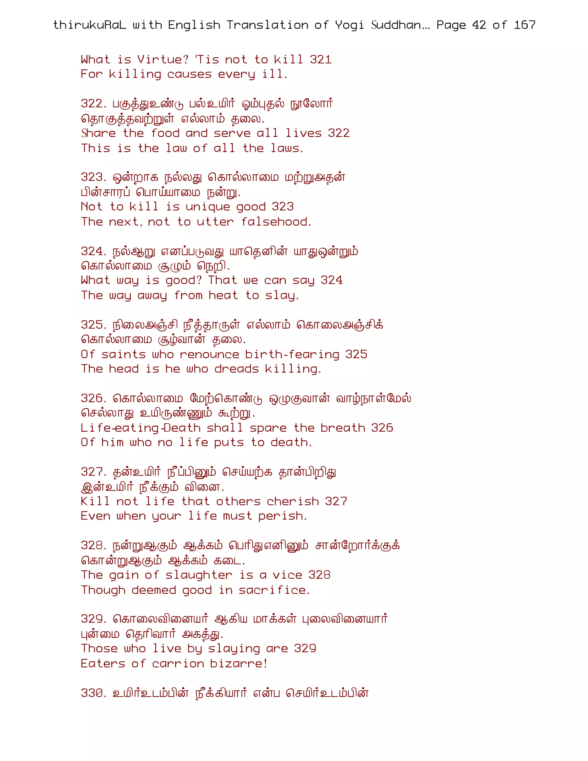 thirukuRaL with English Translation of Yogi Suddhanantha Bharathiar
                                                   ... Page 42 of 167


    What is Virtue? 'Tis not to kill 321
    For killing causes every ill.

    322. ÀÌòÐ¯ñÎ Àø¯Â¢÷ µõÒ¾ø á§Ä¡÷
    ¦¾¡Ìò¾ÅüÚû ±øÄ¡õ ¾¨Ä.
    Share the food and serve all lives 322
    This is the law of all the laws.

    323. ´ýÈ¡¸ ¿øÄÐ ¦¸¡øÄ¡¨Á ÁüÚ«¾ý
    À¢ýº¡Ãô ¦À¡öÂ¡¨Á ¿ýÚ.
    Not to kill is unique good 323
    The next, not to utter falsehood.

    324. ¿ø¬Ú ±ÉôÀÎÅÐ Â¡¦¾É¢ý Â¡Ð´ýÚõ
    ¦¸¡øÄ¡¨Á ÝØõ ¦¿È¢.
    What way is good? That we can say 324
    The way away from heat to slay.

    325. ¿¢¨Ä«ïº¢ ¿£ò¾¡Õû ±øÄ¡õ ¦¸¡¨Ä«ïº¢ì
    ¦¸¡øÄ¡¨Á ÝúÅ¡ý ¾¨Ä.
    Of saints who renounce birth-fearing 325
    The head is he who dreads killing.

    326. ¦¸¡øÄ¡¨Á §Áü¦¸¡ñÎ ´ØÌÅ¡ý Å¡ú¿¡û§Áø
    ¦ºøÄ¡Ð ¯Â¢ÕñÏõ ÜüÚ .
    Life-eating -Death shall spare the breath 326
    Of him who no life puts to death.

    327. ¾ý¯Â¢÷ ¿£ôÀ¢Ûõ ¦ºöÂü¸ ¾¡ýÀ¢È¢Ð
    þý¯Â¢÷ ¿£ìÌõ Å¢¨É.
    Kill not life that others cherish 327
    Even when your life must perish.

    328. ¿ýÚ¬Ìõ ¬ì¸õ ¦À¡¢Ð±É¢Ûõ º¡ý§È¡÷ìÌì
    ¦¸¡ýÚ¬Ìõ ¬ì¸õ ¸¨¼.
    The gain of slaughter is a vice 328
    Though deemed good in sacrifice.

    329. ¦¸¡¨ÄÅ¢¨ÉÂ÷ ¬¸¢Â Á¡ì¸û Ò¨ÄÅ¢¨ÉÂ¡÷
    Òý¨Á ¦¾¡¢Å¡÷ «¸òÐ.
    Those who live by slaying are 329
    Eaters of carrion bizarre!

    330. ¯Â¢÷¯¼õÀ¢ý ¿£ì¸¢Â¡÷ ±ýÀ ¦ºÂ¢÷¯¼õÀ¢ý
 