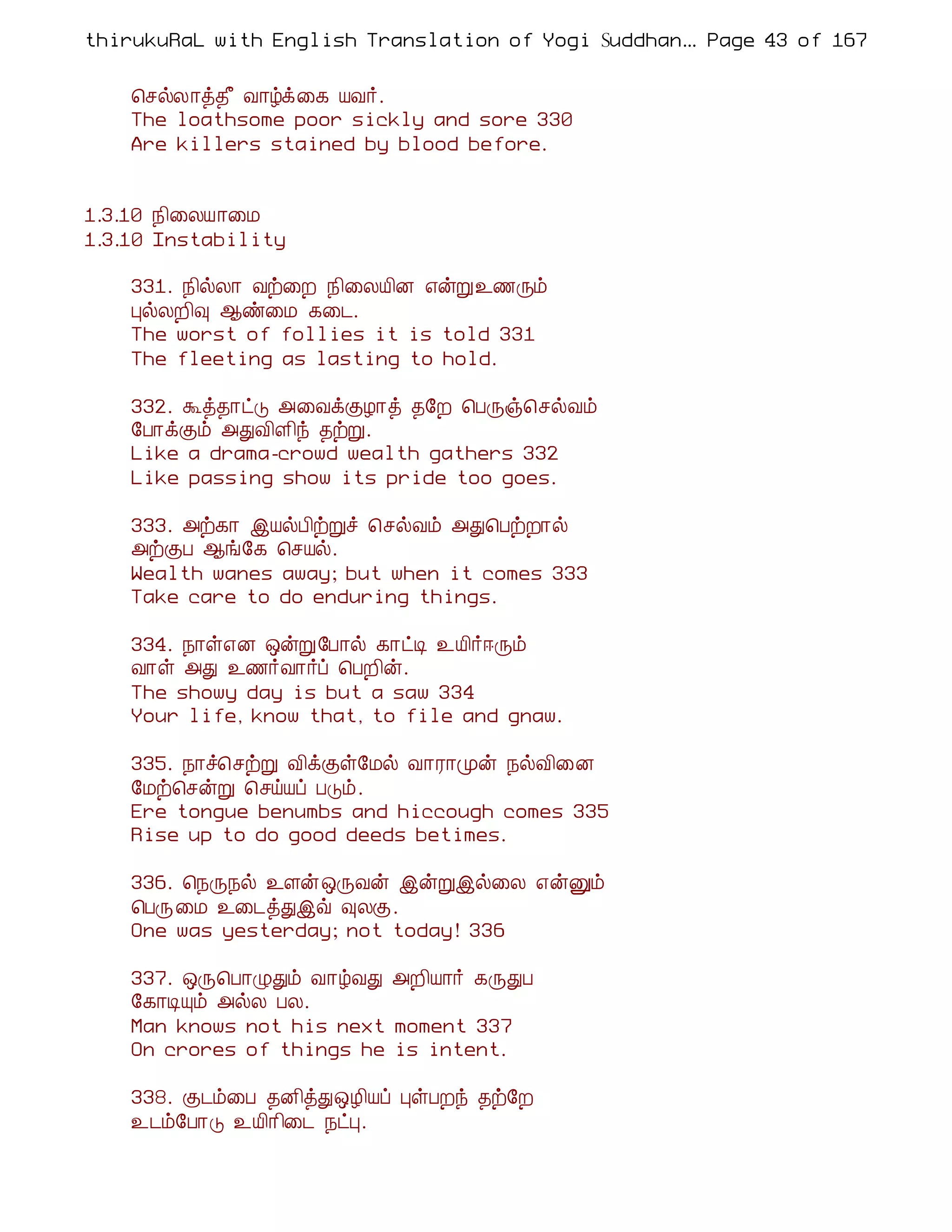 thirukuRaL with English Translation of Yogi Suddhanantha Bharathiar
                                                   ... Page 43 of 167


    ¦ºøÄ¡ò¾£ Å¡úì¨¸ ÂÅ÷.
    The loathsome poor sickly and sore 330
    Are killers stained by blood before.


1.3.10 ¿¢¨ÄÂ¡¨Á
1.3.10 Instability

    331. ¿¢øÄ¡ Åü¨È ¿¢¨ÄÂ¢É ±ýÚ¯½Õõ
    ÒøÄÈ¢× ¬ñ¨Á ¸¨¼.
    The worst of follies it is told 331
    The fleeting as lasting to hold.

    332. Üò¾¡ðÎ «¨ÅìÌÆ¡ò ¾§È ¦ÀÕï¦ºøÅõ
    §À¡ìÌõ «ÐÅ¢Ç¢ó ¾üÚ.
    Like a drama-crowd wealth gathers 332
    Like passing show its pride too goes.

    333. «ü¸¡ þÂøÀ¢üÚî ¦ºøÅõ «Ð¦ÀüÈ¡ø
    «üÌÀ ¬í§¸ ¦ºÂø.
    Wealth wanes away; but when it comes 333
    Take care to do enduring things.

    334. ¿¡û±É ´ýÚ§À¡ø ¸¡ðÊ ¯Â¢÷®Õõ
    Å¡û «Ð ¯½÷Å¡÷ô ¦ÀÈ¢ý.
    The showy day is but a saw 334
    Your life, know that, to file and gnaw.

    335. ¿¡î¦ºüÚ Å¢ìÌû§Áø Å¡Ã¡Óý ¿øÅ¢¨É
    §Áü¦ºýÚ ¦ºöÂô ÀÎõ.
    Ere tongue benumbs and hiccough comes 335
    Rise up to do good deeds betimes.

    336. ¦¿Õ¿ø ¯Çý´ÕÅý þýÚþø¨Ä ±ýÛõ
    ¦ÀÕ¨Á ¯¨¼òÐþù ×ÄÌ.
    One was yesterday; not today! 336

    337. ´Õ¦À¡ØÐõ Å¡úÅÐ «È¢Â¡÷ ¸ÕÐÀ
    §¸¡ÊÔõ «øÄ ÀÄ.
    Man knows not his next moment 337
    On crores of things he is intent.

    338. Ì¼õ¨À ¾É¢òÐ´Æ¢Âô ÒûÀÈó ¾ü§È
    ¯¼õ§À¡Î ¯Â¢¡¢¨¼ ¿ðÒ.
 