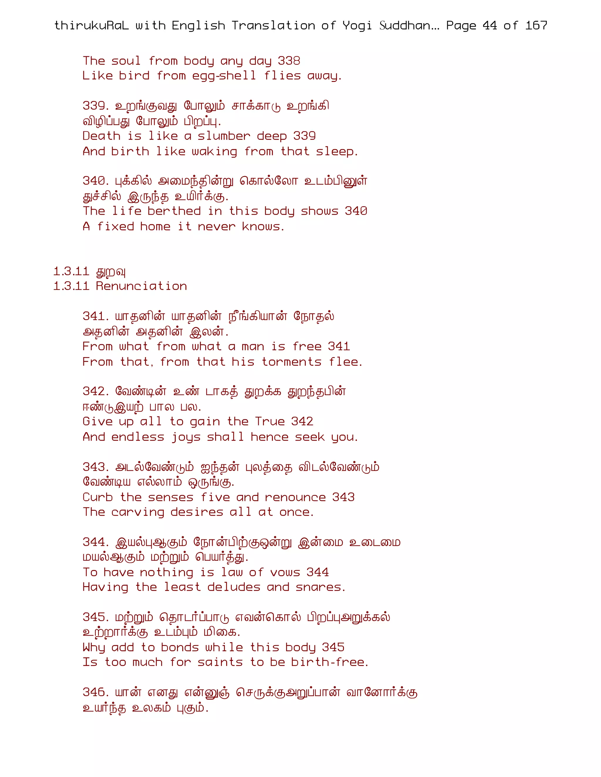thirukuRaL with English Translation of Yogi Suddhanantha Bharathiar
                                                   ... Page 44 of 167


    The soul from body any day 338
    Like bird from egg-shell flies away.

    339. ¯ÈíÌÅÐ §À¡Öõ º¡ì¸¡Î ¯Èí¸¢
    Å¢Æ¢ôÀÐ §À¡Öõ À¢ÈôÒ.
    Death is like a slumber deep 339
    And birth like waking from that sleep.

    340. Òì¸¢ø «¨Áó¾¢ýÚ ¦¸¡ø§Ä¡ ¯¼õÀ¢Ûû
    Ðîº¢ø þÕó¾ ¯Â¢÷ìÌ.
    The life berthed in this body shows 340
    A fixed home it never knows.


1.3.11 ÐÈ×
1.3.11 Renunciation

    341. Â¡¾É¢ý Â¡¾É¢ý ¿£í¸¢Â¡ý §¿¡¾ø
    «¾É¢ý «¾É¢ý þÄý.
    From what from what a man is free 341
    From that, from that his torments flee.

    342. §ÅñÊý ¯ñ ¼¡¸ò ÐÈì¸ ÐÈó¾À¢ý
    ®ñÎþÂü À¡Ä ÀÄ.
    Give up all to gain the True 342
    And endless joys shall hence seek you.

    343. «¼ø§ÅñÎõ ³ó¾ý ÒÄò¨¾ Å¢¼ø§ÅñÎõ
    §ÅñÊÂ ±øÄ¡õ ´ÕíÌ.
    Curb the senses five and renounce 343
    The carving desires all at once.

    344. þÂøÒ¬Ìõ §¿¡ýÀ¢üÌ´ýÚ þý¨Á ¯¨¼¨Á
    ÁÂø¬Ìõ ÁüÚõ ¦ÀÂ÷òÐ.
    To have nothing is law of vows 344
    Having the least deludes and snares.

    345. ÁüÚõ ¦¾¡¼÷ôÀ¡Î ±Åý¦¸¡ø À¢ÈôÒ«Úì¸ø
    ¯üÈ¡÷ìÌ ¯¼õÒõ Á¢¨¸.
    Why add to bonds while this body 345
    Is too much for saints to be birth-free.

    346. Â¡ý ±ÉÐ ±ýÛï ¦ºÕìÌ«ÚôÀ¡ý Å¡§É¡÷ìÌ
    ¯Â÷ó¾ ¯Ä¸õ ÒÌõ.
 