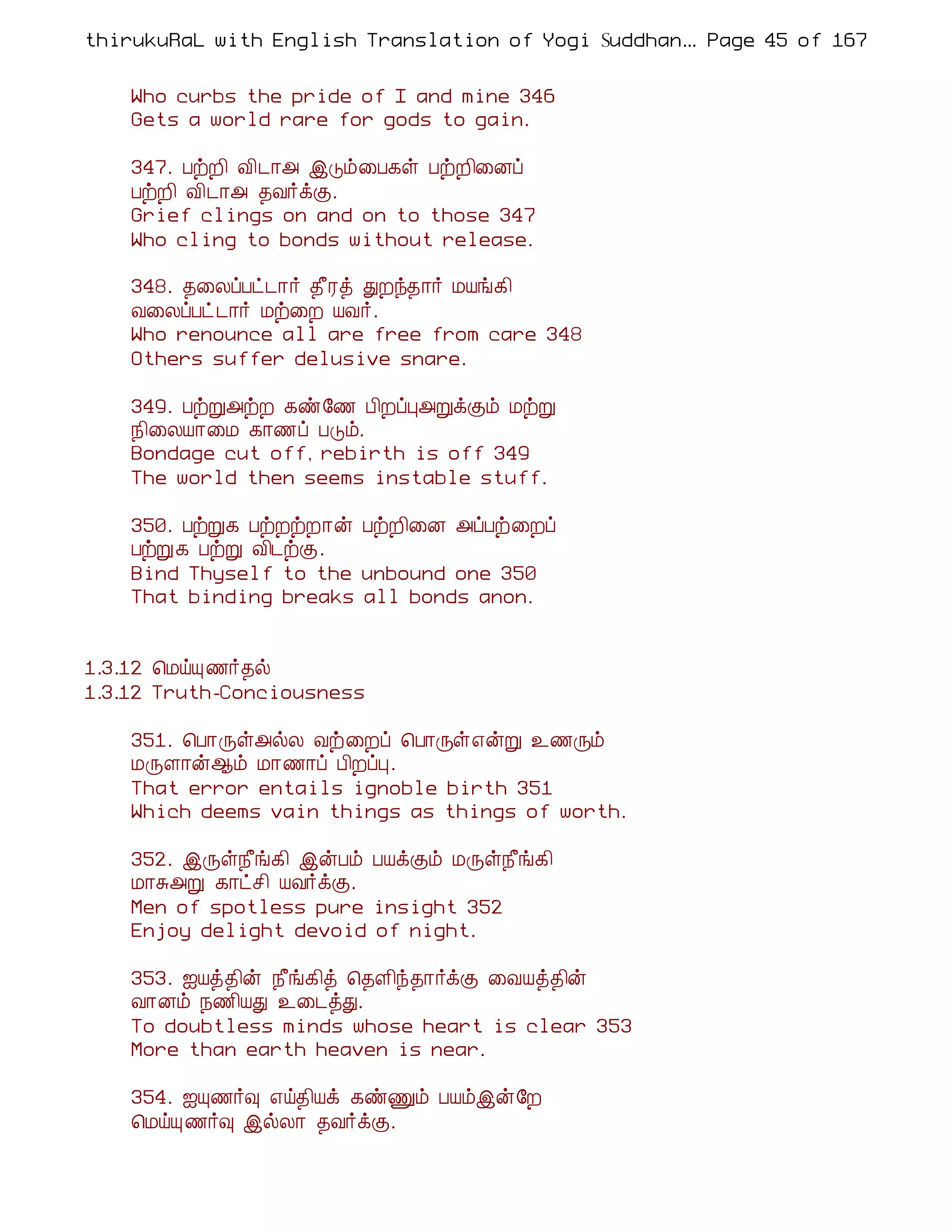 thirukuRaL with English Translation of Yogi Suddhanantha Bharathiar
                                                   ... Page 45 of 167


    Who curbs the pride of I and mine 346
    Gets a world rare for gods to gain.

    347. ÀüÈ¢ Å¢¼¡« þÎõ¨À¸û ÀüÈ¢¨Éô
    ÀüÈ¢ Å¢¼¡« ¾Å÷ìÌ.
    Grief clings on and on to those 347
    Who cling to bonds without release.

    348. ¾¨ÄôÀð¼¡÷ ¾£Ãò ÐÈó¾¡÷ ÁÂí¸¢
    Å¨ÄôÀð ¼¡÷ Áü¨È ÂÅ÷.
    Who renounce all are free from care 348
    Others suffer delusive snare.

    349. ÀüÚ«üÈ ¸ñ§½ À¢ÈôÒ«ÚìÌõ ÁüÚ
    ¿¢¨ÄÂ¡¨Á ¸¡½ô ÀÎõ.
    Bondage cut off, rebirth is off 349
    The world then seems instable stuff.

    350. ÀüÚ¸ ÀüÈüÈ¡ý ÀüÈ¢¨É «ôÀü¨Èô
    ÀüÚ¸ ÀüÚ Å¢¼üÌ.
    Bind Thyself to the unbound one 350
    That binding breaks all bonds anon.


1.3.12 ¦ÁöÔ ½÷¾ø
1.3.12 Truth-Conciousness

    351. ¦À¡Õû«øÄ Åü¨Èô ¦À¡Õû±ýÚ ¯½Õõ
    ÁÕÇ¡ý¬õ Á¡½¡ô À¢ÈôÒ.
    That error entails ignoble birth 351
    Which deems vain things as things of worth.

    352. þÕû¿£í¸¢ þýÀõ ÀÂìÌõ ÁÕû¿£í¸¢
    Á¡Í«Ú ¸¡ðº¢ ÂÅ÷ìÌ.
    Men of spotless pure insight 352
    Enjoy delight devoid of night.

    353. ³Âò¾¢ý ¿£í¸¢ò ¦¾Ç¢ó¾¡÷ìÌ ¨ÅÂò¾¢ý
    Å¡Éõ ¿½¢ÂÐ ¯¨¼òÐ.
    To doubtless minds whose heart is clear 353
    More than earth heaven is near.

    354. ³Ô½÷× ±ö¾¢Âì ¸ñÏõ ÀÂõþý§È
    ¦ÁöÔ ½÷× þøÄ¡ ¾Å÷ìÌ.
 