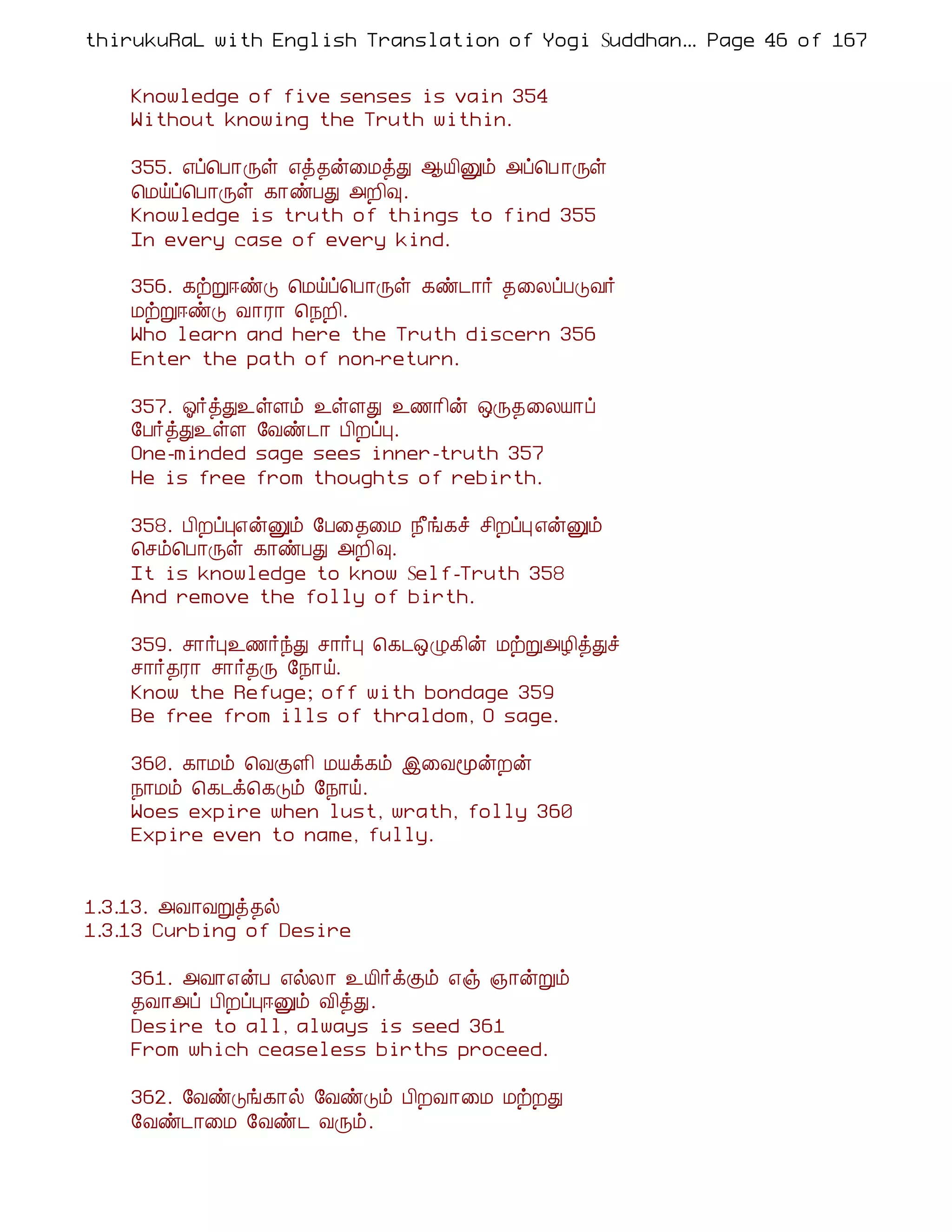 thirukuRaL with English Translation of Yogi Suddhanantha Bharathiar
                                                   ... Page 46 of 167


    Knowledge of five senses is vain 354
    Without knowing the Truth within.

    355. ±ô¦À¡Õû ±ò¾ý¨ÁòÐ ¬Â¢Ûõ «ô¦À ¡Õû
    ¦Áöô¦À¡Õû ¸¡ñÀÐ «È¢×.
    Knowledge is truth of things to find 355
    In every case of every kind.

    356. ¸üÚ®ñÎ ¦Áöô¦À¡Õû ¸ñ¼¡÷ ¾¨ÄôÀÎÅ÷
    ÁüÚ®ñÎ Å¡Ã¡ ¦¿È¢.
    Who learn and here the Truth discern 356
    Enter the path of non-return.

    357. µ÷òÐ¯ûÇõ ¯ûÇÐ ¯½¡¢ý ´Õ¾¨ÄÂ¡ô
    §À÷òÐ¯ûÇ §Åñ¼¡ À¢ÈôÒ.
    One-minded sage sees inner-truth 357
    He is free from thoughts of rebirth.

    358. À¢ÈôÒ±ýÛõ §À¨¾¨Á ¿£í¸î º¢ÈôÒ ±ýÛõ
    ¦ºõ¦À¡Õû ¸¡ñÀÐ «È¢×.
    It is knowledge to know Self-Truth 358
    And remove the folly of birth.

    359. º¡÷Ò¯½÷óÐ º¡÷Ò ¦¸¼´Ø¸¢ý ÁüÚ«Æ¢òÐî
    º¡÷¾Ã¡ º¡÷¾Õ §¿¡ö.
    Know the Refuge; off with bondage 359
    Be free from ills of thraldom, O sage.

    360. ¸¡Áõ ¦ÅÌÇ¢ ÁÂì¸õ þ¨ÅãýÈý
    ¿¡Áõ ¦¸¼ì¦¸Îõ §¿¡ö.
    Woes expire when lust, wrath, folly 360
    Expire even to name, fully.


1.3.13. «Å¡ÅÚò¾ø
1.3.13 Curbing of Desire

    361. «Å¡±ýÀ ±øÄ¡ ¯Â¢÷ìÌõ ±ï »¡ýÚõ
    ¾Å¡«ô À¢ÈôÒ®Ûõ Å¢òÐ.
    Desire to all, always is seed 361
    From which ceaseless births proceed.

    362. §ÅñÎí¸¡ø §ÅñÎõ À¢ÈÅ¡¨Á ÁüÈÐ
    §Åñ¼¡¨Á §Åñ¼ ÅÕõ.
 