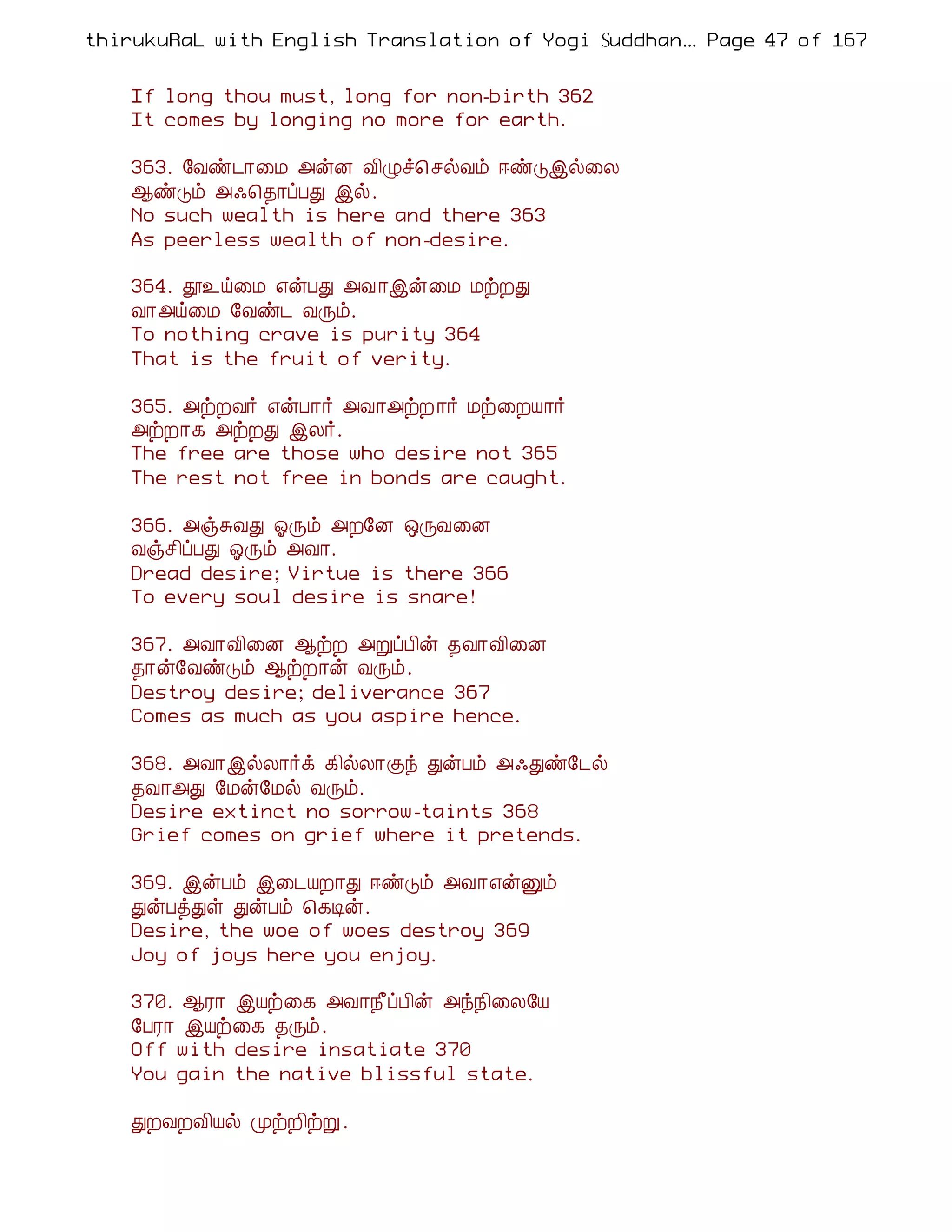 thirukuRaL with English Translation of Yogi Suddhanantha Bharathiar
                                                   ... Page 47 of 167


    If long thou must, long for non-birth 362
    It comes by longing no more for earth.

    363. §Åñ¼¡¨Á «ýÉ Å¢Øî¦ ºøÅõ ®ñÎþø¨Ä
    ¬ñÎõ «·¦¾¡ôÀÐ þø.
    No such wealth is here and there 363
    As peerless wealth of non-desire.

    364. à¯ö¨Á ±ýÀÐ «Å ¡þý¨Á ÁüÈÐ
    Å¡«ö¨Á §Åñ¼ ÅÕõ.
    To nothing crave is purity 364
    That is the fruit of verity.

    365. «üÈÅ÷ ±ýÀ¡÷ «Å¡«üÈ ¡÷ Áü¨ÈÂ¡÷
    «üÈ¡¸ «üÈÐ þÄ÷.
    The free are those who desire not 365
    The rest not free in bonds are caught.

    366. «ïÍÅÐ µÕõ «È§É ´ÕÅ¨É
    Åïº¢ôÀÐ µÕõ «Å¡.
    Dread desire; Virtue is there 366
    To every soul desire is snare!

    367. «Å¡Å¢¨É ¬üÈ «ÚôÀ¢ý ¾Å¡Å¢¨É
    ¾¡ý§ÅñÎõ ¬üÈ¡ý ÅÕõ.
    Destroy desire; deliverance 367
    Comes as much as you aspire hence.

    368. «Å¡þøÄ¡÷ì ¸¢øÄ¡Ìó ÐýÀõ «·Ðñ§¼ø
    ¾Å¡«Ð §Áý§Áø ÅÕõ.
    Desire extinct no sorrow-taints 368
    Grief comes on grief where it pretends.

    369. þýÀõ þ¨¼ÂÈ¡Ð ®ñÎõ «Å¡±ýÛõ
    ÐýÀòÐû ÐýÀõ ¦¸Êý.
    Desire, the woe of woes destroy 369
    Joy of joys here you enjoy.

    370. ¬Ã¡ þÂü¨¸ «Å¡¿£ôÀ¢ý «ó¿¢¨Ä§Â
    §ÀÃ¡ þÂü¨¸ ¾Õõ.
    Off with desire insatiate 370
    You gain the native blissful state.

    ÐÈÅÈÅ¢Âø ÓüÈ¢üÚ .
 