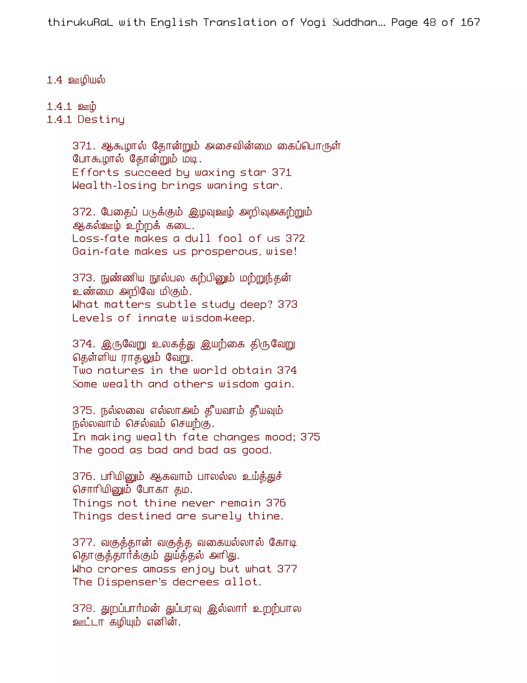 thirukuRaL with English Translation of Yogi Suddhanantha Bharathiar
                                                   ... Page 48 of 167




1.4 °Æ¢Âø

1.4.1 °ú
1.4.1 Destiny

    371. ¬ÜÆ¡ø §¾¡ýÚõ «¨ºÅ¢ý¨Á ¨¸ô¦À ¡Õû
    §À¡ÜÆ¡ø §¾¡ýÚõ ÁÊ.
    Efforts succeed by waxing star 371
    Wealth-losing brings waning star.

    372. §À¨¾ô ÀÎìÌõ þÆ×°ú «È¢×«¸üÚõ
    ¬¸ø°ú ¯üÈì ¸¨¼.
    Loss-fate makes a dull fool of us 372
    Gain-fate makes us prosperous, wise!

    373. Ññ½¢Â áøÀÄ ¸üÀ¢Ûõ ÁüÚó¾ý
    ¯ñ¨Á «È¢§Å Á¢Ìõ.
    What matters subtle study deep? 373
    Levels of innate wisdom-keep.

    374. þÕ§ÅÚ ¯Ä¸òÐ þÂü¨¸ ¾¢Õ§ÅÚ
    ¦¾ûÇ¢Â Ã¡¾Öõ §ÅÚ.
    Two natures in the world obtain 374
    Some wealth and others wisdom gain.

    375. ¿øÄ¨Å ±øÄ¡«õ ¾£ÂÅ¡õ ¾£Â×õ
    ¿øÄÅ¡õ ¦ºøÅõ ¦ºÂüÌ.
    In making wealth fate changes mood; 375
    The good as bad and bad as good.

    376. À¡¢Â¢Ûõ ¬¸Å¡õ À¡ÄøÄ ¯öòÐî
    ¦º¡¡¢Â¢Ûõ §À¡¸¡ ¾Á.
    Things not thine never remain 376
    Things destined are surely thine.

    377. ÅÌò¾¡ý ÅÌò¾ Å¨¸ÂøÄ¡ø §¸¡Ê
    ¦¾¡Ìò¾¡÷ìÌõ Ðöò¾ø «¡¢Ð.
    Who crores amass enjoy but what 377
    The Dispenser's decrees allot.

    378. ÐÈôÀ¡÷Áý ÐôÀÃ× þøÄ¡÷ ¯ÈüÀ¡Ä
    °ð¼¡ ¸Æ¢Ôõ ±É¢ý.
 