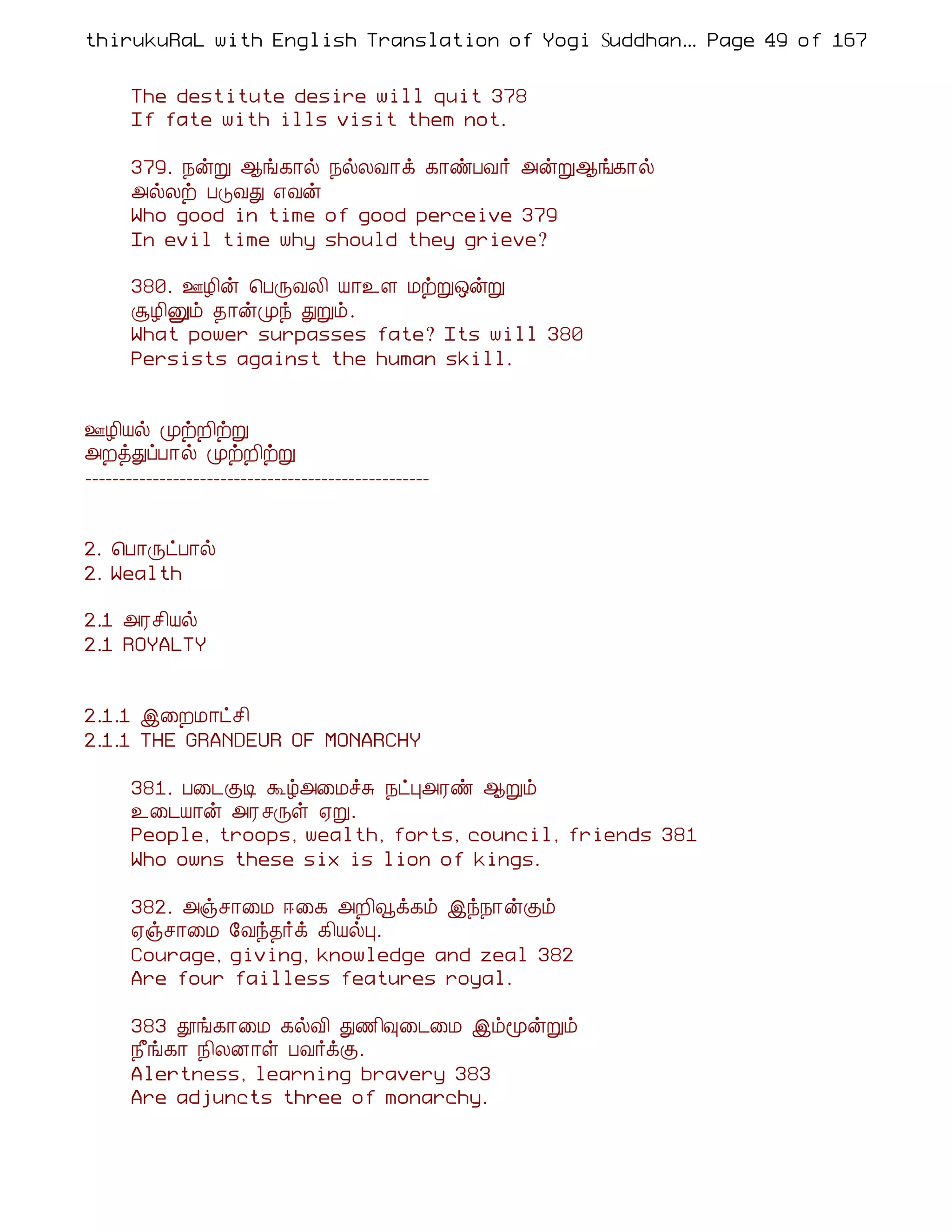 thirukuRaL with English Translation of Yogi Suddhanantha Bharathiar
                                                   ... Page 49 of 167


      The destitute desire will quit 378
      If fate with ills visit them not.

      379. ¿ýÚ ¬í¸¡ø ¿øÄÅ¡ì ¸¡ñÀÅ÷ «ýÚ¬í¸¡ø
      «øÄü ÀÎÅÐ ±Åý
      Who good in time of good perceive 379
      In evil time why should they grieve?

      380. °Æ¢ý ¦ÀÕÅÄ¢ Â¡¯Ç ÁüÚ´ýÚ
      ÝÆ¢Ûõ ¾¡ýÓó ÐÚõ.
      What power surpasses fate? Its will 380
      Persists against the human skill.


°Æ¢Âø ÓüÈ¢üÚ
«ÈòÐôÀ¡ø ÓüÈ¢üÚ
---------------------------------------------------


2. ¦À¡ÕðÀ¡ø
2. Wealth

2.1 «Ãº¢Âø
2.1 ROYALTY


2.1.1 þ¨ÈÁ¡ðº¢
2.1.1 THE GRANDEUR OF MONARCHY

      381. À¨¼ÌÊ Üú«¨ÁîÍ ¿ðÒ«Ãñ ¬Úõ
      ¯¨¼Â¡ý «Ã ºÕû ²Ú.
      People, troops, wealth, forts, council, friends 381
      Who owns these six is lion of kings.

      382. «ïº¡¨Á ®¨¸ «È¢çì¸õ þó¿¡ýÌõ
      ²ïº¡¨Á §Åó¾÷ì ¸¢ÂøÒ.
      Courage, giving, knowledge and zeal 382
      Are four failless features royal.

      383 àí¸¡¨Á ¸øÅ¢ Ð½¢×¨¼¨Á þõãýÚõ
      ¿£í¸¡ ¿¢ÄÉ¡û ÀÅ÷ìÌ.
      Alertness, learning bravery 383
      Are adjuncts three of monarchy.
 