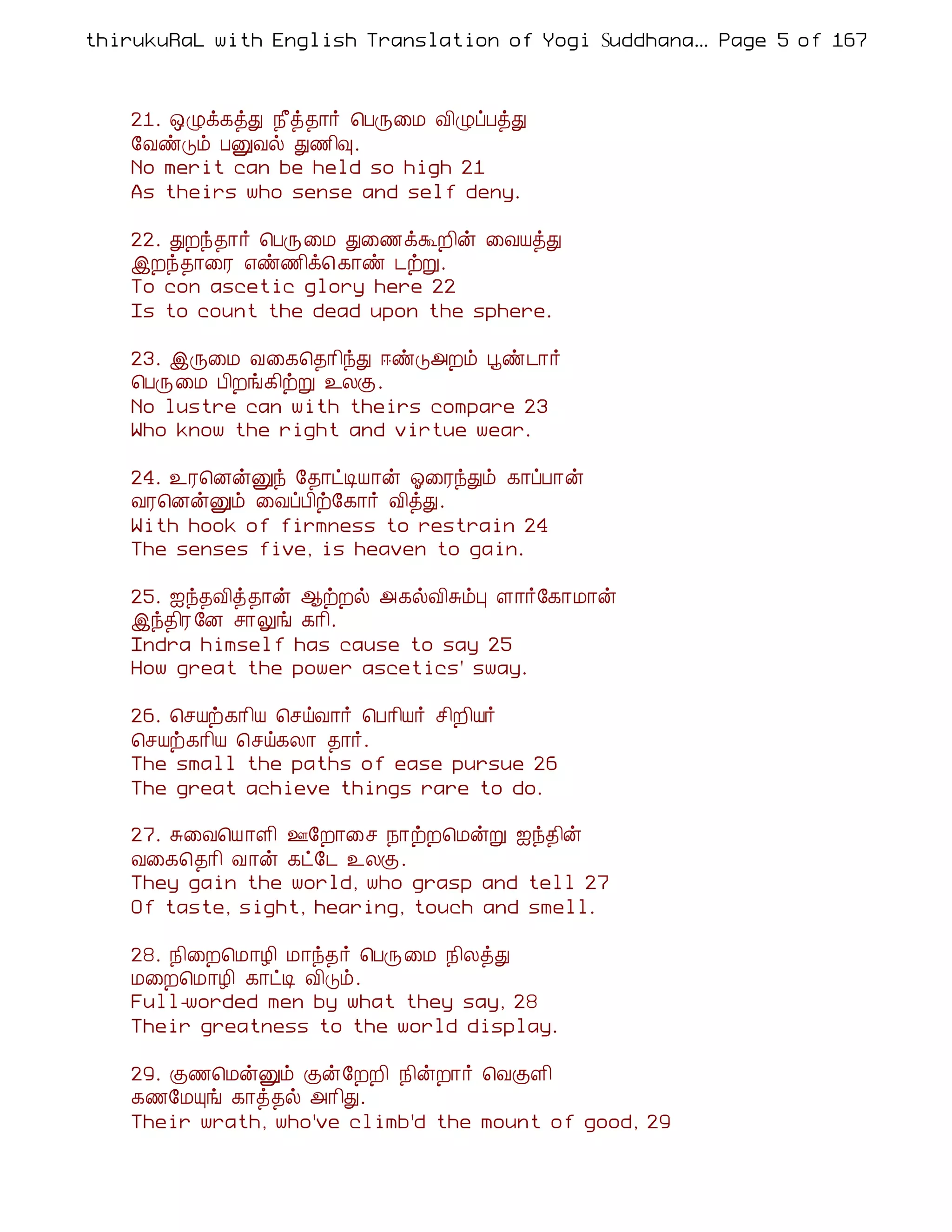 thirukuRaL with English Translation of Yogi Suddhanantha Bharathiar
                                                    ... Page 5 of 167



    21. ´Øì¸òÐ ¿£ò¾¡÷ ¦ÀÕ¨Á Å¢ØôÀòÐ
    §ÅñÎõ ÀÛÅø Ð½¢×.
    No merit can be held so high 21
    As theirs who sense and self deny.

    22. ÐÈó¾¡÷ ¦ÀÕ¨Á Ð¨½ìÜÈ¢ý ¨ÅÂòÐ
    þÈó¾¡¨Ã ±ñ½¢ì¦ ¸¡ñ ¼üÚ.
    To con ascetic glory here 22
    Is to count the dead upon the sphere.

    23. þÕ¨Á Å¨¸¦¾¡¢óÐ ®ñÎ«Èõ âñ¼¡÷
    ¦ÀÕ¨Á À¢Èí¸¢üÚ ¯ÄÌ.
    No lustre can with theirs compare 23
    Who know the right and virtue wear.

    24. ¯Ã¦ÉýÛó §¾¡ðÊÂ¡ý µ¨ÃóÐõ ¸¡ôÀ¡ý
    ÅÃ¦ÉýÛõ ¨ÅôÀ¢ü§¸¡÷ Å¢òÐ.
    With hook of firmness to restrain 24
    The senses five, is heaven to gain.

    25. ³ó¾Å¢ò¾¡ý ¬üÈø «¸øÅ¢ÍõÒ Ç¡÷§¸¡Á¡ý
    þó¾¢Ã §É º¡Öí ¸¡¢.
    Indra himself has cause to say 25
    How great the power ascetics' sway.

    26. ¦ºÂü¸¡¢Â ¦ºöÅ¡÷ ¦À¡¢Â÷ º¢È¢Â÷
    ¦ºÂü¸¡¢Â ¦ºö¸Ä¡ ¾¡÷.
    The small the paths of ease pursue 26
    The great achieve things rare to do.

    27. Í¨Å¦Â¡Ç¢ °§È¡¨º ¿¡üÈ¦ÁýÚ ³ó¾¢ý
    Å¨¸¦¾¡¢ Å¡ý ¸ð§¼ ¯ÄÌ.
    They gain the world, who grasp and tell 27
    Of taste, sight, hearing, touch and smell.

    28. ¿¢¨È¦Á¡Æ¢ Á¡ó¾÷ ¦ÀÕ¨Á ¿¢ÄòÐ
    Á¨È¦Á¡Æ¢ ¸¡ðÊ Å¢Îõ.
    Full-worded men by what they say, 28
    Their greatness to the world display.

    29. Ì½¦ÁýÛõ Ìý§ÈÈ¢ ¿¢ýÈ¡÷ ¦ÅÌÇ¢
    ¸½§ÁÔí ¸¡ò¾ø «¡¢Ð.
    Their wrath, who've climb'd the mount of good, 29
 