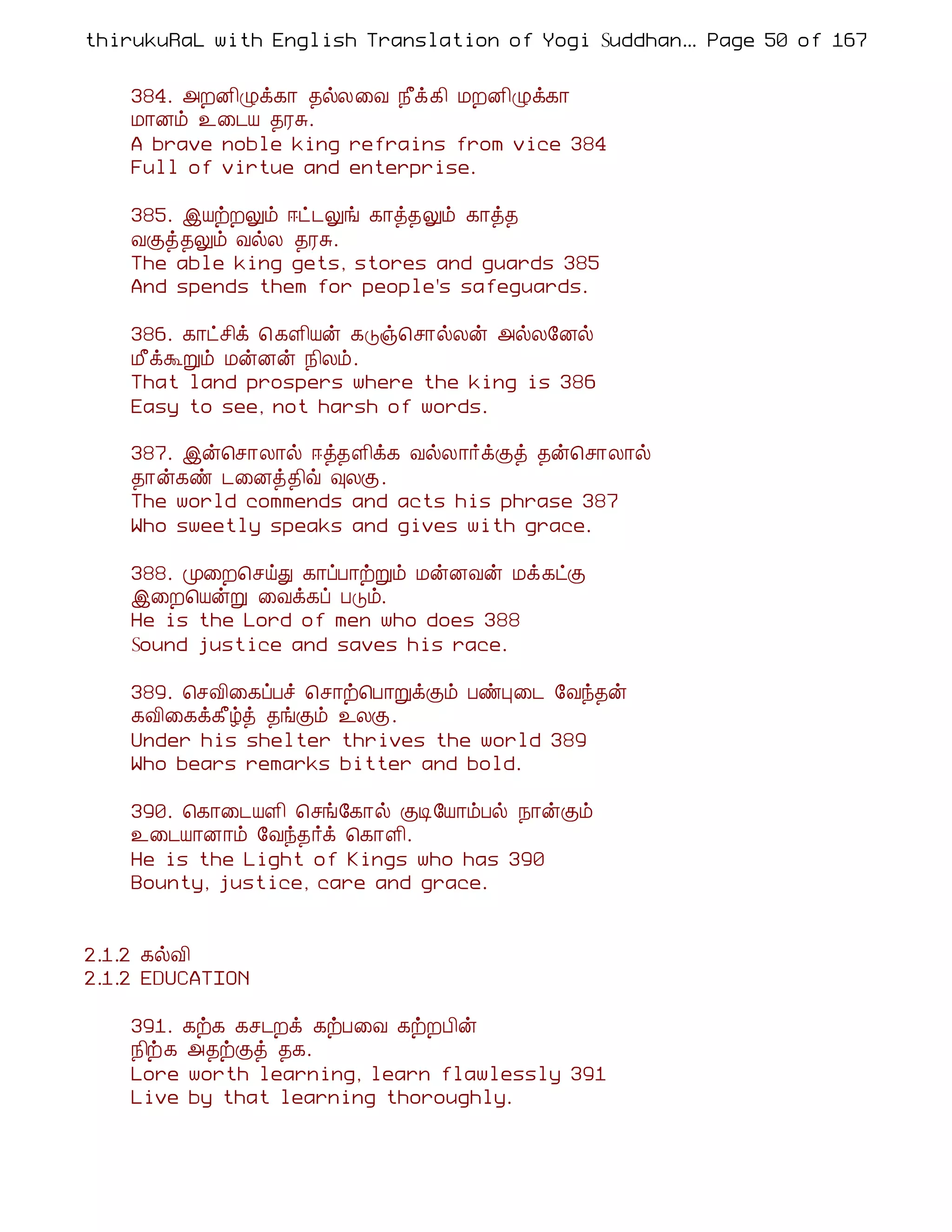 thirukuRaL with English Translation of Yogi Suddhanantha Bharathiar
                                                   ... Page 50 of 167


    384. «ÈÉ¢Øì¸¡ ¾øÄ¨Å ¿£ì¸¢ ÁÈÉ¢Øì¸¡
    Á¡Éõ ¯¨¼Â ¾ÃÍ.
    A brave noble king refrains from vice 384
    Full of virtue and enterprise.

    385. þÂüÈÖõ ®ð¼Öí ¸¡ò¾Öõ ¸¡ò¾
    ÅÌò¾Öõ ÅøÄ ¾ÃÍ.
    The able king gets, stores and guards 385
    And spends them for people's safeguards.

    386. ¸¡ðº¢ì ¦ ¸Ç¢Âý ¸Îï¦º¡øÄý «øÄ§Éø
    Á£ìÜÚõ ÁýÉý ¿¢Äõ.
    That land prospers where the king is 386
    Easy to see, not harsh of words.

    387. þý¦º¡Ä¡ø ®ò¾Ç¢ì¸ ÅøÄ¡÷ìÌò ¾ý¦º¡Ä¡ø
    ¾¡ý¸ñ ¼¨Éò¾¢ù ×ÄÌ.
    The world commends and acts his phrase 387
    Who sweetly speaks and gives with grace.

    388. Ó¨È¦ºöÐ ¸¡ôÀ¡üÚõ ÁýÉÅý Áì¸ðÌ
    þ¨È¦ÂýÚ ¨Åì¸ô ÀÎõ.
    He is the Lord of men who does 388
    Sound justice and saves his race.

    389. ¦ºÅ¢¨¸ôÀî ¦º¡ü¦À¡ÚìÌõ ÀñÒ¨¼ §Åó¾ý
    ¸Å¢¨¸ì¸£úò ¾íÌõ ¯ÄÌ.
    Under his shelter thrives the world 389
    Who bears remarks bitter and bold.

    390. ¦¸¡¨¼ÂÇ¢ ¦ºí§¸¡ø ÌÊ§Â¡õÀø ¿¡ýÌõ
    ¯¨¼Â¡É¡õ §Åó¾÷ì ¦¸¡Ç¢.
    He is the Light of Kings who has 390
    Bounty, justice, care and grace.


2.1.2 ¸øÅ¢
2.1.2 EDUCATION

    391. ¸ü¸ ¸º¼Èì ¸üÀ¨Å ¸üÈÀ¢ý
    ¿¢ü¸ «¾üÌò ¾¸.
    Lore worth learning, learn flawlessly 391
    Live by that learning thoroughly.
 