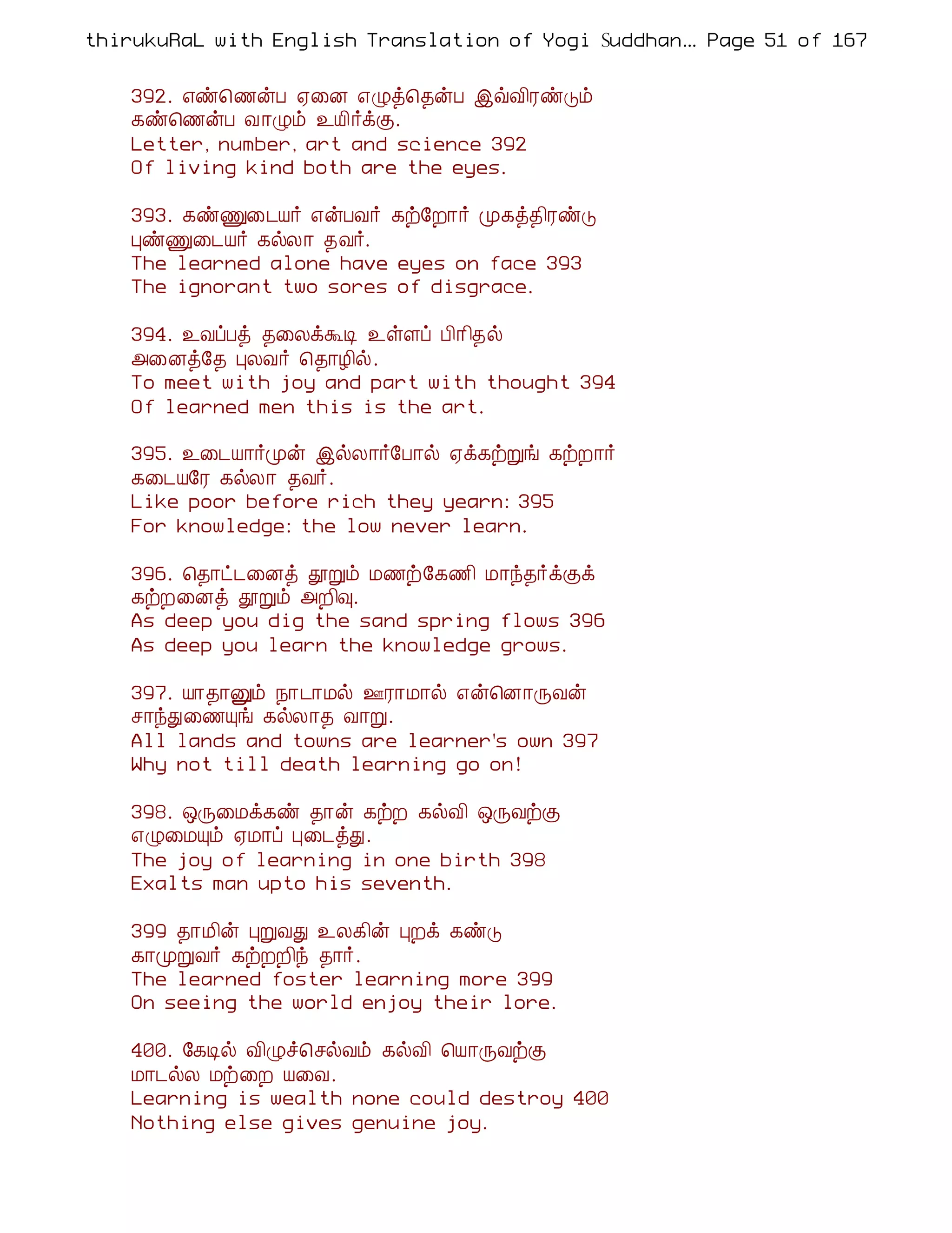 thirukuRaL with English Translation of Yogi Suddhanantha Bharathiar
                                                   ... Page 51 of 167


    392. ±ñ¦½ýÀ ²¨É ±Øò¦¾ýÀ þùÅ¢ÃñÎõ
    ¸ñ¦½ýÀ Å¡Øõ ¯Â¢÷ìÌ.
    Letter, number, art and science 392
    Of living kind both are the eyes.

    393. ¸ñÏ¨¼Â÷ ±ýÀÅ÷ ¸ü§È¡÷ Ó¸ò¾¢ÃñÎ
    ÒñÏ¨¼Â÷ ¸øÄ¡ ¾Å÷.
    The learned alone have eyes on face 393
    The ignorant two sores of disgrace.

    394. ¯ÅôÀò ¾¨ÄìÜÊ ¯ûÇô À¢¡¢¾ø
    «¨Éò§¾ ÒÄÅ÷ ¦¾¡Æ¢ø.
    To meet with joy and part with thought 394
    Of learned men this is the art.

    395. ¯¨¼Â¡÷Óý þøÄ¡÷§À¡ø ²ì¸üÚí ¸üÈ¡÷
    ¸¨¼Â§Ã ¸øÄ¡ ¾Å÷.
    Like poor before rich they yearn: 395
    For knowledge: the low never learn.

    396. ¦¾¡ð¼¨Éò àÚõ Á½ü§¸½¢ Á¡ó¾÷ìÌì
    ¸üÈ¨Éò àÚõ «È¢×.
    As deep you dig the sand spring flows 396
    As deep you learn the knowledge grows.

    397. Â¡¾¡Ûõ ¿¡¼¡Áø °Ã¡Á¡ø ±ý¦É¡ÕÅý
    º¡óÐ¨½Ôí ¸øÄ¡¾ Å¡Ú.
    All lands and towns are learner's own 397
    Why not till death learning go on!

    398. ´Õ¨Áì¸ñ ¾¡ý ¸üÈ ¸øÅ¢ ´ÕÅüÌ
    ±Ø¨ÁÔõ ²Á¡ô Ò¨¼òÐ.
    The joy of learning in one birth 398
    Exalts man upto his seventh.

    399 ¾¡Á¢ý ÒÚÅÐ ¯Ä¸¢ý ÒÈì ¸ñÎ
    ¸¡ÓÚÅ÷ ¸üÈÈ¢ó ¾¡÷.
    The learned foster learning more 399
    On seeing the world enjoy their lore.

    400. §¸Êø Å¢Øî¦ºøÅõ ¸øÅ¢ ¦Â¡ÕÅüÌ
    Á¡¼øÄ Áü¨È Â¨Å.
    Learning is wealth none could destroy 400
    Nothing else gives genuine joy.
 