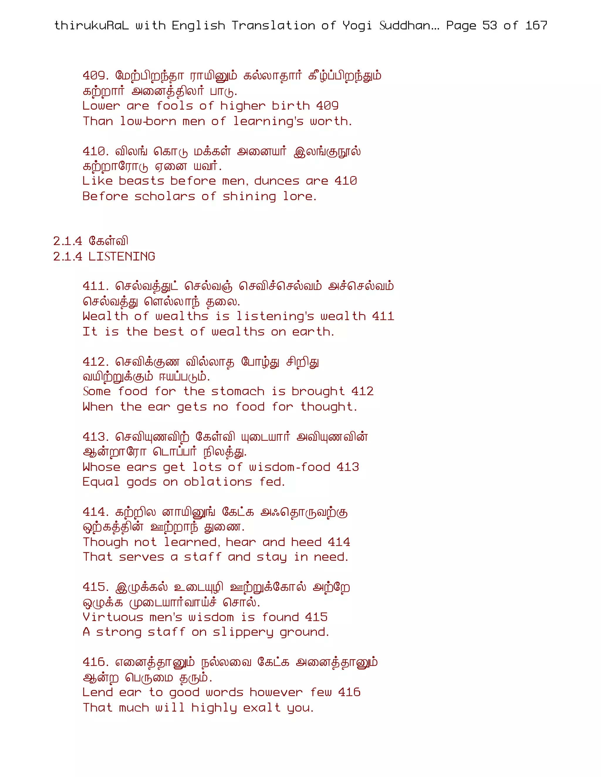 thirukuRaL with English Translation of Yogi Suddhanantha Bharathiar
                                                   ... Page 53 of 167



    409. §ÁüÀ¢Èó¾¡ Ã¡Â¢Ûõ ¸øÄ¡¾¡÷ ¸£úôÀ¢ÈóÐõ
    ¸üÈ¡÷ «¨Éò¾¢Ä÷ À¡Î.
    Lower are fools of higher birth 409
    Than low-born men of learning's worth.

    410. Å¢Äí ¦¸¡Î Áì¸û «¨ÉÂ÷ þÄíÌáø
    ¸üÈ¡§Ã¡Î ²¨É ÂÅ÷.
    Like beasts before men, dunces are 410
    Before scholars of shining lore.


2.1.4 §¸ûÅ¢
2.1.4 LISTENING

    411. ¦ºøÅòÐð ¦ºøÅï ¦ºÅ¢î¦ºøÅõ «î¦ºøÅõ
    ¦ºøÅòÐ ¦ÇøÄ ¡ó ¾¨Ä.
    Wealth of wealths is listening's wealth 411
    It is the best of wealths on earth.

    412. ¦ºÅ¢ìÌ½ Å¢øÄ¡¾ §À¡úÐ º¢È¢Ð
    ÅÂ¢üÚìÌõ ®ÂôÀÎõ.
    Some food for the stomach is brought 412
    When the ear gets no food for thought.

    413. ¦ºÅ¢Ô½Å¢ü §¸ûÅ¢ Ô¨¼Â¡÷ «Å¢Ô½Å¢ý
    ¬ýÈ¡§Ã¡ ¦¼¡ôÀ÷ ¿¢ÄòÐ.
    Whose ears get lots of wisdom-food 413
    Equal gods on oblations fed.

    414. ¸üÈ¢Ä É¡Â¢Ûí §¸ð¸ «·¦¾¡ÕÅüÌ
    ´ü¸ò¾¢ý °üÈ¡ó Ð¨½.
    Though not learned, hear and heed 414
    That serves a staff and stay in need.

    415. þØì¸ø ¯¨¼ÔÆ¢ °üÚì§¸¡ø «ü§È
    ´Øì¸ Ó¨¼Â¡÷Å¡öî ¦º¡ø.
    Virtuous men's wisdom is found 415
    A strong staff on slippery ground.

    416. ±¨Éò¾¡Ûõ ¿øÄ¨Å §¸ð¸ «¨Éò¾¡Ûõ
    ¬ýÈ ¦ÀÕ¨Á ¾Õõ.
    Lend ear to good words however few 416
    That much will highly exalt you.
 