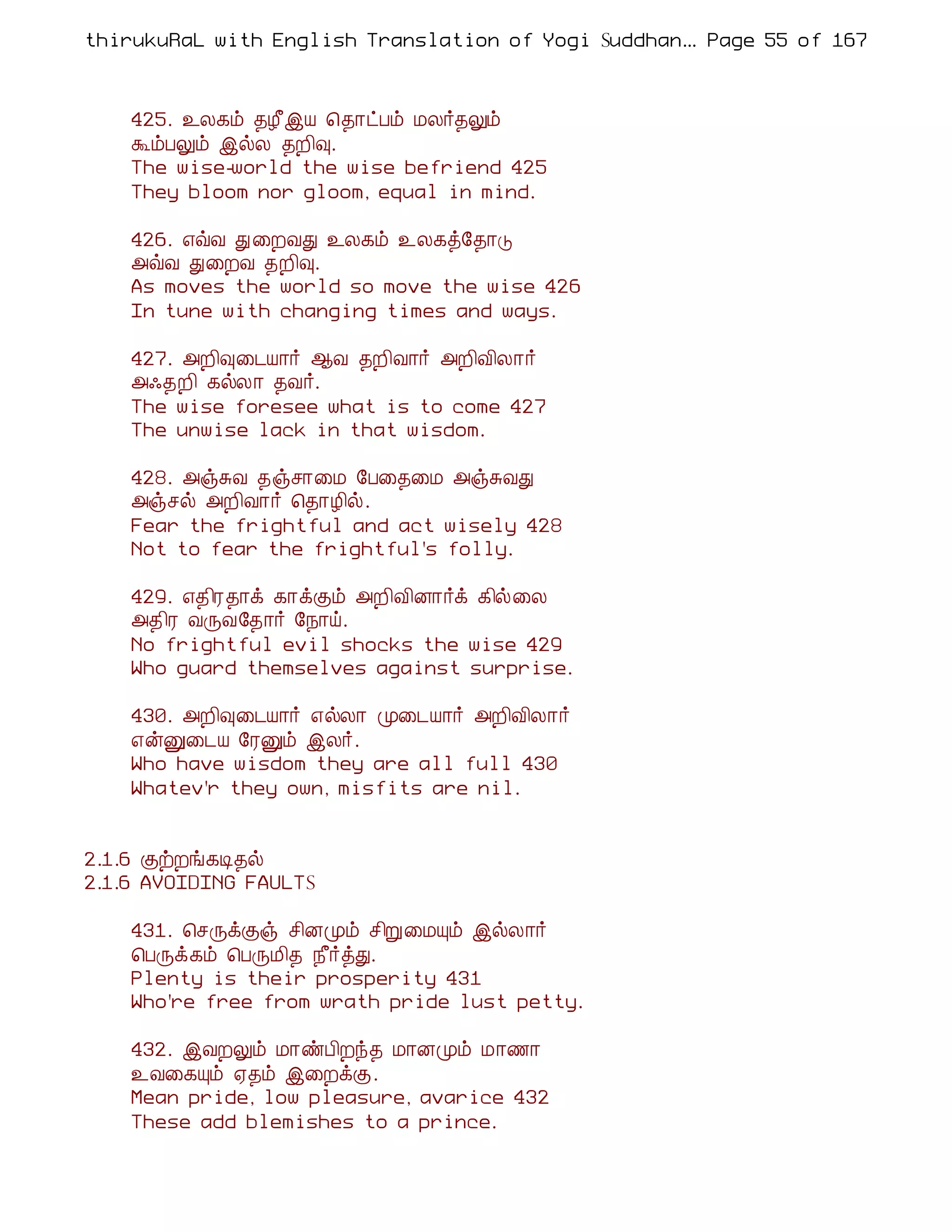 thirukuRaL with English Translation of Yogi Suddhanantha Bharathiar
                                                   ... Page 55 of 167



    425. ¯Ä¸õ ¾Æ£þÂ ¦¾¡ðÀõ ÁÄ÷¾Öõ
    ÜõÀÖõ þøÄ ¾È¢×.
    The wise-world the wise befriend 425
    They bloom nor gloom, equal in mind.

    426. ±ùÅ Ð ¨ÈÅÐ ¯Ä¸õ ¯Ä¸ò§¾¡Î
    «ùÅ Ð¨ÈÅ ¾È¢×.
    As moves the world so move the wise 426
    In tune with changing times and ways.

    427. «È¢×¨¼Â¡÷ ¬Å ¾È¢Å¡÷ «È¢Å¢Ä¡÷
    «·¾È¢ ¸øÄ¡ ¾Å÷.
    The wise foresee what is to come 427
    The unwise lack in that wisdom.

    428. «ïÍÅ ¾ïº¡¨Á §À¨¾¨Á «ïÍÅÐ
    «ïºø «È¢Å¡÷ ¦¾¡Æ¢ø.
    Fear the frightful and act wisely 428
    Not to fear the frightful's folly.

    429. ±¾¢Ã¾¡ì ¸¡ìÌõ «È¢Å¢É¡÷ì ¸¢ø¨Ä
    «¾¢Ã ÅÕÅ§¾¡÷ §¿¡ö.
    No frightful evil shocks the wise 429
    Who guard themselves against surprise.

    430. «È¢×¨¼Â¡÷ ±øÄ¡ Ó¨¼Â¡÷ «È¢Å¢Ä¡÷
    ±ýÛ¨¼Â §ÃÛõ þÄ÷.
    Who have wisdom they are all full 430
    Whatev'r they own, misfits are nil.


2.1.6 ÌüÈí¸Ê¾ø
2.1.6 AVOIDING FAULTS

    431. ¦ºÕìÌï º¢ÉÓõ º¢Ú¨ÁÔõ þøÄ¡÷
    ¦ÀÕì¸õ ¦ÀÕÁ¢¾ ¿£÷òÐ.
    Plenty is their prosperity 431
    Who're free from wrath pride lust petty.

    432. þÅÈÖõ Á¡ñÀ¢Èó¾ Á¡ÉÓõ Á¡½¡
    ¯Å¨¸Ôõ ²¾õ þ¨ÈìÌ.
    Mean pride, low pleasure, avarice 432
    These add blemishes to a prince.
 