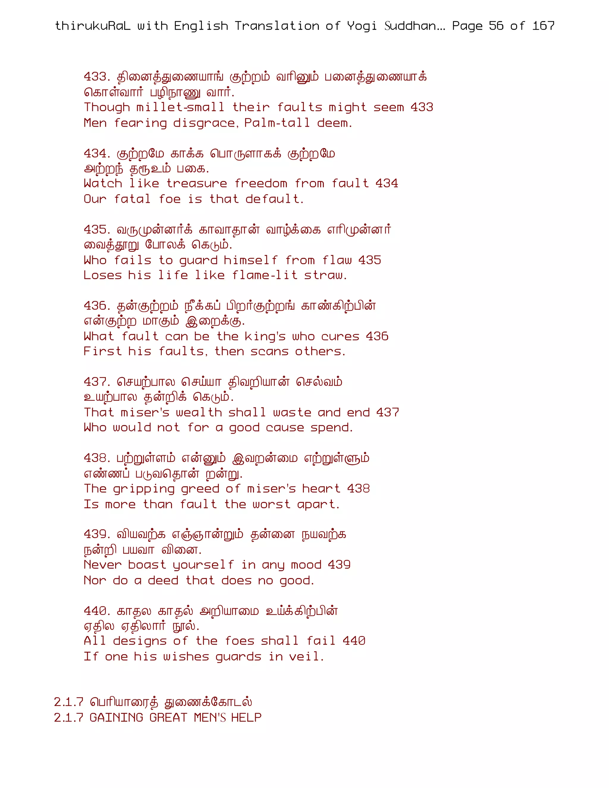 thirukuRaL with English Translation of Yogi Suddhanantha Bharathiar
                                                   ... Page 56 of 167



    433. ¾¢¨ÉòÐ¨½Â¡í ÌüÈõ Å¡¢Ûõ À¨ÉòÐ ¨½Â¡ì
    ¦¸¡ûÅ¡÷ ÀÆ¢¿¡Ï Å¡÷.
    Though millet-small their faults might seem 433
    Men fearing disgrace, Palm-tall deem.

    434. ÌüÈ§Á ¸¡ì¸ ¦À¡ÕÇ¡¸ì ÌüÈ§Á
    «üÈó ¾å¯õ À¨¸.
    Watch like treasure freedom from fault 434
    Our fatal foe is that default.

    435. ÅÕÓýÉ÷ì ¸¡Å¡¾¡ý Å¡úì¨¸ ±¡¢ÓýÉ ÷
    ¨ÅòàÚ §À¡Äì ¦¸Îõ.
    Who fails to guard himself from flaw 435
    Loses his life like flame-lit straw.

    436. ¾ýÌüÈõ ¿£ì¸ô À¢È÷ÌüÈí ¸¡ñ¸¢üÀ¢ý
    ±ýÌüÈ Á¡Ìõ þ¨ÈìÌ.
    What fault can be the king's who cures 436
    First his faults, then scans others.

    437. ¦ºÂüÀ¡Ä ¦ºöÂ¡ ¾¢ÅÈ¢Â¡ý ¦ºøÅõ
    ¯ÂüÀ¡Ä ¾ýÈ¢ì ¦¸Îõ.
    That miser's wealth shall waste and end 437
    Who would not for a good cause spend.

    438. ÀüÚûÇõ ±ýÛõ þÅÈý¨Á ±üÚûÙõ
    ±ñ½ô ÀÎÅ¦¾¡ý ÈýÚ.
    The gripping greed of miser's heart 438
    Is more than fault the worst apart.

    439. Å¢ÂÅü¸ ±ï»¡ýÚõ ¾ý¨É ¿ÂÅü¸
    ¿ýÈ¢ ÀÂÅ¡ Å¢¨É.
    Never boast yourself in any mood 439
    Nor do a deed that does no good.

    440. ¸¡¾Ä ¸¡¾ø «È¢Â¡¨Á ¯öì¸¢üÀ¢ý
    ²¾¢Ä ²¾¢Ä¡÷ áø.
    All designs of the foes shall fail 440
    If one his wishes guards in veil.


2.1.7 ¦À¡¢Â¡¨Ãò Ð¨½ì§¸¡¼ø
2.1.7 GAINING GREAT MEN'S HELP
 