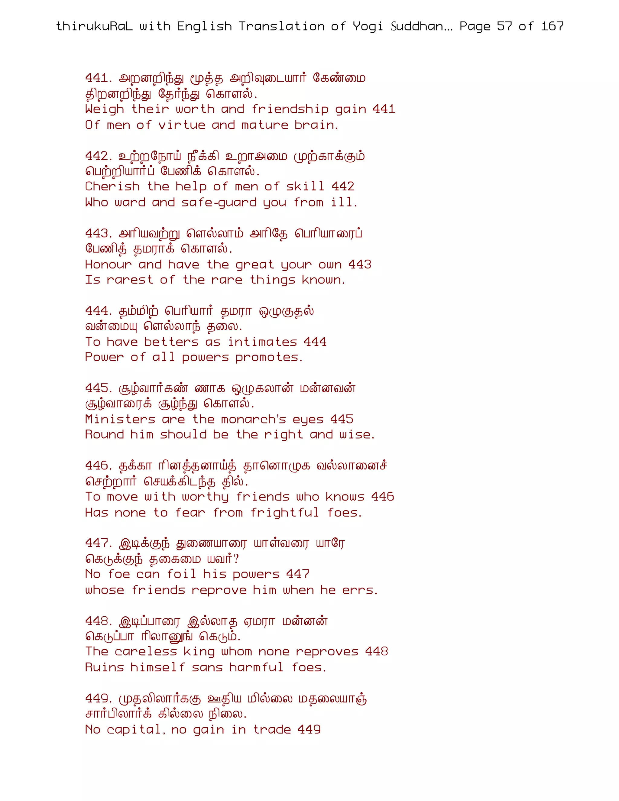 thirukuRaL with English Translation of Yogi Suddhanantha Bharathiar
                                                   ... Page 57 of 167



    441. «ÈÉÈ¢óÐ ãò¾ «È¢×¨¼Â¡÷ §¸ñ¨Á
    ¾¢ÈÉÈ¢óÐ §¾÷óÐ ¦¸¡Çø.
    Weigh their worth and friendship gain 441
    Of men of virtue and mature brain.

    442. ¯üÈ§¿¡ö ¿£ì¸¢ ¯È¡«¨Á Óü¸¡ìÌõ
    ¦ÀüÈ¢Â¡÷ô §À½¢ì ¦ ¸¡Çø.
    Cherish the help of men of skill 442
    Who ward and safe-guard you from ill.

    443. «¡¢ÂÅüÚ ¦ÇøÄ¡õ «¡¢§¾ ¦À¡¢Â¡¨Ãô
    §À½¢ò ¾ÁÃ¡ì ¦¸¡Çø.
    Honour and have the great your own 443
    Is rarest of the rare things known.

    444. ¾õÁ¢ü ¦À¡¢Â¡÷ ¾ÁÃ¡ ´ØÌ¾ø
    Åý¨ÁÔ ¦ÇøÄ¡ó ¾¨Ä.
    To have betters as intimates 444
    Power of all powers promotes.

    445. ÝúÅ¡÷¸ñ ½¡¸ ´Ø¸Ä¡ý ÁýÉÅý
    ÝúÅ¡¨Ãì ÝúóÐ ¦¸¡Çø.
    Ministers are the monarch's eyes 445
    Round him should be the right and wise.

    446. ¾ì¸¡ ¡¢Éò¾É¡öò ¾¡¦É¡Ø¸ ÅøÄ¡¨Éî
    ¦ºüÈ¡÷ ¦ºÂì¸¢¼ó¾ ¾¢ø.
    To move with worthy friends who knows 446
    Has none to fear from frightful foes.

    447. þÊìÌó Ð¨½Â¡¨Ã Â¡ûÅ¨Ã Â¡§Ã
    ¦¸ÎìÌó ¾¨¸¨Á ÂÅ÷?
    No foe can foil his powers 447
    whose friends reprove him when he errs.

    448. þÊôÀ¡¨Ã þøÄ¡¾ ²ÁÃ¡ ÁýÉý
    ¦¸ÎôÀ¡ ¡¢Ä¡Ûí ¦¸Îõ.
    The careless king whom none reproves 448
    Ruins himself sans harmful foes.

    449. Ó¾Ä¢Ä¡÷¸Ì °¾¢Â Á¢ø¨Ä Á¾¨ÄÂ¡ï
    º¡÷À¢Ä¡÷ì ¸¢ø¨Ä ¿¢¨Ä.
    No capital, no gain in trade 449
 