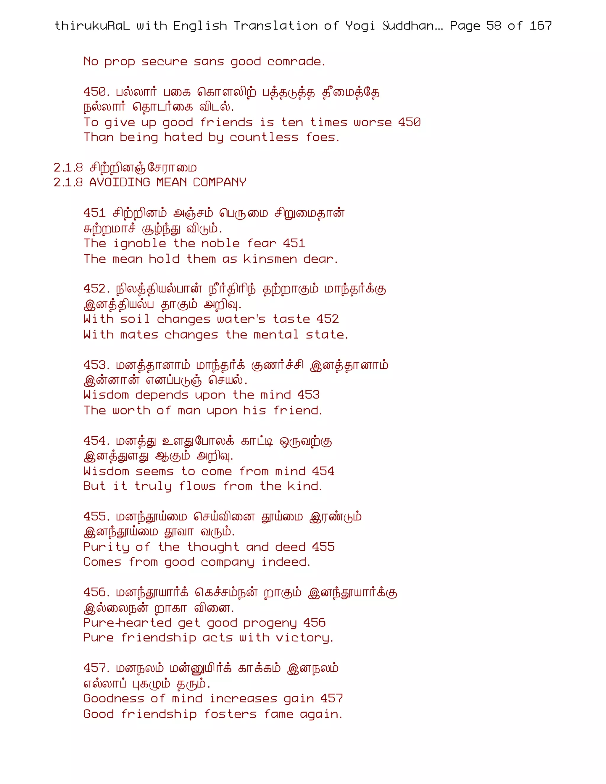 thirukuRaL with English Translation of Yogi Suddhanantha Bharathiar
                                                   ... Page 58 of 167


    No prop secure sans good comrade.

    450. ÀøÄ¡÷ À¨¸ ¦¸¡ÇÄ¢ü Àò¾Îò¾ ¾£¨Áò§¾
    ¿øÄ¡÷ ¦¾¡¼÷¨¸ Å¢¼ø.
    To give up good friends is ten times worse 450
    Than being hated by countless foes.

2.1.8 º¢üÈ¢Éï §ºÃ¡¨Á
2.1.8 AVOIDING MEAN COMPANY

    451 º¢üÈ¢Éõ «ïºõ ¦ÀÕ¨Á º¢Ú¨Á¾¡ý
    ÍüÈÁ¡î ÝúóÐ Å¢Îõ.
    The ignoble the noble fear 451
    The mean hold them as kinsmen dear.

    452. ¿¢Äò¾¢ÂøÀ¡ý ¿£÷¾¢¡¢ó ¾üÈ¡Ìõ Á¡ó¾÷ìÌ
    þÉò¾¢ÂøÀ ¾¡Ìõ «È¢×.
    With soil changes water's taste 452
    With mates changes the mental state.

    453. ÁÉò¾¡É¡õ Á¡ó¾÷ì Ì½÷îº¢ þÉò¾¡É¡õ
    þýÉ¡ý ±ÉôÀÎï ¦ºÂø.
    Wisdom depends upon the mind 453
    The worth of man upon his friend.

    454. ÁÉòÐ ¯ÇÐ§À¡Äì ¸¡ðÊ ´ÕÅüÌ
    þÉòÐÇÐ ¬Ìõ «È¢×.
    Wisdom seems to come from mind 454
    But it truly flows from the kind.

    455. ÁÉóàö¨Á ¦ºöÅ¢¨É àö¨Á þÃñÎõ
    þÉóàö¨Á àÅ¡ ÅÕõ.
    Purity of the thought and deed 455
    Comes from good company indeed.

    456. ÁÉóàÂ¡÷ì ¦¸îºõ¿ý È¡Ìõ þÉóàÂ¡÷ìÌ
    þø¨Ä¿ý È¡¸¡ Å¢¨É.
    Pure-hearted get good progeny 456
    Pure friendship acts with victory.

    457. ÁÉ¿Äõ ÁýÛÂ¢ ÷ì ¸¡ì¸õ þÉ¿Äõ
    ±øÄ¡ô Ò¸Øõ ¾Õõ.
    Goodness of mind increases gain 457
    Good friendship fosters fame again.
 