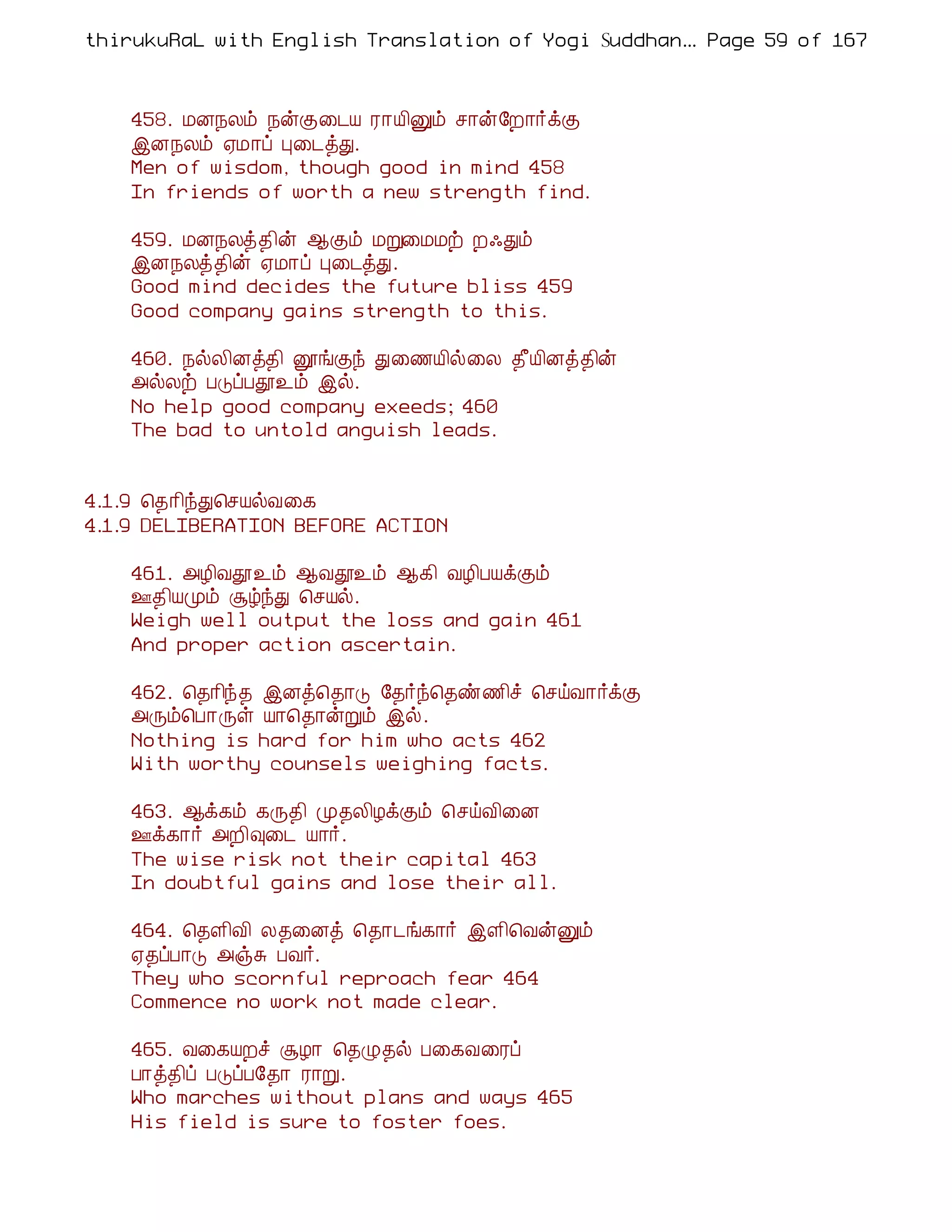 thirukuRaL with English Translation of Yogi Suddhanantha Bharathiar
                                                   ... Page 59 of 167



    458. ÁÉ¿Äõ ¿ýÌ¨¼Â Ã¡Â¢Ûõ º¡ý§È¡÷ìÌ
    þÉ¿Äõ ²Á¡ô Ò¨¼òÐ.
    Men of wisdom, though good in mind 458
    In friends of worth a new strength find.

    459. ÁÉ¿Äò¾¢ý ¬Ìõ ÁÚ¨ÁÁü È·Ðõ
    þÉ¿Äò¾¢ý ²Á¡ô Ò¨¼òÐ.
    Good mind decides the future bliss 459
    Good company gains strength to this.

    460. ¿øÄ¢Éò¾¢ ëíÌó Ð¨½Â¢ø¨Ä ¾£Â¢Éò¾¢ý
    «øÄü ÀÎôÀà¯õ þø.
    No help good company exeeds; 460
    The bad to untold anguish leads.


4.1.9 ¦¾¡¢óÐ¦ºÂøÅ¨¸
4.1.9 DELIBERATION BEFORE ACTION

    461. «Æ¢Åà¯õ ¬Åà¯õ ¬¸¢ ÅÆ¢ÀÂìÌõ
    °¾¢ÂÓõ ÝúóÐ ¦ºÂø.
    Weigh well output the loss and gain 461
    And proper action ascertain.

    462. ¦¾¡¢ó¾ þÉò¦¾¡Î §¾÷ó¦¾ñ½¢î ¦ºöÅ¡÷ìÌ
    «Õõ¦À¡Õû Â¡¦¾¡ýÚõ þø.
    Nothing is hard for him who acts 462
    With worthy counsels weighing facts.

    463. ¬ì¸õ ¸Õ¾¢ Ó¾Ä¢ÆìÌõ ¦ºöÅ¢¨É
    °ì¸¡÷ «È¢×¨¼ Â¡÷.
    The wise risk not their capital 463
    In doubtful gains and lose their all.

    464. ¦¾Ç¢Å¢ Ä¾¨Éò ¦¾¡¼í¸¡÷ þÇ¢¦ÅýÛõ
    ²¾ôÀ¡Î «ïÍ ÀÅ÷.
    They who scornful reproach fear 464
    Commence no work not made clear.

    465. Å¨¸ÂÈî ÝÆ¡ ¦¾Ø¾ø À¨¸Å¨Ãô
    À¡ò¾¢ô ÀÎôÀ§¾¡ Ã¡Ú.
    Who marches without plans and ways 465
    His field is sure to foster foes.
 