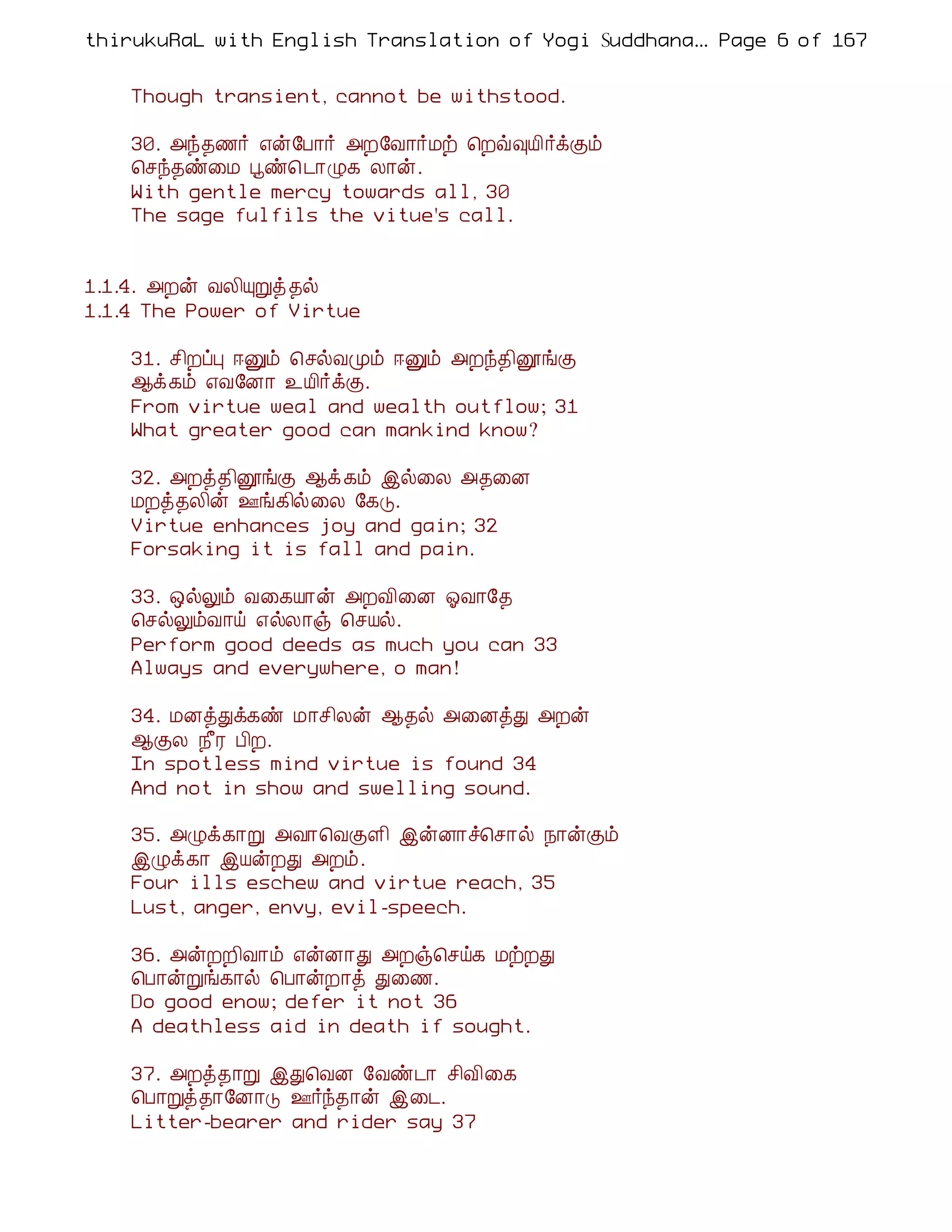 thirukuRaL with English Translation of Yogi Suddhanantha Bharathiar
                                                    ... Page 6 of 167


    Though transient, cannot be withstood.

    30. «ó¾½÷ ±ý§À¡÷ «È§Å¡÷Áü ¦Èù×Â¢÷ìÌõ
    ¦ºó¾ñ¨Á âñ¦ ¼¡Ø¸ Ä¡ý.
    With gentle mercy towards all, 30
    The sage fulfils the vitue's call.


1.1.4. «Èý ÅÄ¢ÔÚò ¾ø
1.1.4 The Power of Virtue

    31. º¢ÈôÒ ®Ûõ ¦ºøÅÓõ ®Ûõ «Èó¾¢ëíÌ
    ¬ì¸õ ±Å§É¡ ¯Â¢÷ìÌ.
    From virtue weal and wealth outflow; 31
    What greater good can mankind know?

    32. «Èò¾¢ëíÌ ¬ì ¸õ þø¨Ä «¾¨É
    ÁÈò¾Ä¢ý °í¸¢ø¨Ä §¸Î.
    Virtue enhances joy and gain; 32
    Forsaking it is fall and pain.

    33. ´øÖõ Å¨¸Â¡ý «ÈÅ¢¨É µÅ¡§¾
    ¦ºøÖõÅ¡ö ±øÄ¡ï ¦ºÂø.
    Perform good deeds as much you can 33
    Always and everywhere, o man!

    34. ÁÉòÐì¸ñ Á¡º¢Äý ¬¾ø «¨ÉòÐ «Èý
    ¬ÌÄ ¿£Ã À¢È.
    In spotless mind virtue is found 34
    And not in show and swelling sound.

    35. «Øì¸¡Ú «Å¡¦ÅÌÇ¢ þýÉ¡î¦º¡ø ¿¡ýÌõ
    þØì¸¡ þÂýÈÐ «Èõ.
    Four ills eschew and virtue reach, 35
    Lust, anger, envy, evil-speech.

    36. «ýÈÈ¢Å¡õ ±ýÉ¡Ð «Èï¦ºö¸ ÁüÈÐ
    ¦À¡ýÚí¸¡ø ¦À¡ýÈ¡ò Ð¨½.
    Do good enow; defer it not 36
    A deathless aid in death if sought.

    37. «Èò¾¡Ú þÐ¦ÅÉ §Åñ¼¡ º¢Å¢¨¸
    ¦À¡Úò¾¡§É¡Î °÷ó¾¡ý þ¨¼.
    Litter-bearer and rider say 37
 