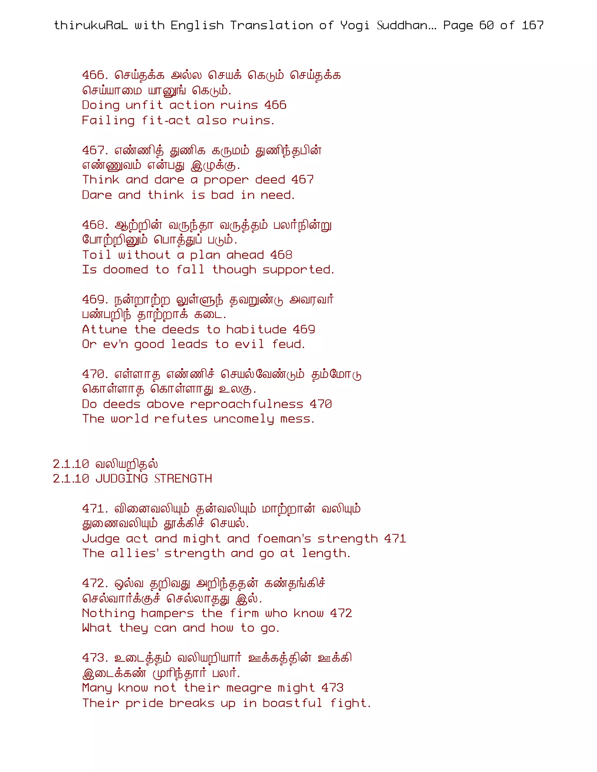 thirukuRaL with English Translation of Yogi Suddhanantha Bharathiar
                                                   ... Page 60 of 167



    466. ¦ºö¾ì¸ «øÄ ¦ºÂì ¦¸Îõ ¦ºö¾ì¸
    ¦ºöÂ¡¨Á Â¡Ûí ¦¸Îõ.
    Doing unfit action ruins 466
    Failing fit-act also ruins.

    467. ±ñ½¢ò Ð½¢¸ ¸ÕÁõ Ð½¢ó¾À¢ý
    ±ñÏÅõ ±ýÀÐ þØìÌ.
    Think and dare a proper deed 467
    Dare and think is bad in need.

    468. ¬üÈ¢ý ÅÕó¾¡ ÅÕò¾õ ÀÄ÷¿¢ýÚ
    §À¡üÈ¢Ûõ ¦À¡òÐô ÀÎõ.
    Toil without a plan ahead 468
    Is doomed to fall though supported.

    469. ¿ýÈ¡üÈ ÖûÙó ¾ÅÚñÎ «ÅÃÅ÷
    ÀñÀÈ¢ó ¾¡üÈ¡ì ¸¨¼.
    Attune the deeds to habitude 469
    Or ev'n good leads to evil feud.

    470. ±ûÇ¡¾ ±ñ½¢î ¦ºÂø§ÅñÎõ ¾õ§Á¡Î
    ¦¸¡ûÇ¡¾ ¦¸¡ûÇ¡Ð ¯ÄÌ.
    Do deeds above reproachfulness 470
    The world refutes uncomely mess.


2.1.10 ÅÄ¢ÂÈ¢¾ø
2.1.10 JUDGING STRENGTH

    471. Å¢¨ÉÅÄ¢Ôõ ¾ýÅÄ¢Ôõ Á¡üÈ¡ý ÅÄ¢Ôõ
    Ð¨½ÅÄ¢Ôõ àì¸¢î ¦ºÂø.
    Judge act and might and foeman's strength 471
    The allies' strength and go at length.

    472. ´øÅ ¾È¢ÅÐ «È¢ó¾¾ý ¸ñ¾í¸¢î
    ¦ºøÅ¡÷ìÌî ¦ºøÄ¡¾Ð þø.
    Nothing hampers the firm who know 472
    What they can and how to go.

    473. ¯¨¼ò¾õ ÅÄ¢ÂÈ¢Â¡÷ °ì¸ò¾¢ý °ì¸¢
    þ¨¼ì¸ñ Ó¡¢ó¾¡÷ ÀÄ÷.
    Many know not their meagre might 473
    Their pride breaks up in boastful fight.
 