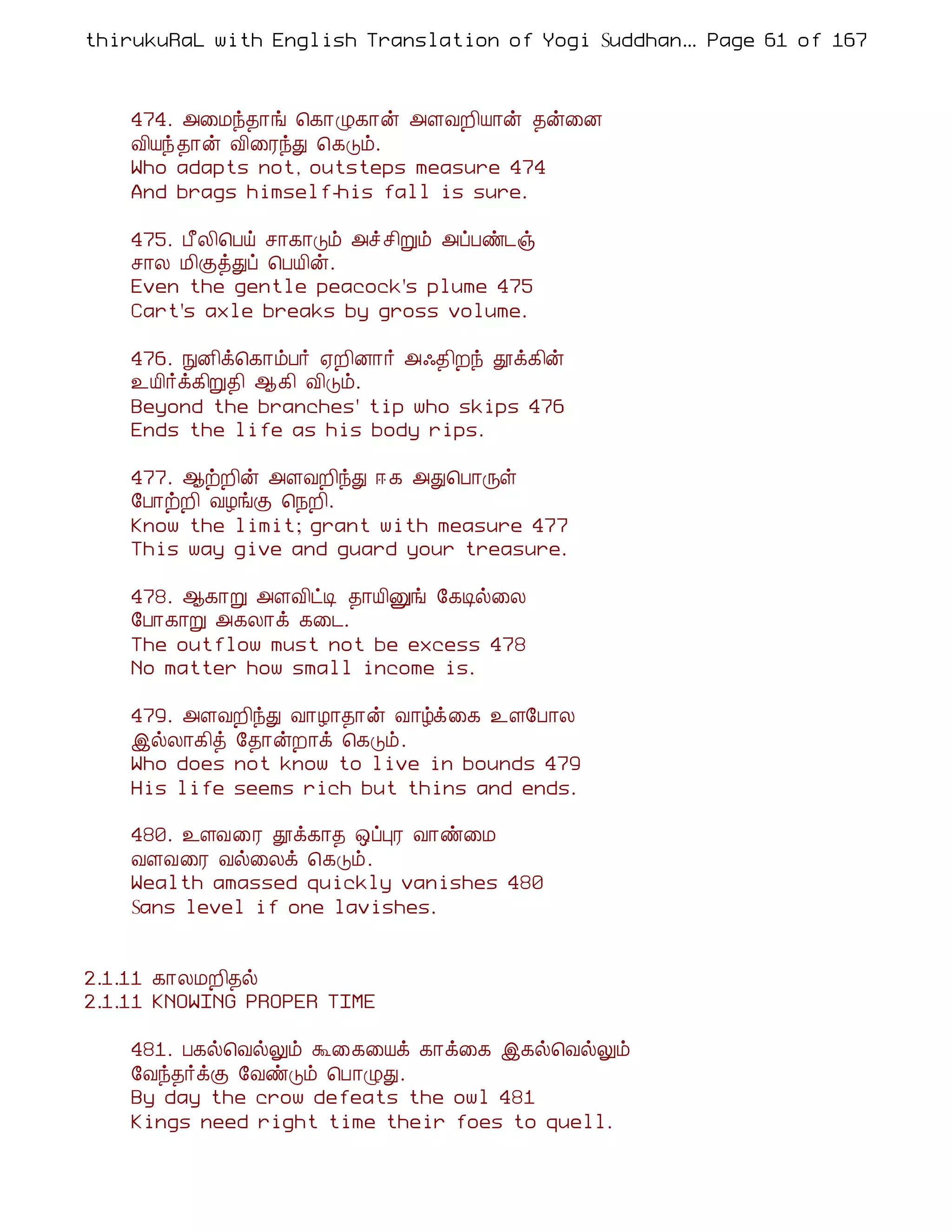 thirukuRaL with English Translation of Yogi Suddhanantha Bharathiar
                                                   ... Page 61 of 167



    474. «¨Áó¾¡í ¦¸¡Ø¸¡ý «ÇÅÈ¢Â¡ý ¾ý¨É
    Å¢Âó¾¡ý Å¢¨ÃóÐ ¦¸Îõ.
    Who adapts not, outsteps measure 474
    And brags himself-his fall is sure.

    475. À£Ä¢¦Àö º¡¸¡Îõ «î º¢Úõ «ôÀñ¼ï
    º¡Ä Á¢ÌòÐô ¦ÀÂ¢ý.
    Even the gentle peacock's plume 475
    Cart's axle breaks by gross volume.

    476. ÑÉ¢ì¦¸¡õÀ÷ ²È¢É¡÷ «·¾¢Èó àì¸¢ý
    ¯Â¢÷ì¸¢Ú¾¢ ¬¸¢ Å¢Îõ.
    Beyond the branches' tip who skips 476
    Ends the life as his body rips.

    477. ¬üÈ¢ý «ÇÅÈ¢óÐ ® ¸ «Ð¦À¡Õû
    §À¡üÈ¢ ÅÆíÌ ¦¿È¢.
    Know the limit; grant with measure 477
    This way give and guard your treasure.

    478. ¬¸¡Ú «ÇÅ¢ðÊ ¾¡Â¢Ûí §¸Êø¨Ä
    §À¡¸¡Ú «¸Ä¡ì ¸¨¼.
    The outflow must not be excess 478
    No matter how small income is.

    479. «ÇÅÈ¢óÐ Å¡Æ¡¾¡ý Å¡úì¨¸ ¯Ç§À¡Ä
    þøÄ¡¸¢ò §¾¡ýÈ¡ì ¦¸Îõ.
    Who does not know to live in bounds 479
    His life seems rich but thins and ends.

    480. ¯ÇÅ¨Ã àì¸¡¾ ´ôÒÃ Å¡ñ¨Á
    ÅÇÅ¨Ã Åø¨Äì ¦¸Îõ.
    Wealth amassed quickly vanishes 480
    Sans level if one lavishes.


2.1.11 ¸¡ÄÁÈ¢¾ø
2.1.11 KNOWING PROPER TIME

    481. À¸ø¦ÅøÖõ Ü¨¸¨Âì ¸¡ì¨¸ þ¸ø¦ÅøÖõ
    §Åó¾÷ìÌ §ÅñÎõ ¦À¡ØÐ.
    By day the crow defeats the owl 481
    Kings need right time their foes to quell.
 