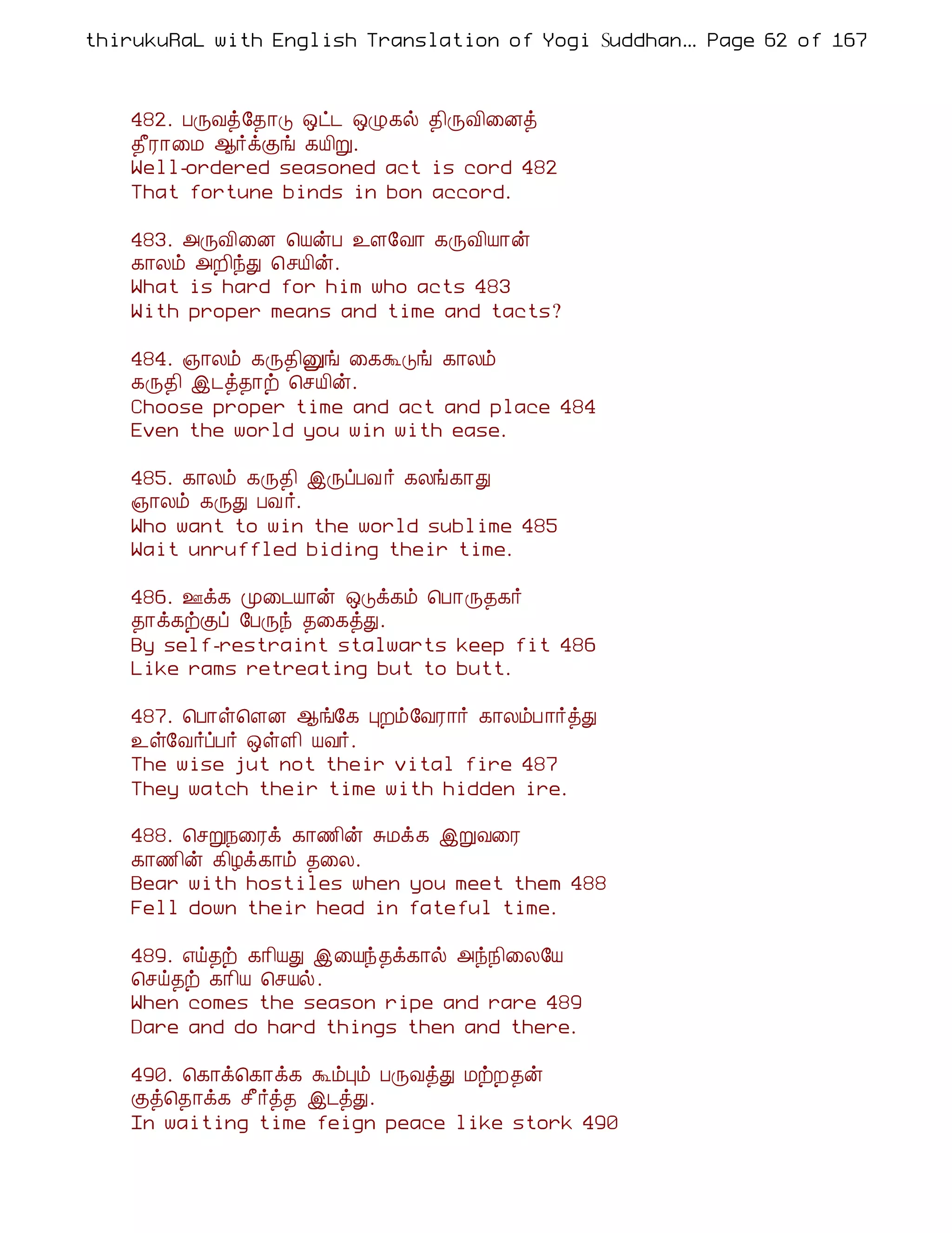 thirukuRaL with English Translation of Yogi Suddhanantha Bharathiar
                                                   ... Page 62 of 167



    482. ÀÕÅò§¾¡Î ´ð¼ ´Ø¸ø ¾¢ÕÅ¢¨Éò
    ¾£Ã¡¨Á ¬÷ìÌí ¸Â¢Ú.
    Well-ordered seasoned act is cord 482
    That fortune binds in bon accord.

    483. «ÕÅ¢¨É ¦ÂýÀ ¯Ç§Å¡ ¸ÕÅ¢Â¡ý
    ¸¡Äõ «È¢óÐ ¦ºÂ¢ý.
    What is hard for him who acts 483
    With proper means and time and tacts?

    484. »¡Äõ ¸Õ¾¢Ûí ¨¸ÜÎí ¸¡Äõ
    ¸Õ¾¢ þ¼ò¾¡ü ¦ºÂ¢ý.
    Choose proper time and act and place 484
    Even the world you win with ease.

    485. ¸¡Äõ ¸Õ¾¢ þÕôÀÅ ÷ ¸Äí¸¡Ð
    »¡Äõ ¸ÕÐ ÀÅ ÷.
    Who want to win the world sublime 485
    Wait unruffled biding their time.

    486. °ì¸ Ó¨¼Â¡ý ´Îì¸õ ¦À¡Õ¾¸÷
    ¾¡ì¸üÌô §ÀÕó ¾¨¸òÐ.
    By self-restraint stalwarts keep fit 486
    Like rams retreating but to butt.

    487. ¦À¡û¦ÇÉ ¬í§¸ ÒÈõ§ÅÃ¡÷ ¸¡ÄõÀ¡÷òÐ
    ¯û§Å÷ôÀ÷ ´ûÇ¢ ÂÅ÷.
    The wise jut not their vital fire 487
    They watch their time with hidden ire.

    488. ¦ºÚ¿¨Ãì ¸¡½¢ý ÍÁì¸ þÚÅ¨Ã
    ¸¡½¢ý ¸¢Æì¸¡õ ¾¨Ä.
    Bear with hostiles when you meet them 488
    Fell down their head in fateful time.

    489. ±ö¾ü ¸¡¢ÂÐ þ¨Âó¾ì¸¡ø «ó¿¢¨Ä§Â
    ¦ºö¾ü ¸¡¢Â ¦ºÂø.
    When comes the season ripe and rare 489
    Dare and do hard things then and there.

    490. ¦¸¡ì¦¸¡ì¸ ÜõÒõ ÀÕÅòÐ ÁüÈ¾ý
    Ìò¦¾¡ì¸ º£÷ò¾ þ¼òÐ.
    In waiting time feign peace like stork 490
 