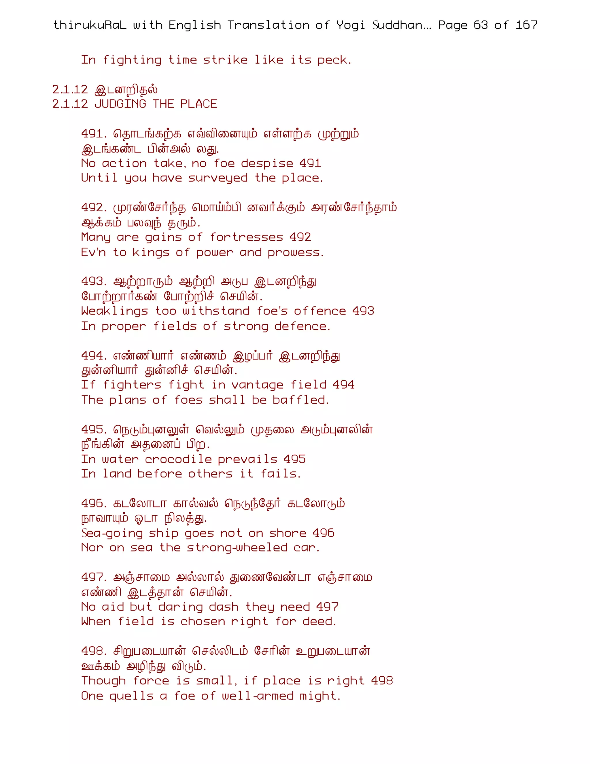 thirukuRaL with English Translation of Yogi Suddhanantha Bharathiar
                                                   ... Page 63 of 167


    In fighting time strike like its peck.

2.1.12 þ¼ÉÈ¢¾ø
2.1.12 JUDGING THE PLACE

    491. ¦¾¡¼í¸ü¸ ±ùÅ¢¨ÉÔõ ±ûÇü¸ ÓüÚõ
    þ¼í¸ñ¼ À¢ý«ø ÄÐ.
    No action take, no foe despise 491
    Until you have surveyed the place.

    492. ÓÃñ§º÷ó¾ ¦Á¡öõÀ¢ ÉÅ÷ìÌõ «Ãñ§º÷ó¾¡õ
    ¬ì¸õ ÀÄ×ó ¾Õõ.
    Many are gains of fortresses 492
    Ev'n to kings of power and prowess.

    493. ¬üÈ¡Õõ ¬üÈ¢ «ÎÀ þ¼ÉÈ¢óÐ
    §À¡üÈ¡÷¸ñ §À¡üÈ¢î ¦ºÂ¢ý.
    Weaklings too withstand foe's offence 493
    In proper fields of strong defence.

    494. ±ñ½¢Â¡÷ ±ñ½õ þÆôÀ÷ þ¼ÉÈ¢óÐ
    ÐýÉ¢Â¡÷ ÐýÉ¢î ¦ºÂ¢ý.
    If fighters fight in vantage field 494
    The plans of foes shall be baffled.

    495. ¦¿ÎõÒÉÖû ¦ÅøÖõ Ó¾¨Ä «ÎõÒÉÄ¢ý
    ¿£í¸¢ý «¾¨Éô À¢È.
    In water crocodile prevails 495
    In land before others it fails.

    496. ¸¼§Ä¡¼¡ ¸¡øÅø ¦¿Îó§¾÷ ¸¼§Ä¡Îõ
    ¿¡Å¡Ôõ µ¼¡ ¿¢ÄòÐ.
    Sea-going ship goes not on shore 496
    Nor on sea the strong-wheeled car.

    497. «ïº¡¨Á «øÄ¡ø Ð¨½§Åñ¼¡ ±ïº¡¨Á
    ±ñ½¢ þ¼ò¾¡ý ¦ºÂ¢ý.
    No aid but daring dash they need 497
    When field is chosen right for deed.

    498. º¢ÚÀ¨¼Â¡ý ¦ºøÄ¢¼õ §º¡¢ý ¯ÚÀ¨¼Â¡ý
    °ì¸õ «Æ¢óÐ Å¢Îõ.
    Though force is small, if place is right 498
    One quells a foe of well-armed might.
 