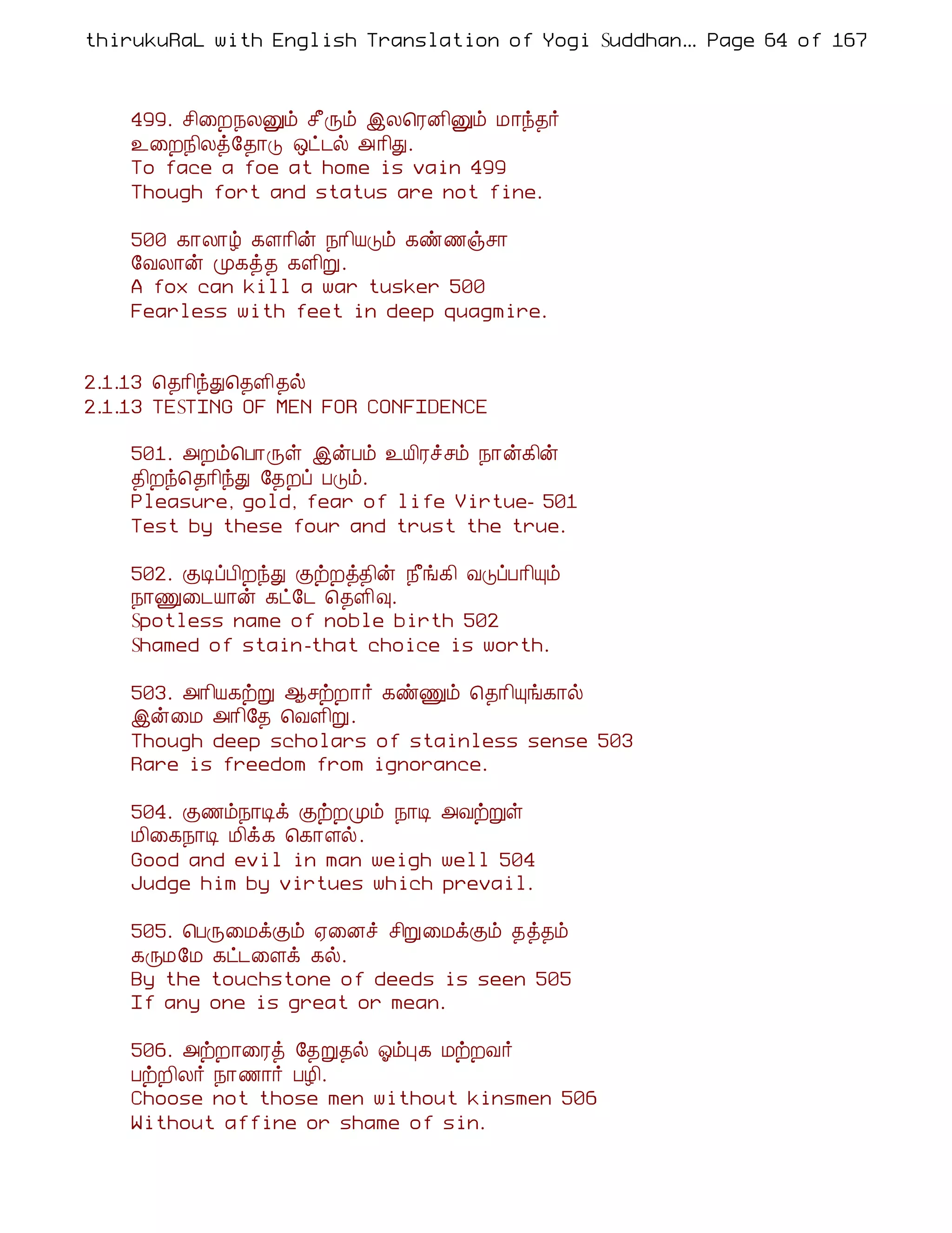 thirukuRaL with English Translation of Yogi Suddhanantha Bharathiar
                                                   ... Page 64 of 167



    499. º¢¨È¿ÄÛõ º£Õõ þÄ¦ÃÉ¢Ûõ Á¡ó¾÷
    ¯¨È¿¢Äò§¾¡Î ´ð¼ø «¡¢Ð.
    To face a foe at home is vain 499
    Though fort and status are not fine.

    500 ¸¡Ä¡ú ¸Ç¡¢ý ¿¡¢ÂÎõ ¸ñ½ïº¡
    §ÅÄ¡ý Ó¸ò¾ ¸Ç¢Ú.
    A fox can kill a war tusker 500
    Fearless with feet in deep quagmire.


2.1.13 ¦¾¡¢óÐ¦¾Ç¢¾ø
2.1.13 TESTING OF MEN FOR CONFIDENCE

    501. «Èõ¦À¡Õû þýÀõ ¯Â¢Ãîºõ ¿¡ý¸¢ý
    ¾¢Èó¦¾¡¢óÐ §¾Èô ÀÎõ.
    Pleasure, gold, fear of life Virtue- 501
    Test by these four and trust the true.

    502. ÌÊôÀ¢ÈóÐ ÌüÈò¾¢ý ¿£í¸¢ ÅÎôÀ¡¢Ôõ
    ¿¡Ï¨¼Â¡ý ¸ð§¼ ¦¾Ç¢×.
    Spotless name of noble birth 502
    Shamed of stain-that choice is worth.

    503. «¡¢Â¸üÚ ¬ºüÈ¡÷ ¸ñÏõ ¦¾¡¢Ôí¸¡ø
    þý¨Á «¡¢§¾ ¦ÅÇ¢Ú.
    Though deep scholars of stainless sense 503
    Rare is freedom from ignorance.

    504. Ì½õ¿¡Êì ÌüÈÓõ ¿¡Ê «ÅüÚû
    Á¢¨¸¿¡Ê Á¢ì¸ ¦¸¡Çø.
    Good and evil in man weigh well 504
    Judge him by virtues which prevail.

    505. ¦ÀÕ¨ÁìÌõ ²¨Éî º¢Ú¨ÁìÌõ ¾ò¾õ
    ¸ÕÁ§Á ¸ð¼¨Çì ¸ø.
    By the touchstone of deeds is seen 505
    If any one is great or mean.

    506. «üÈ¡¨Ãò §¾Ú¾ø µõÒ¸ ÁüÈÅ÷
    ÀüÈ¢Ä÷ ¿¡½¡÷ ÀÆ¢.
    Choose not those men without kinsmen 506
    Without affine or shame of sin.
 