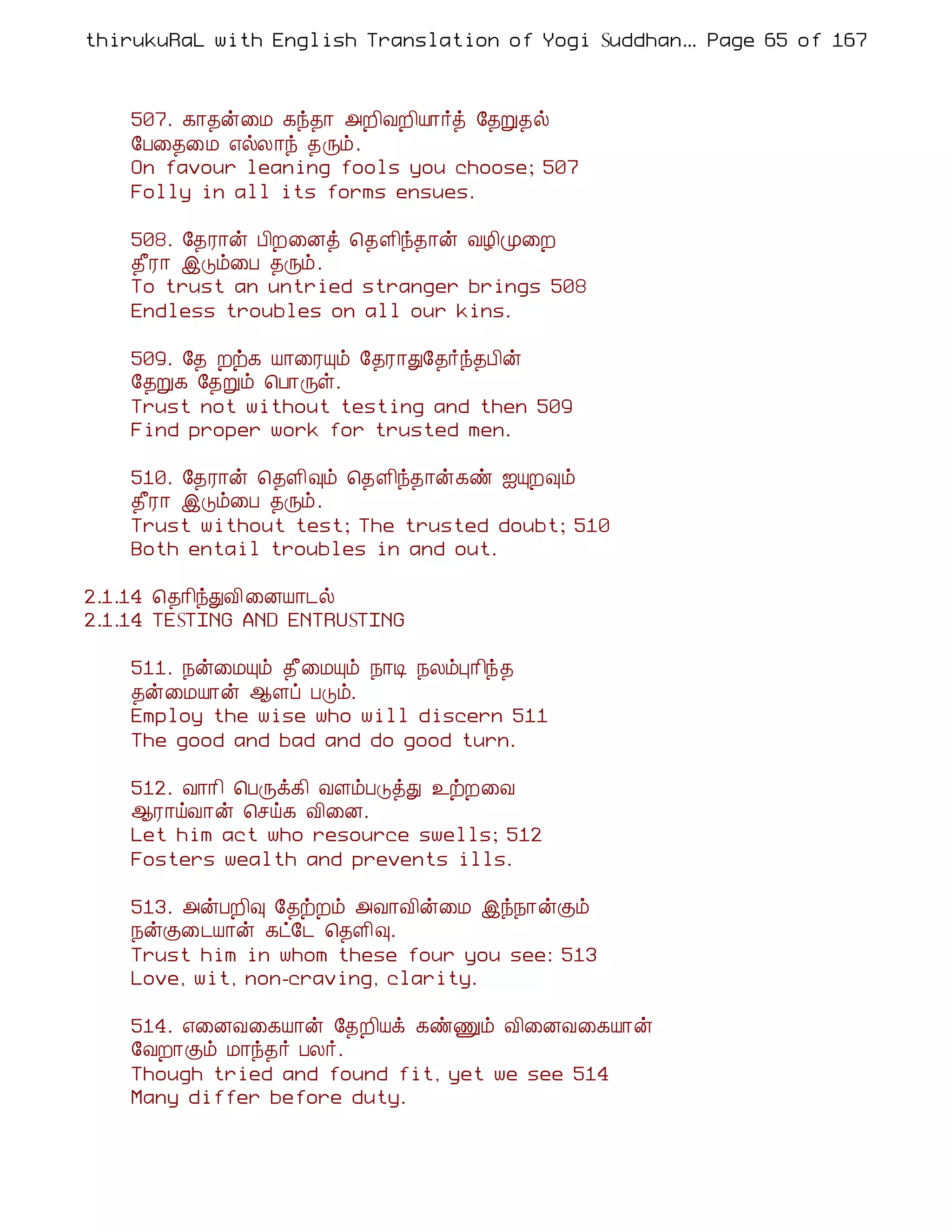 thirukuRaL with English Translation of Yogi Suddhanantha Bharathiar
                                                   ... Page 65 of 167



    507. ¸¡¾ý¨Á ¸ó¾¡ «È¢ÅÈ¢Â¡÷ò §¾Ú¾ø
    §À¨¾¨Á ±øÄ¡ó ¾Õõ.
    On favour leaning fools you choose; 507
    Folly in all its forms ensues.

    508. §¾Ã¡ý À¢È¨Éò ¦¾Ç¢ó¾¡ý ÅÆ¢Ó¨È
    ¾£Ã¡ þÎõ¨À ¾Õõ.
    To trust an untried stranger brings 508
    Endless troubles on all our kins.

    509. §¾ Èü¸ Â¡¨ÃÔõ §¾Ã¡Ð§¾÷ó¾À¢ý
    §¾Ú¸ §¾Úõ ¦À¡Õû.
    Trust not without testing and then 509
    Find proper work for trusted men.

    510. §¾Ã¡ý ¦¾Ç¢×õ ¦¾Ç¢ó¾¡ý¸ñ ³ÔÈ×õ
    ¾£Ã¡ þÎõ¨À ¾Õõ.
    Trust without test; The trusted doubt; 510
    Both entail troubles in and out.

2.1.14 ¦¾¡¢óÐÅ¢ ¨ÉÂ¡¼ø
2.1.14 TESTING AND ENTRUSTING

    511. ¿ý¨ÁÔõ ¾£¨ÁÔõ ¿¡Ê ¿ÄõÒ¡¢ó¾
    ¾ý¨ÁÂ¡ý ¬Çô ÀÎõ.
    Employ the wise who will discern 511
    The good and bad and do good turn.

    512. Å¡¡¢ ¦ÀÕì¸¢ ÅÇõÀÎòÐ ¯üÈ¨Å
    ¬Ã¡öÅ¡ý ¦ºö¸ Å¢¨É.
    Let him act who resource swells; 512
    Fosters wealth and prevents ills.

    513. «ýÀÈ¢× §¾üÈõ «Å¡Å¢ý¨Á þó¿¡ýÌõ
    ¿ýÌ¨¼Â¡ý ¸ð§¼ ¦¾Ç¢×.
    Trust him in whom these four you see: 513
    Love, wit, non-craving, clarity.

    514. ±¨ÉÅ¨¸Â¡ý §¾È¢Âì ¸ñÏõ Å¢¨ÉÅ¨¸Â¡ý
    §ÅÈ¡Ìõ Á¡ó¾÷ ÀÄ÷.
    Though tried and found fit, yet we see 514
    Many differ before duty.
 