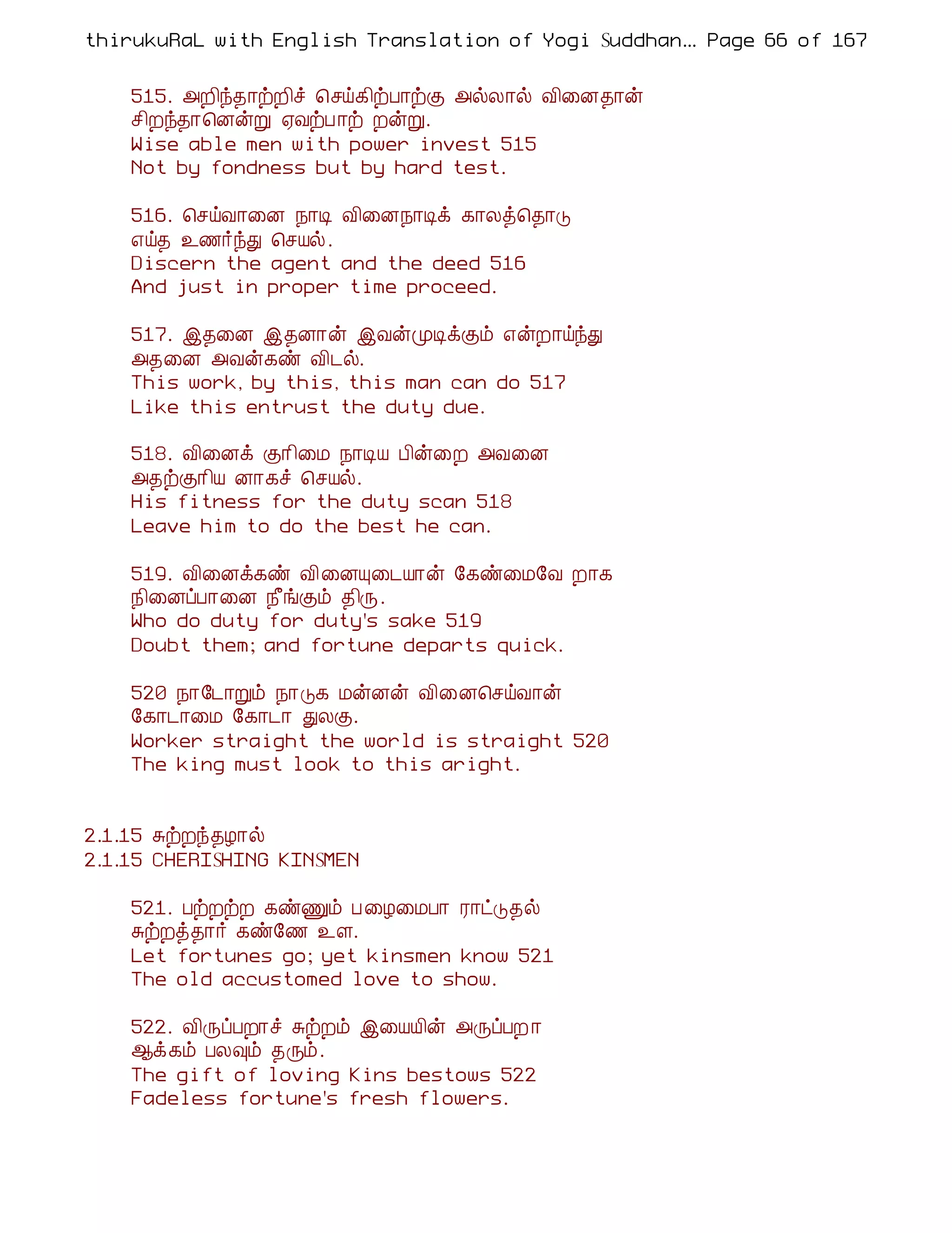 thirukuRaL with English Translation of Yogi Suddhanantha Bharathiar
                                                   ... Page 66 of 167


    515. «È¢ó¾¡üÈ¢î ¦ºö¸¢üÀ¡üÌ «øÄ¡ø Å¢¨É¾¡ý
    º¢Èó¾¡¦ÉýÚ ²ÅüÀ ¡ü ÈýÚ.
    Wise able men with power invest 515
    Not by fondness but by hard test.

    516. ¦ºöÅ¡¨É ¿¡Ê Å¢¨É¿¡Êì ¸¡Äò¦¾¡Î
    ±ö¾ ¯½÷óÐ ¦ºÂø.
    Discern the agent and the deed 516
    And just in proper time proceed.

    517. þ¾¨É þ¾É¡ý þÅýÓÊìÌõ ±ýÈ¡öóÐ
    «¾¨É «Åý¸ñ Å¢¼ø.
    This work, by this, this man can do 517
    Like this entrust the duty due.

    518. Å¢¨Éì Ì¡¢¨Á ¿¡ÊÂ À¢ý¨È «Å¨É
    «¾üÌ¡¢Â É¡¸î ¦ºÂø.
    His fitness for the duty scan 518
    Leave him to do the best he can.

    519. Å¢¨Éì¸ñ Å¢¨ÉÔ¨¼Â¡ý §¸ñ¨Á§Å È¡¸
    ¿¢¨ÉôÀ¡¨É ¿£íÌõ ¾¢Õ.
    Who do duty for duty's sake 519
    Doubt them; and fortune departs quick.

    520 ¿¡§¼¡Úõ ¿¡Î¸ ÁýÉý Å¢¨É¦ºöÅ¡ý
    §¸¡¼¡¨Á §¸¡¼¡ ÐÄÌ.
    Worker straight the world is straight 520
    The king must look to this aright.


2.1.15 ÍüÈó¾Æ¡ø
2.1.15 CHERISHING KINSMEN

    521. ÀüÈüÈ ¸ñÏõ À ¨Æ¨ÁÀ¡ Ã¡ðÎ¾ø
    ÍüÈò¾¡÷ ¸ñ§½ ¯Ç.
    Let fortunes go; yet kinsmen know 521
    The old accustomed love to show.

    522. Å¢ÕôÀÈ¡î ÍüÈõ þ¨ÂÂ¢ý «ÕôÀÈ ¡
    ¬ì¸õ ÀÄ×õ ¾Õõ.
    The gift of loving Kins bestows 522
    Fadeless fortune's fresh flowers.
 