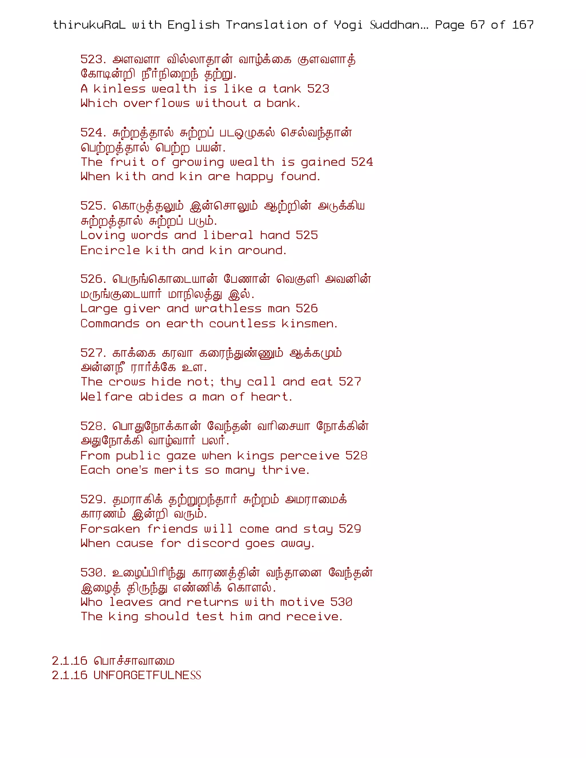 thirukuRaL with English Translation of Yogi Suddhanantha Bharathiar
                                                   ... Page 67 of 167


    523. «ÇÅÇ¡ Å¢øÄ¡¾¡ý Å¡úì¨¸ ÌÇÅÇ¡ò
    §¸¡ÊýÈ¢ ¿£÷¿¢¨Èó ¾üÚ.
    A kinless wealth is like a tank 523
    Which overflows without a bank.

    524. ÍüÈò¾¡ø ÍüÈô À¼´Ø¸ø ¦ºøÅó¾¡ý
    ¦ÀüÈò¾¡ø ¦ÀüÈ ÀÂý.
    The fruit of growing wealth is gained 524
    When kith and kin are happy found.

    525. ¦¸¡Îò¾Öõ þý¦º¡Öõ ¬üÈ¢ý «Îì¸¢Â
    ÍüÈò¾¡ø ÍüÈô ÀÎõ.
    Loving words and liberal hand 525
    Encircle kith and kin around.

    526. ¦ÀÕí¦¸¡¨¼Â¡ý §À½¡ý ¦ÅÌÇ¢ «ÅÉ¢ý
    ÁÕíÌ¨¼Â¡÷ Á¡¿¢ÄòÐ þø.
    Large giver and wrathless man 526
    Commands on earth countless kinsmen.

    527. ¸¡ì¨¸ ¸ÃÅ¡ ¸¨ÃóÐñÏõ ¬ì¸Óõ
    «ýÉ¿£ Ã¡÷ì§¸ ¯Ç.
    The crows hide not; thy call and eat 527
    Welfare abides a man of heart.

    528. ¦À¡Ð§¿¡ì¸¡ý §Åó¾ý Å¡¢¨ºÂ¡ §¿¡ì¸¢ý
    «Ð§¿¡ì¸¢ Å¡úÅ¡÷ ÀÄ÷.
    From public gaze when kings perceive 528
    Each one's merits so many thrive.

    529. ¾ÁÃ¡¸¢ì ¾üÚÈó¾¡÷ ÍüÈõ «ÁÃ¡¨Áì
    ¸¡Ã½õ þýÈ¢ ÅÕõ.
    Forsaken friends will come and stay 529
    When cause for discord goes away.

    530. ¯¨ÆôÀ¢¡¢óÐ ¸¡Ã½ò¾¢ý Åó¾¡¨É §Åó¾ý
    þ¨Æò ¾¢ÕóÐ ±ñ½¢ì ¦¸¡Çø.
    Who leaves and returns with motive 530
    The king should test him and receive.


2.1.16 ¦À¡îº¡Å¡¨Á
2.1.16 UNFORGETFULNESS
 