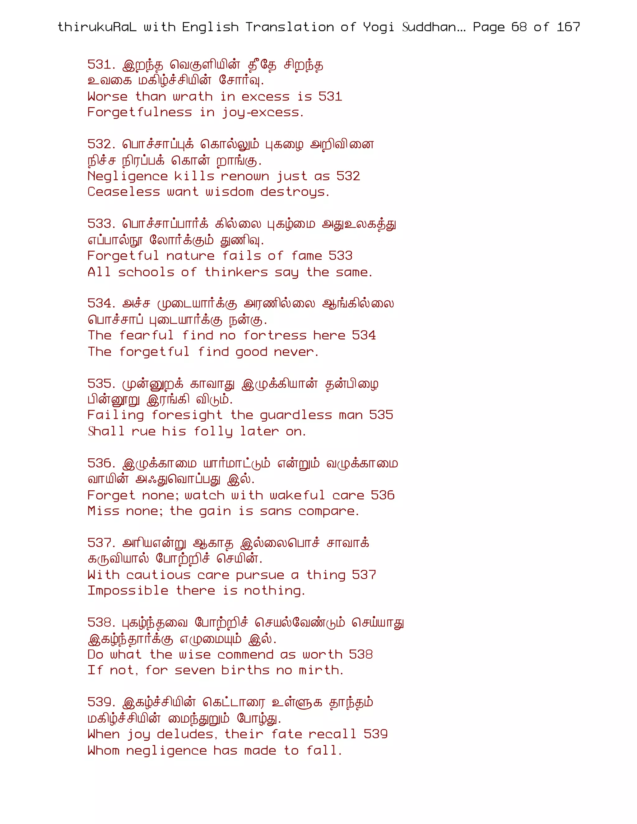 thirukuRaL with English Translation of Yogi Suddhanantha Bharathiar
                                                   ... Page 68 of 167


    531. þÈó¾ ¦ÅÌÇ¢Â¢ý ¾£§¾ º¢Èó¾
    ¯Å¨¸ Á¸¢úîº¢Â¢ý §º¡÷×.
    Worse than wrath in excess is 531
    Forgetfulness in joy-excess.

    532. ¦À¡îº¡ôÒì ¦¸¡øÖõ Ò¸¨Æ «È¢Å¢ ¨É
    ¿¢îº ¿¢ÃôÀì ¦¸¡ý È¡íÌ.
    Negligence kills renown just as 532
    Ceaseless want wisdom destroys.

    533. ¦À¡îº¡ôÀ¡÷ì ¸¢ø¨Ä Ò¸ú¨Á «Ð¯Ä¸òÐ
    ±ôÀ¡øá §Ä¡÷ìÌõ Ð½¢×.
    Forgetful nature fails of fame 533
    All schools of thinkers say the same.

    534. «îº Ó¨¼Â¡÷ìÌ «Ã½¢ø¨Ä ¬í¸¢ø¨Ä
    ¦À¡îº¡ô Ò¨¼Â¡÷ìÌ ¿ýÌ.
    The fearful find no fortress here 534
    The forgetful find good never.

    535. ÓýÛÈì ¸¡Å¡Ð þØì¸¢Â¡ý ¾ýÀ¢¨Æ
    À¢ýëÚ þÃí¸¢ Å¢Îõ.
    Failing foresight the guardless man 535
    Shall rue his folly later on.

    536. þØì¸¡¨Á Â¡÷Á¡ðÎõ ±ýÚõ ÅØì¸¡¨Á
    Å¡Â¢ý «·Ð¦Å¡ôÀÐ þø.
    Forget none; watch with wakeful care 536
    Miss none; the gain is sans compare.

    537. «¡¢Â±ýÚ ¬¸¡¾ þø¨Ä¦À¡î º¡Å¡ì
    ¸ÕÅ¢Â¡ø §À¡üÈ¢î ¦ºÂ¢ý.
    With cautious care pursue a thing 537
    Impossible there is nothing.

    538. Ò¸úó¾¨Å §À¡üÈ¢î ¦ºÂø§ÅñÎõ ¦ºöÂ¡Ð
    þ¸úó¾¡÷ìÌ ±Ø¨ÁÔõ þø.
    Do what the wise commend as worth 538
    If not, for seven births no mirth.

    539. þ¸úîº¢Â¢ý ¦¸ð¼¡¨Ã ¯ûÙ¸ ¾¡ó¾õ
    Á¸¢úîº¢Â¢ý ¨ÁóÐÚõ §À¡úÐ.
    When joy deludes, their fate recall 539
    Whom negligence has made to fall.
 