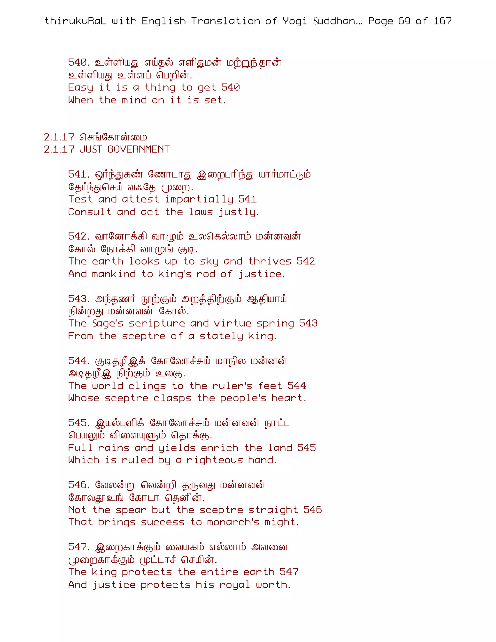 thirukuRaL with English Translation of Yogi Suddhanantha Bharathiar
                                                   ... Page 69 of 167



    540. ¯ûÇ¢ÂÐ ±ö¾ø ±Ç¢ÐÁý ÁüÚó ¾¡ý
    ¯ûÇ¢ÂÐ ¯ûÇô ¦ÀÈ¢ý.
    Easy it is a thing to get 540
    When the mind on it is set.


2.1.17 ¦ºí§¸¡ý¨Á
2.1.17 JUST GOVERNMENT

    541. ´÷óÐ¸ñ §½¡¼¡Ð þ¨ÈÒ¡¢óÐ Â¡÷Á¡ðÎõ
    §¾÷óÐ¦ºö Å·§¾ Ó¨È.
    Test and attest impartially 541
    Consult and act the laws justly.

    542. Å¡§É¡ì¸¢ Å¡Øõ ¯Ä¦¸øÄ¡õ ÁýÉÅý
    §¸¡ø §¿¡ì¸¢ Å¡Øí ÌÊ.
    The earth looks up to sky and thrives 542
    And mankind to king's rod of justice.

    543. «ó¾½÷ áüÌõ «Èò¾¢üÌõ ¬¾¢Â¡ö
    ¿¢ýÈÐ ÁýÉÅý §¸¡ø.
    The Sage's scripture and virtue spring 543
    From the sceptre of a stately king.

    544. ÌÊ¾Æ£þì §¸¡§Ä¡îÍõ Á¡¿¢Ä ÁýÉý
    «Ê¾Æ£þ ¿¢üÌõ ¯ÄÌ.
    The world clings to the ruler's feet 544
    Whose sceptre clasps the people's heart.

    545. þÂøÒÇ¢ì §¸¡§Ä¡îÍõ ÁýÉÅý ¿¡ð¼
    ¦ÀÂÖõ Å¢¨ÇÔÙõ ¦¾¡ìÌ.
    Full rains and yields enrich the land 545
    Which is ruled by a righteous hand.

    546. §ÅÄýÚ ¦ÅýÈ¢ ¾ÕÅÐ ÁýÉÅý
    §¸¡Äà¯í §¸¡¼¡ ¦¾É¢ý.
    Not the spear but the sceptre straight 546
    That brings success to monarch's might.

    547. þ¨È¸¡ìÌõ ¨ÅÂ¸õ ±øÄ¡õ «Å¨É
    Ó¨È¸¡ìÌõ Óð¼¡î ¦ºÂ¢ý.
    The king protects the entire earth 547
    And justice protects his royal worth.
 