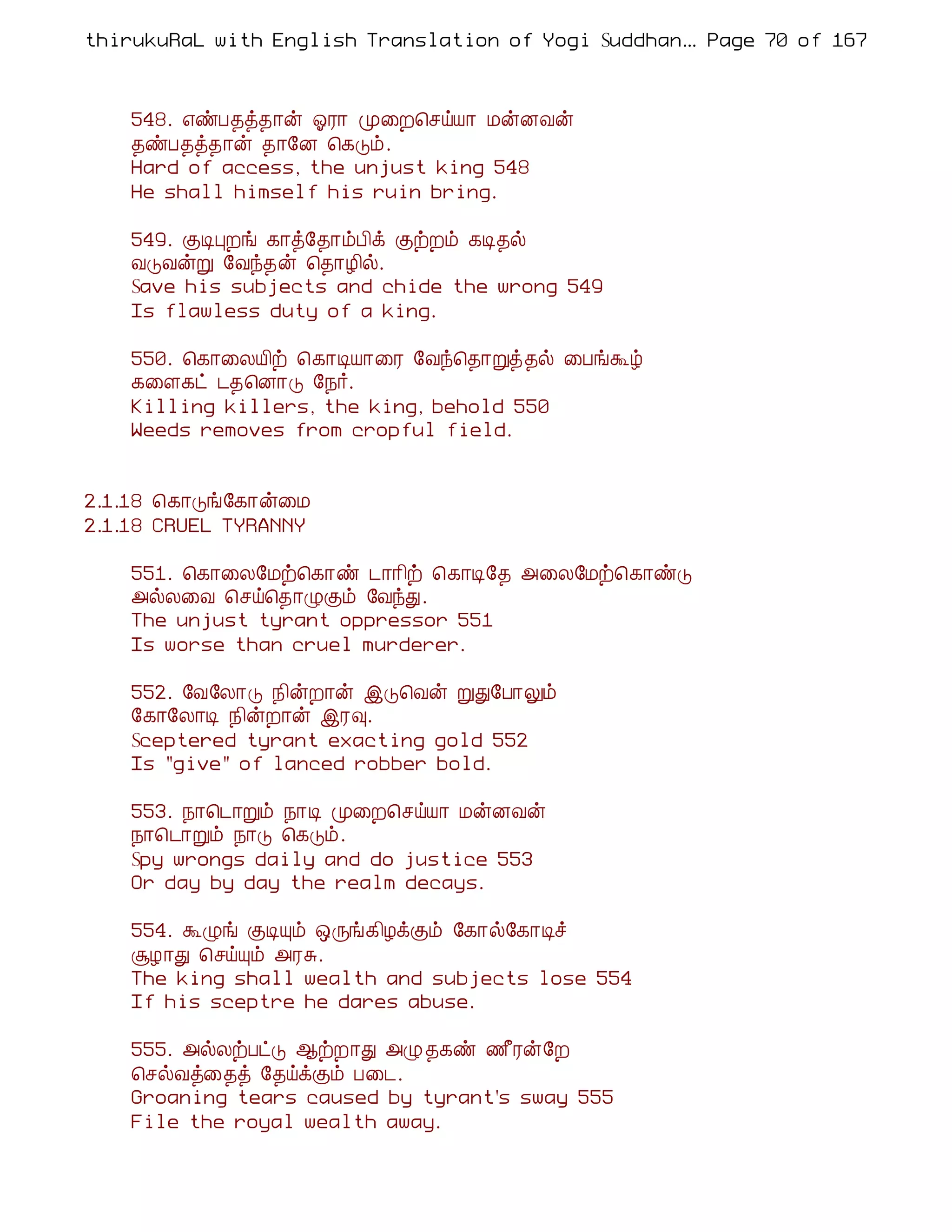 thirukuRaL with English Translation of Yogi Suddhanantha Bharathiar
                                                   ... Page 70 of 167



    548. ±ñÀ¾ò¾¡ý µÃ¡ Ó¨È¦ºöÂ¡ ÁýÉÅý
    ¾ñÀ¾ò¾¡ý ¾¡§É ¦¸Îõ.
    Hard of access, the unjust king 548
    He shall himself his ruin bring.

    549. ÌÊÒÈí ¸¡ò§¾¡õÀ¢ì ÌüÈõ ¸Ê¾ø
    ÅÎÅýÚ §Åó¾ý ¦¾¡Æ¢ø.
    Save his subjects and chide the wrong 549
    Is flawless duty of a king.

    550. ¦¸¡¨ÄÂ¢ü ¦¸¡ÊÂ¡¨Ã §Åó¦¾¡Úò¾ø ¨ÀíÜú
    ¸¨Ç¸ð ¼¾¦É¡Î §¿÷.
    Killing killers, the king, behold 550
    Weeds removes from cropful field.


2.1.18 ¦¸¡Îí§¸¡ý¨Á
2.1.18 CRUEL TYRANNY

    551. ¦¸¡¨Ä§Áü¦¸¡ñ ¼¡¡¢ü ¦¸¡Ê§¾ «¨Ä§Áü¦¸¡ñÎ
    «øÄ¨Å ¦ºö¦¾¡ØÌõ §ÅóÐ.
    The unjust tyrant oppressor 551
    Is worse than cruel murderer.

    552. §Å§Ä¡Î ¿¢ýÈ¡ý þÎ¦Åý ÚÐ§À¡Öõ
    §¸¡§Ä¡Ê ¿¢ýÈ¡ý þÃ×.
    Sceptered tyrant exacting gold 552
    Is "give" of lanced robber bold.

    553. ¿¡¦¼¡Úõ ¿¡Ê Ó¨È¦ºöÂ¡ ÁýÉÅý
    ¿¡¦¼¡Úõ ¿¡Î ¦¸Îõ.
    Spy wrongs daily and do justice 553
    Or day by day the realm decays.

    554. ÜØí ÌÊÔõ ´Õí¸¢ÆìÌõ §¸¡ø§¸¡Êî
    ÝÆ¡Ð ¦ºöÔõ «ÃÍ.
    The king shall wealth and subjects lose 554
    If his sceptre he dares abuse.

    555. «øÄüÀðÎ ¬üÈ¡Ð «Ø¾¸ñ ½£Ãý§È
    ¦ºøÅò¨¾ò §¾öìÌõ À¨¼.
    Groaning tears caused by tyrant's sway 555
    File the royal wealth away.
 