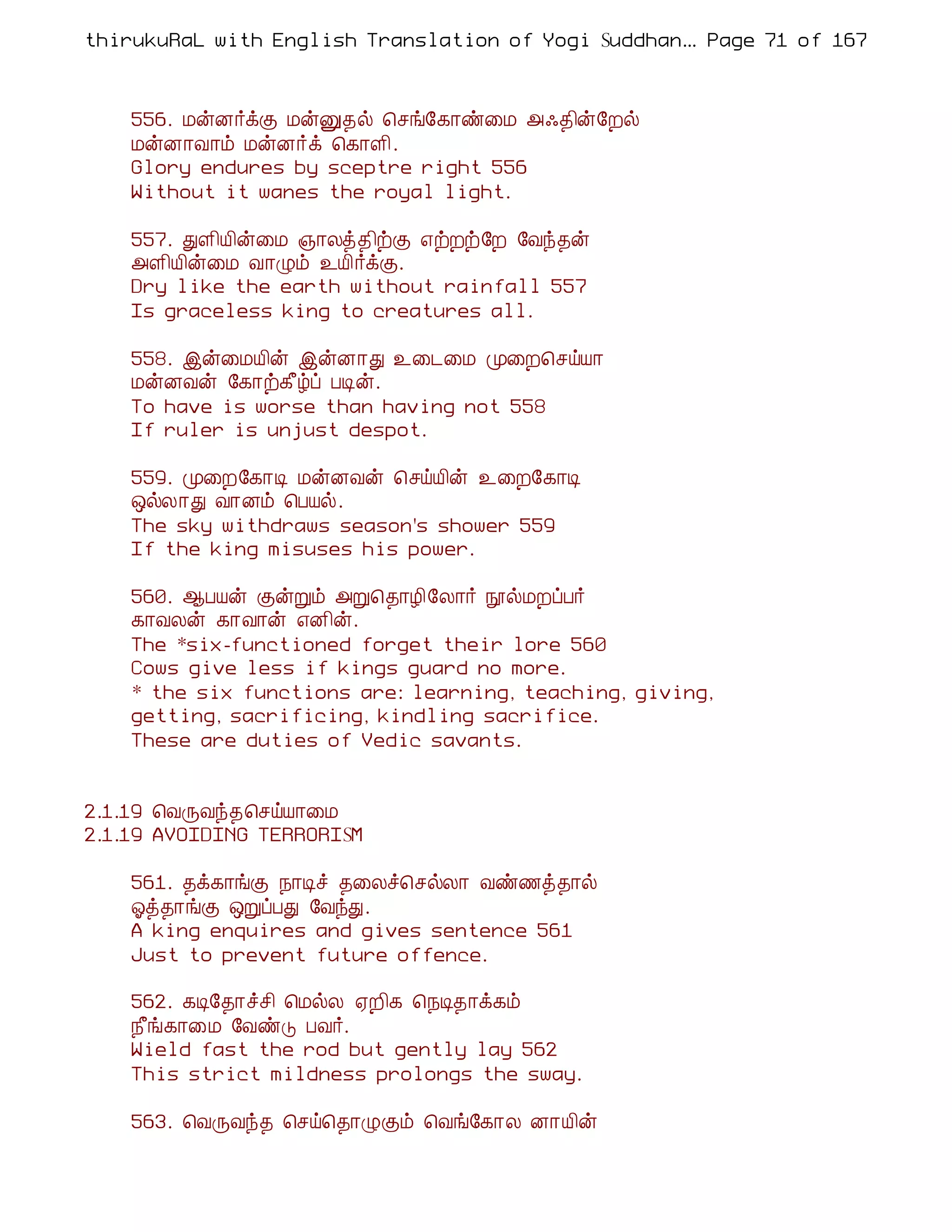 thirukuRaL with English Translation of Yogi Suddhanantha Bharathiar
                                                   ... Page 71 of 167



    556. ÁýÉ÷ìÌ ÁýÛ¾ø ¦ºí§¸¡ñ¨Á «·¾¢ý§Èø
    ÁýÉ¡Å¡õ ÁýÉ÷ì ¦¸¡Ç¢.
    Glory endures by sceptre right 556
    Without it wanes the royal light.

    557. ÐÇ¢Â¢ý¨Á »¡Äò¾¢üÌ ±üÈü§È §Åó¾ý
    «Ç¢Â¢ý¨Á Å¡Øõ ¯Â¢÷ìÌ.
    Dry like the earth without rainfall 557
    Is graceless king to creatures all.

    558. þý¨ÁÂ¢ý þýÉ¡Ð ¯¨¼¨Á Ó¨È¦ºöÂ¡
    ÁýÉÅý §¸¡ü¸£úô ÀÊý.
    To have is worse than having not 558
    If ruler is unjust despot.

    559. Ó¨È§¸¡Ê ÁýÉÅý ¦ºöÂ¢ý ¯¨È§¸¡Ê
    ´øÄ¡Ð Å¡Éõ ¦ÀÂø.
    The sky withdraws season's shower 559
    If the king misuses his power.

    560. ¬ÀÂý ÌýÚõ «Ú¦¾¡Æ¢§Ä¡÷ áøÁÈôÀ÷
    ¸¡ÅÄý ¸¡Å¡ý ±É¢ý.
    The *six-functioned forget their lore 560
    Cows give less if kings guard no more.
    * the six functions are: learning, teaching, giving,
    getting, sacrificing, kindling sacrifice.
    These are duties of Vedic savants.


2.1.19 ¦ÅÕÅó¾¦ºöÂ¡¨Á
2.1.19 AVOIDING TERRORISM

    561. ¾ì¸¡íÌ ¿¡Êî ¾¨Äî¦ºøÄ¡ Åñ½ò¾¡ø
    µò¾¡íÌ ´ÚôÀÐ §ÅóÐ.
    A king enquires and gives sentence 561
    Just to prevent future offence.

    562. ¸Ê§¾¡îº¢ ¦ÁøÄ ²È¢¸ ¦¿Ê¾¡ì¸õ
    ¿£í¸¡¨Á §ÅñÎ ÀÅ÷.
    Wield fast the rod but gently lay 562
    This strict mildness prolongs the sway.

    563. ¦ÅÕÅó¾ ¦ºö¦¾¡ØÌõ ¦Åí§¸¡Ä É¡Â¢ý
 